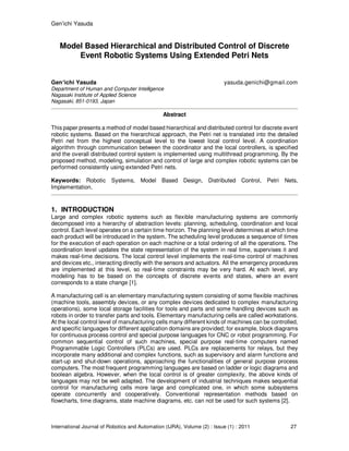 Gen’ichi Yasuda
International Journal of Robotics and Automation (IJRA), Volume (2) : Issue (1) : 2011 27
Model Based Hierarchical and Distributed Control of Discrete
Event Robotic Systems Using Extended Petri Nets
Gen’ichi Yasuda yasuda.genichi@gmail.com
Department of Human and Computer Intelligence
Nagasaki Institute of Applied Science
Nagasaki, 851-0193, Japan
Abstract
This paper presents a method of model based hierarchical and distributed control for discrete event
robotic systems. Based on the hierarchical approach, the Petri net is translated into the detailed
Petri net from the highest conceptual level to the lowest local control level. A coordination
algorithm through communication between the coordinator and the local controllers, is specified
and the overall distributed control system is implemented using multithread programming. By the
proposed method, modeling, simulation and control of large and complex robotic systems can be
performed consistently using extended Petri nets.
Keywords: Robotic Systems, Model Based Design, Distributed Control, Petri Nets,
Implementation.
1. INTRODUCTION
Large and complex robotic systems such as flexible manufacturing systems are commonly
decomposed into a hierarchy of abstraction levels: planning, scheduling, coordination and local
control. Each level operates on a certain time horizon. The planning level determines at which time
each product will be introduced in the system. The scheduling level produces a sequence of times
for the execution of each operation on each machine or a total ordering of all the operations. The
coordination level updates the state representation of the system in real time, supervises it and
makes real-time decisions. The local control level implements the real-time control of machines
and devices etc., interacting directly with the sensors and actuators. All the emergency procedures
are implemented at this level, so real-time constraints may be very hard. At each level, any
modeling has to be based on the concepts of discrete events and states, where an event
corresponds to a state change [1].
A manufacturing cell is an elementary manufacturing system consisting of some flexible machines
(machine tools, assembly devices, or any complex devices dedicated to complex manufacturing
operations), some local storage facilities for tools and parts and some handling devices such as
robots in order to transfer parts and tools. Elementary manufacturing cells are called workstations.
At the local control level of manufacturing cells many different kinds of machines can be controlled,
and specific languages for different application domains are provided; for example, block diagrams
for continuous process control and special purpose languages for CNC or robot programming. For
common sequential control of such machines, special purpose real-time computers named
Programmable Logic Controllers (PLCs) are used. PLCs are replacements for relays, but they
incorporate many additional and complex functions, such as supervisory and alarm functions and
start-up and shut-down operations, approaching the functionalities of general purpose process
computers. The most frequent programming languages are based on ladder or logic diagrams and
boolean algebra. However, when the local control is of greater complexity, the above kinds of
languages may not be well adapted. The development of industrial techniques makes sequential
control for manufacturing cells more large and complicated one, in which some subsystems
operate concurrently and cooperatively. Conventional representation methods based on
flowcharts, time diagrams, state machine diagrams, etc. can not be used for such systems [2].
 