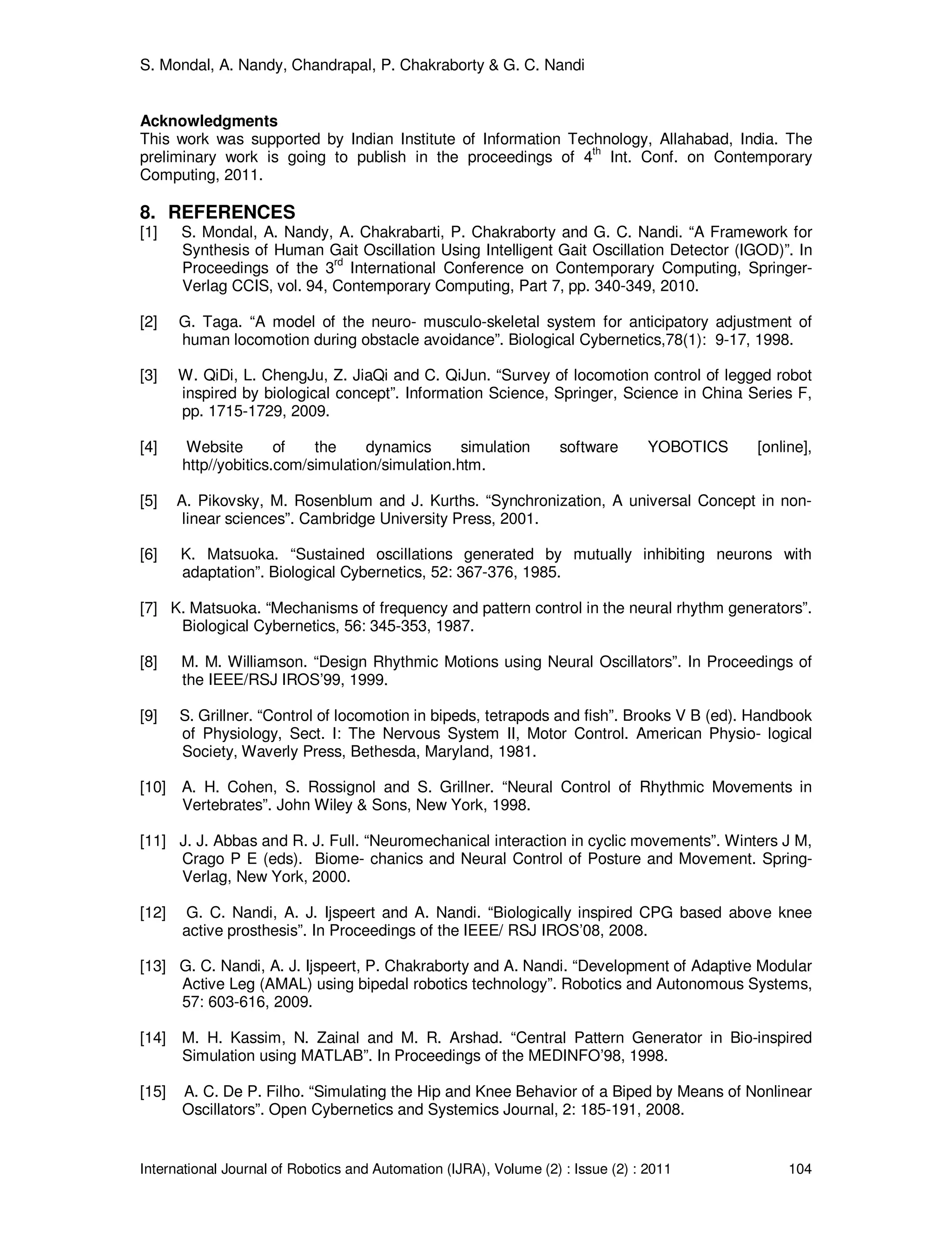 S. Mondal, A. Nandy, Chandrapal, P. Chakraborty & G. C. Nandi
International Journal of Robotics and Automation (IJRA), Volume (2) : Issue (2) : 2011 104
Acknowledgments
This work was supported by Indian Institute of Information Technology, Allahabad, India. The
preliminary work is going to publish in the proceedings of 4th
Int. Conf. on Contemporary
Computing, 2011.
8. REFERENCES
[1] S. Mondal, A. Nandy, A. Chakrabarti, P. Chakraborty and G. C. Nandi. “A Framework for
Synthesis of Human Gait Oscillation Using Intelligent Gait Oscillation Detector (IGOD)”. In
Proceedings of the 3
rd
International Conference on Contemporary Computing, Springer-
Verlag CCIS, vol. 94, Contemporary Computing, Part 7, pp. 340-349, 2010.
[2] G. Taga. “A model of the neuro- musculo-skeletal system for anticipatory adjustment of
human locomotion during obstacle avoidance”. Biological Cybernetics,78(1): 9-17, 1998.
[3] W. QiDi, L. ChengJu, Z. JiaQi and C. QiJun. “Survey of locomotion control of legged robot
inspired by biological concept”. Information Science, Springer, Science in China Series F,
pp. 1715-1729, 2009.
[4] Website of the dynamics simulation software YOBOTICS [online],
http//yobitics.com/simulation/simulation.htm.
[5] A. Pikovsky, M. Rosenblum and J. Kurths. “Synchronization, A universal Concept in non-
linear sciences”. Cambridge University Press, 2001.
[6] K. Matsuoka. “Sustained oscillations generated by mutually inhibiting neurons with
adaptation”. Biological Cybernetics, 52: 367-376, 1985.
[7] K. Matsuoka. “Mechanisms of frequency and pattern control in the neural rhythm generators”.
Biological Cybernetics, 56: 345-353, 1987.
[8] M. M. Williamson. “Design Rhythmic Motions using Neural Oscillators”. In Proceedings of
the IEEE/RSJ IROS’99, 1999.
[9] S. Grillner. “Control of locomotion in bipeds, tetrapods and fish”. Brooks V B (ed). Handbook
of Physiology, Sect. I: The Nervous System II, Motor Control. American Physio- logical
Society, Waverly Press, Bethesda, Maryland, 1981.
[10] A. H. Cohen, S. Rossignol and S. Grillner. “Neural Control of Rhythmic Movements in
Vertebrates”. John Wiley & Sons, New York, 1998.
[11] J. J. Abbas and R. J. Full. “Neuromechanical interaction in cyclic movements”. Winters J M,
Crago P E (eds). Biome- chanics and Neural Control of Posture and Movement. Spring-
Verlag, New York, 2000.
[12] G. C. Nandi, A. J. Ijspeert and A. Nandi. “Biologically inspired CPG based above knee
active prosthesis”. In Proceedings of the IEEE/ RSJ IROS’08, 2008.
[13] G. C. Nandi, A. J. Ijspeert, P. Chakraborty and A. Nandi. “Development of Adaptive Modular
Active Leg (AMAL) using bipedal robotics technology”. Robotics and Autonomous Systems,
57: 603-616, 2009.
[14] M. H. Kassim, N. Zainal and M. R. Arshad. “Central Pattern Generator in Bio-inspired
Simulation using MATLAB”. In Proceedings of the MEDINFO’98, 1998.
[15] A. C. De P. Filho. “Simulating the Hip and Knee Behavior of a Biped by Means of Nonlinear
Oscillators”. Open Cybernetics and Systemics Journal, 2: 185-191, 2008.
 