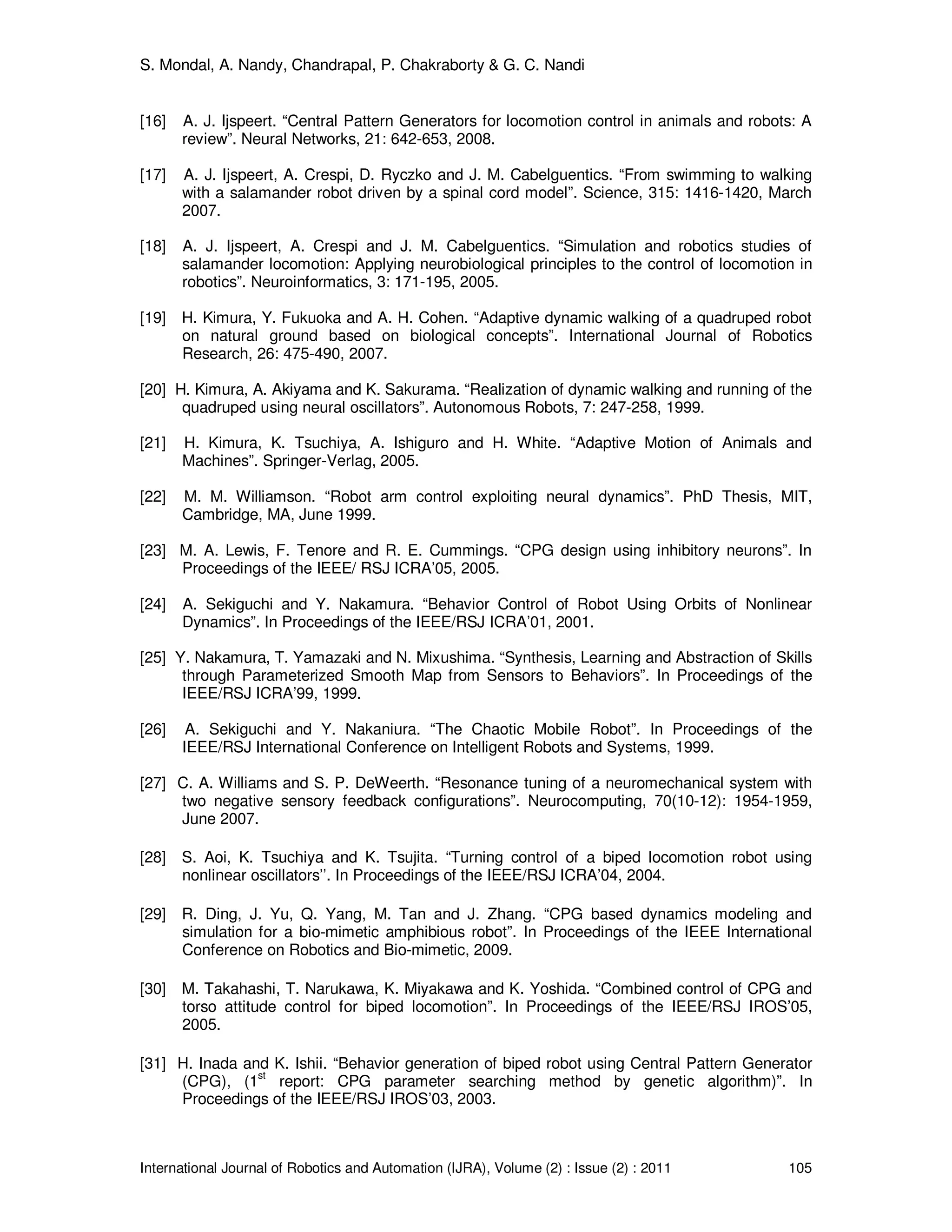 S. Mondal, A. Nandy, Chandrapal, P. Chakraborty & G. C. Nandi
International Journal of Robotics and Automation (IJRA), Volume (2) : Issue (2) : 2011 105
[16] A. J. Ijspeert. “Central Pattern Generators for locomotion control in animals and robots: A
review”. Neural Networks, 21: 642-653, 2008.
[17] A. J. Ijspeert, A. Crespi, D. Ryczko and J. M. Cabelguentics. “From swimming to walking
with a salamander robot driven by a spinal cord model”. Science, 315: 1416-1420, March
2007.
[18] A. J. Ijspeert, A. Crespi and J. M. Cabelguentics. “Simulation and robotics studies of
salamander locomotion: Applying neurobiological principles to the control of locomotion in
robotics”. Neuroinformatics, 3: 171-195, 2005.
[19] H. Kimura, Y. Fukuoka and A. H. Cohen. “Adaptive dynamic walking of a quadruped robot
on natural ground based on biological concepts”. International Journal of Robotics
Research, 26: 475-490, 2007.
[20] H. Kimura, A. Akiyama and K. Sakurama. “Realization of dynamic walking and running of the
quadruped using neural oscillators”. Autonomous Robots, 7: 247-258, 1999.
[21] H. Kimura, K. Tsuchiya, A. Ishiguro and H. White. “Adaptive Motion of Animals and
Machines”. Springer-Verlag, 2005.
[22] M. M. Williamson. “Robot arm control exploiting neural dynamics”. PhD Thesis, MIT,
Cambridge, MA, June 1999.
[23] M. A. Lewis, F. Tenore and R. E. Cummings. “CPG design using inhibitory neurons”. In
Proceedings of the IEEE/ RSJ ICRA’05, 2005.
[24] A. Sekiguchi and Y. Nakamura. “Behavior Control of Robot Using Orbits of Nonlinear
Dynamics”. In Proceedings of the IEEE/RSJ ICRA’01, 2001.
[25] Y. Nakamura, T. Yamazaki and N. Mixushima. “Synthesis, Learning and Abstraction of Skills
through Parameterized Smooth Map from Sensors to Behaviors”. In Proceedings of the
IEEE/RSJ ICRA’99, 1999.
[26] A. Sekiguchi and Y. Nakaniura. “The Chaotic Mobile Robot”. In Proceedings of the
IEEE/RSJ International Conference on Intelligent Robots and Systems, 1999.
[27] C. A. Williams and S. P. DeWeerth. “Resonance tuning of a neuromechanical system with
two negative sensory feedback configurations”. Neurocomputing, 70(10-12): 1954-1959,
June 2007.
[28] S. Aoi, K. Tsuchiya and K. Tsujita. “Turning control of a biped locomotion robot using
nonlinear oscillators’’. In Proceedings of the IEEE/RSJ ICRA’04, 2004.
[29] R. Ding, J. Yu, Q. Yang, M. Tan and J. Zhang. “CPG based dynamics modeling and
simulation for a bio-mimetic amphibious robot”. In Proceedings of the IEEE International
Conference on Robotics and Bio-mimetic, 2009.
[30] M. Takahashi, T. Narukawa, K. Miyakawa and K. Yoshida. “Combined control of CPG and
torso attitude control for biped locomotion”. In Proceedings of the IEEE/RSJ IROS’05,
2005.
[31] H. Inada and K. Ishii. “Behavior generation of biped robot using Central Pattern Generator
(CPG), (1
st
report: CPG parameter searching method by genetic algorithm)”. In
Proceedings of the IEEE/RSJ IROS’03, 2003.
 