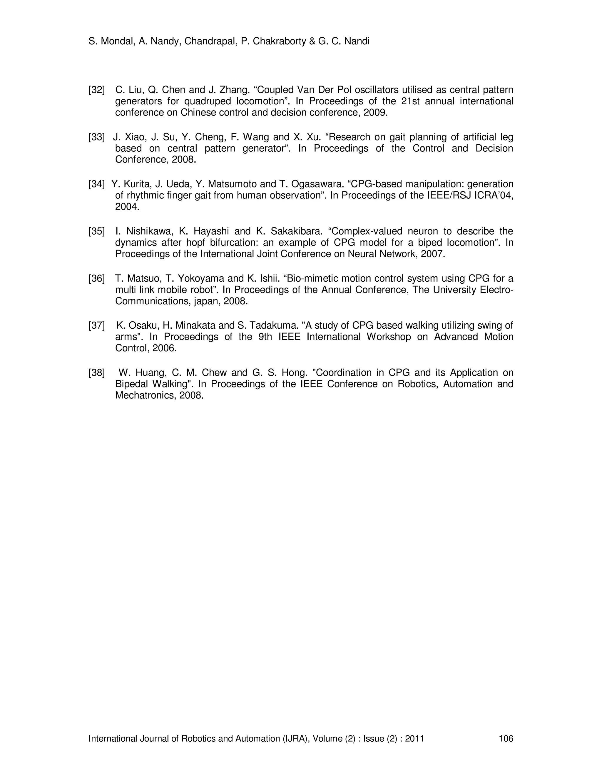 S. Mondal, A. Nandy, Chandrapal, P. Chakraborty & G. C. Nandi
International Journal of Robotics and Automation (IJRA), Volume (2) : Issue (2) : 2011 106
[32] C. Liu, Q. Chen and J. Zhang. “Coupled Van Der Pol oscillators utilised as central pattern
generators for quadruped locomotion”. In Proceedings of the 21st annual international
conference on Chinese control and decision conference, 2009.
[33] J. Xiao, J. Su, Y. Cheng, F. Wang and X. Xu. “Research on gait planning of artificial leg
based on central pattern generator”. In Proceedings of the Control and Decision
Conference, 2008.
[34] Y. Kurita, J. Ueda, Y. Matsumoto and T. Ogasawara. “CPG-based manipulation: generation
of rhythmic finger gait from human observation”. In Proceedings of the IEEE/RSJ ICRA’04,
2004.
[35] I. Nishikawa, K. Hayashi and K. Sakakibara. “Complex-valued neuron to describe the
dynamics after hopf bifurcation: an example of CPG model for a biped locomotion”. In
Proceedings of the International Joint Conference on Neural Network, 2007.
[36] T. Matsuo, T. Yokoyama and K. Ishii. “Bio-mimetic motion control system using CPG for a
multi link mobile robot”. In Proceedings of the Annual Conference, The University Electro-
Communications, japan, 2008.
[37] K. Osaku, H. Minakata and S. Tadakuma. "A study of CPG based walking utilizing swing of
arms". In Proceedings of the 9th IEEE International Workshop on Advanced Motion
Control, 2006.
[38] W. Huang, C. M. Chew and G. S. Hong. "Coordination in CPG and its Application on
Bipedal Walking". In Proceedings of the IEEE Conference on Robotics, Automation and
Mechatronics, 2008.
 