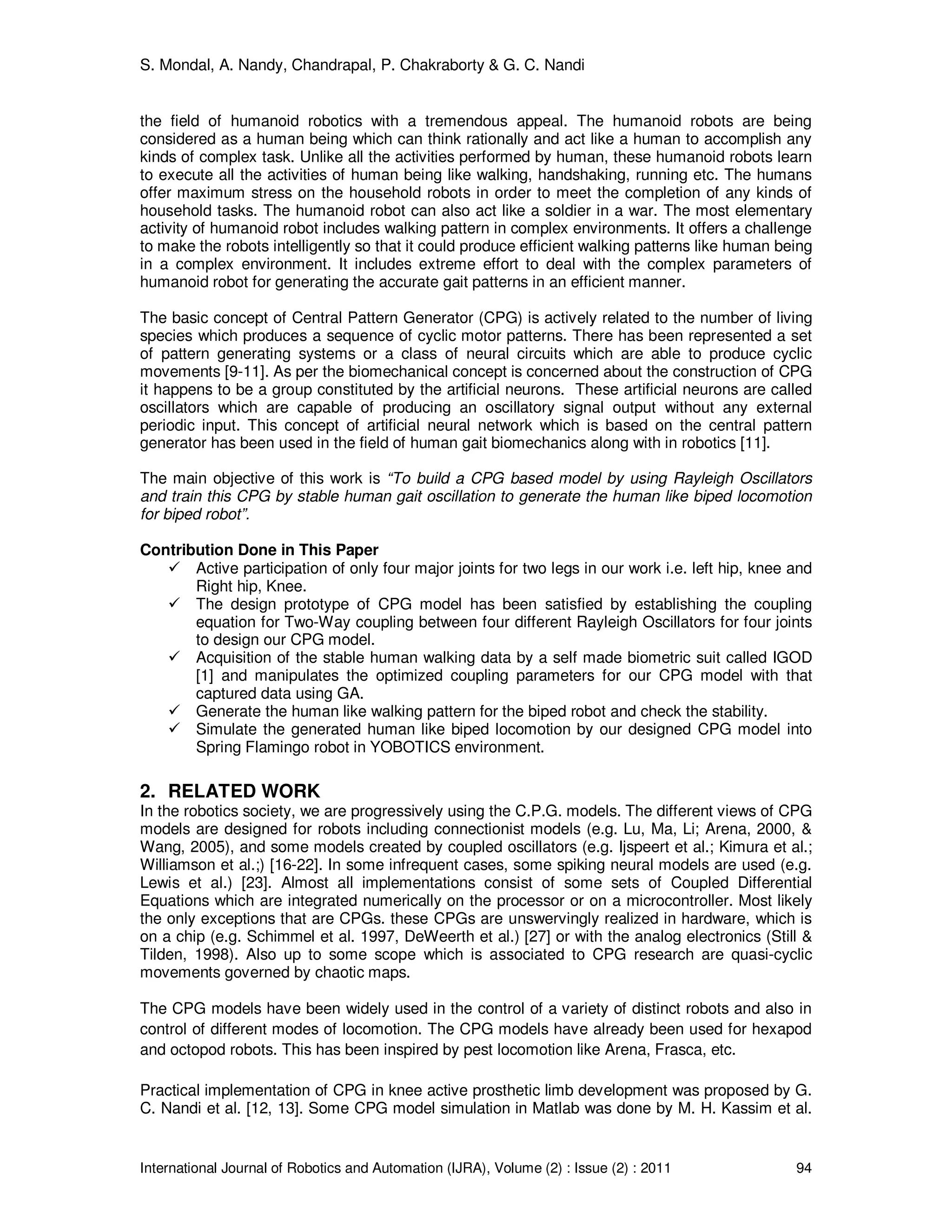 S. Mondal, A. Nandy, Chandrapal, P. Chakraborty & G. C. Nandi
International Journal of Robotics and Automation (IJRA), Volume (2) : Issue (2) : 2011 94
the field of humanoid robotics with a tremendous appeal. The humanoid robots are being
considered as a human being which can think rationally and act like a human to accomplish any
kinds of complex task. Unlike all the activities performed by human, these humanoid robots learn
to execute all the activities of human being like walking, handshaking, running etc. The humans
offer maximum stress on the household robots in order to meet the completion of any kinds of
household tasks. The humanoid robot can also act like a soldier in a war. The most elementary
activity of humanoid robot includes walking pattern in complex environments. It offers a challenge
to make the robots intelligently so that it could produce efficient walking patterns like human being
in a complex environment. It includes extreme effort to deal with the complex parameters of
humanoid robot for generating the accurate gait patterns in an efficient manner.
The basic concept of Central Pattern Generator (CPG) is actively related to the number of living
species which produces a sequence of cyclic motor patterns. There has been represented a set
of pattern generating systems or a class of neural circuits which are able to produce cyclic
movements [9-11]. As per the biomechanical concept is concerned about the construction of CPG
it happens to be a group constituted by the artificial neurons. These artificial neurons are called
oscillators which are capable of producing an oscillatory signal output without any external
periodic input. This concept of artificial neural network which is based on the central pattern
generator has been used in the field of human gait biomechanics along with in robotics [11].
The main objective of this work is “To build a CPG based model by using Rayleigh Oscillators
and train this CPG by stable human gait oscillation to generate the human like biped locomotion
for biped robot”.
Contribution Done in This Paper
Active participation of only four major joints for two legs in our work i.e. left hip, knee and
Right hip, Knee.
The design prototype of CPG model has been satisfied by establishing the coupling
equation for Two-Way coupling between four different Rayleigh Oscillators for four joints
to design our CPG model.
Acquisition of the stable human walking data by a self made biometric suit called IGOD
[1] and manipulates the optimized coupling parameters for our CPG model with that
captured data using GA.
Generate the human like walking pattern for the biped robot and check the stability.
Simulate the generated human like biped locomotion by our designed CPG model into
Spring Flamingo robot in YOBOTICS environment.
2. RELATED WORK
In the robotics society, we are progressively using the C.P.G. models. The different views of CPG
models are designed for robots including connectionist models (e.g. Lu, Ma, Li; Arena, 2000, &
Wang, 2005), and some models created by coupled oscillators (e.g. Ijspeert et al.; Kimura et al.;
Williamson et al.;) [16-22]. In some infrequent cases, some spiking neural models are used (e.g.
Lewis et al.) [23]. Almost all implementations consist of some sets of Coupled Differential
Equations which are integrated numerically on the processor or on a microcontroller. Most likely
the only exceptions that are CPGs. these CPGs are unswervingly realized in hardware, which is
on a chip (e.g. Schimmel et al. 1997, DeWeerth et al.) [27] or with the analog electronics (Still &
Tilden, 1998). Also up to some scope which is associated to CPG research are quasi-cyclic
movements governed by chaotic maps.
The CPG models have been widely used in the control of a variety of distinct robots and also in
control of different modes of locomotion. The CPG models have already been used for hexapod
and octopod robots. This has been inspired by pest locomotion like Arena, Frasca, etc.
Practical implementation of CPG in knee active prosthetic limb development was proposed by G.
C. Nandi et al. [12, 13]. Some CPG model simulation in Matlab was done by M. H. Kassim et al.
 
