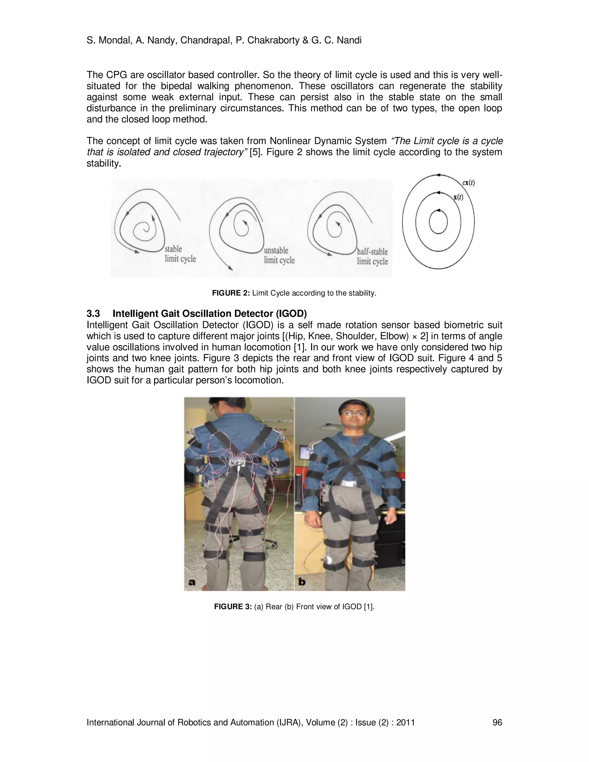 S. Mondal, A. Nandy, Chandrapal, P. Chakraborty & G. C. Nandi
International Journal of Robotics and Automation (IJRA), Volume (2) : Issue (2) : 2011 96
The CPG are oscillator based controller. So the theory of limit cycle is used and this is very well-
situated for the bipedal walking phenomenon. These oscillators can regenerate the stability
against some weak external input. These can persist also in the stable state on the small
disturbance in the preliminary circumstances. This method can be of two types, the open loop
and the closed loop method.
The concept of limit cycle was taken from Nonlinear Dynamic System “The Limit cycle is a cycle
that is isolated and closed trajectory” [5]. Figure 2 shows the limit cycle according to the system
stability.
FIGURE 2: Limit Cycle according to the stability.
3.3 Intelligent Gait Oscillation Detector (IGOD)
Intelligent Gait Oscillation Detector (IGOD) is a self made rotation sensor based biometric suit
which is used to capture different major joints [(Hip, Knee, Shoulder, Elbow) × 2] in terms of angle
value oscillations involved in human locomotion [1]. In our work we have only considered two hip
joints and two knee joints. Figure 3 depicts the rear and front view of IGOD suit. Figure 4 and 5
shows the human gait pattern for both hip joints and both knee joints respectively captured by
IGOD suit for a particular person’s locomotion.
FIGURE 3: (a) Rear (b) Front view of IGOD [1].
 