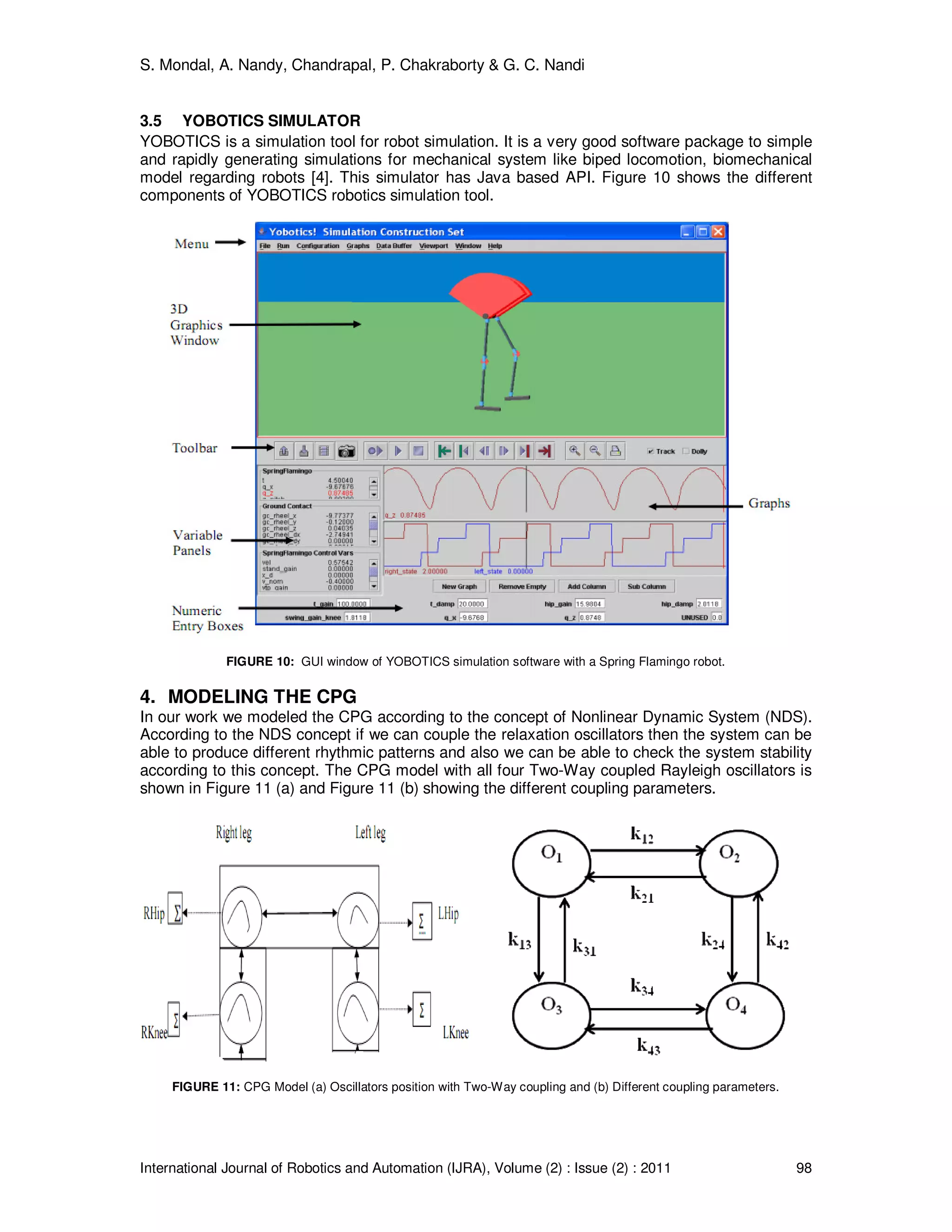 S. Mondal, A. Nandy, Chandrapal, P. Chakraborty & G. C. Nandi
International Journal of Robotics and Automation (IJRA), Volume (2) : Issue (2) : 2011 98
3.5 YOBOTICS SIMULATOR
YOBOTICS is a simulation tool for robot simulation. It is a very good software package to simple
and rapidly generating simulations for mechanical system like biped locomotion, biomechanical
model regarding robots [4]. This simulator has Java based API. Figure 10 shows the different
components of YOBOTICS robotics simulation tool.
FIGURE 10: GUI window of YOBOTICS simulation software with a Spring Flamingo robot.
4. MODELING THE CPG
In our work we modeled the CPG according to the concept of Nonlinear Dynamic System (NDS).
According to the NDS concept if we can couple the relaxation oscillators then the system can be
able to produce different rhythmic patterns and also we can be able to check the system stability
according to this concept. The CPG model with all four Two-Way coupled Rayleigh oscillators is
shown in Figure 11 (a) and Figure 11 (b) showing the different coupling parameters.
FIGURE 11: CPG Model (a) Oscillators position with Two-Way coupling and (b) Different coupling parameters.
 