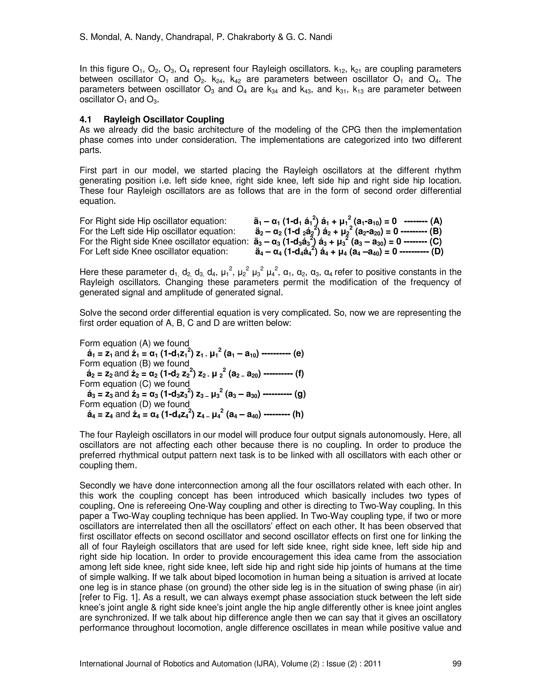 S. Mondal, A. Nandy, Chandrapal, P. Chakraborty & G. C. Nandi
International Journal of Robotics and Automation (IJRA), Volume (2) : Issue (2) : 2011 99
In this figure O1, O2, O3, O4 represent four Rayleigh oscillators. k12, k21 are coupling parameters
between oscillator O1 and O2. k24, k42 are parameters between oscillator O1 and O4. The
parameters between oscillator O3 and O4 are k34 and k43, and k31, k13 are parameter between
oscillator O1 and O3.
4.1 Rayleigh Oscillator Coupling
As we already did the basic architecture of the modeling of the CPG then the implementation
phase comes into under consideration. The implementations are categorized into two different
parts.
First part in our model, we started placing the Rayleigh oscillators at the different rhythm
generating position i.e. left side knee, right side knee, left side hip and right side hip location.
These four Rayleigh oscillators are as follows that are in the form of second order differential
equation.
For Right side Hip oscillator equation: ä1 – α1 (1-d1 á1
2
) á1 + µ1
2
(a1-a10) = 0 -------- (A)
For the Left side Hip oscillator equation: ä2 – α2 (1-d 2á2
2
) á2 + µ2
2
(a2-a20) = 0 --------- (B)
For the Right side Knee oscillator equation: ä3 – α3 (1-d3á3
2
) á3 + µ3
2
(a3 – a30) = 0 -------- (C)
For Left side Knee oscillator equation: ä4 – α4 (1-d4á4
2
) á4 + µ4 (a4 –a40) = 0 ---------- (D)
Here these parameter d1, d2, d3, d4, µ1
2
, µ2
2
µ3
2
µ4
2
, α1, α2, α3, α4 refer to positive constants in the
Rayleigh oscillators. Changing these parameters permit the modification of the frequency of
generated signal and amplitude of generated signal.
Solve the second order differential equation is very complicated. So, now we are representing the
first order equation of A, B, C and D are written below:
Form equation (A) we found
á1 = z1 and ź1 = α1 (1-d1z1
2
) z1 - µ1
2
(a1 – a10) ---------- (e)
Form equation (B) we found
á2 = z2 and ź2 = α2 (1-d2 z2
2
) z2 - µ 2
2
(a2 – a20) ---------- (f)
Form equation (C) we found
á3 = z3 and ź3 = α3 (1-d3z3
2
) z3 – µ3
2
(a3 – a30) ---------- (g)
Form equation (D) we found
á4 = z4 and ź4 = α4 (1-d4z4
2
) z4 – µ4
2
(a4 – a40) --------- (h)
The four Rayleigh oscillators in our model will produce four output signals autonomously. Here, all
oscillators are not affecting each other because there is no coupling. In order to produce the
preferred rhythmical output pattern next task is to be linked with all oscillators with each other or
coupling them.
Secondly we have done interconnection among all the four oscillators related with each other. In
this work the coupling concept has been introduced which basically includes two types of
coupling. One is refereeing One-Way coupling and other is directing to Two-Way coupling. In this
paper a Two-Way coupling technique has been applied. In Two-Way coupling type, if two or more
oscillators are interrelated then all the oscillators’ effect on each other. It has been observed that
first oscillator effects on second oscillator and second oscillator effects on first one for linking the
all of four Rayleigh oscillators that are used for left side knee, right side knee, left side hip and
right side hip location. In order to provide encouragement this idea came from the association
among left side knee, right side knee, left side hip and right side hip joints of humans at the time
of simple walking. If we talk about biped locomotion in human being a situation is arrived at locate
one leg is in stance phase (on ground) the other side leg is in the situation of swing phase (in air)
[refer to Fig. 1]. As a result, we can always exempt phase association stuck between the left side
knee’s joint angle & right side knee’s joint angle the hip angle differently other is knee joint angles
are synchronized. If we talk about hip difference angle then we can say that it gives an oscillatory
performance throughout locomotion, angle difference oscillates in mean while positive value and
 