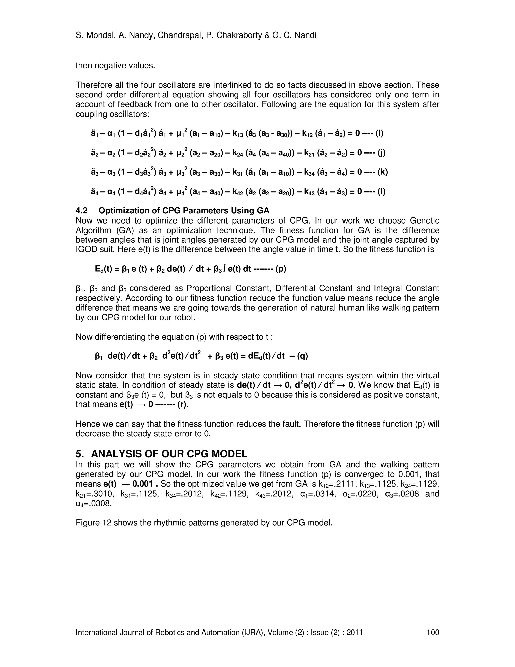 S. Mondal, A. Nandy, Chandrapal, P. Chakraborty & G. C. Nandi
International Journal of Robotics and Automation (IJRA), Volume (2) : Issue (2) : 2011 100
then negative values.
Therefore all the four oscillators are interlinked to do so facts discussed in above section. These
second order differential equation showing all four oscillators has considered only one term in
account of feedback from one to other oscillator. Following are the equation for this system after
coupling oscillators:
ä1 – α1 (1 – d1á1
2
) á1 + µ1
2
(a1 – a10) – k13 (á3 (a3 - a30)) – k12 (á1 – á2) = 0 ---- (i)
ä2 – α2 (1 – d2á2
2
) á2 + µ2
2
(a2 – a20) – k24 (á4 (a4 – a40)) – k21 (á2 – á2) = 0 ---- (j)
ä3 – α3 (1 – d3á3
2
) á3 + µ3
2
(a3 – a30) – k31 (á1 (a1 – a10)) – k34 (á3 – á4) = 0 ---- (k)
ä4 – α4 (1 – d4á4
2
) á4 + µ4
2
(a4 – a40) – k42 (á2 (a2 – a20)) – k43 (á4 – á3) = 0 ---- (l)
4.2 Optimization of CPG Parameters Using GA
Now we need to optimize the different parameters of CPG. In our work we choose Genetic
Algorithm (GA) as an optimization technique. The fitness function for GA is the difference
between angles that is joint angles generated by our CPG model and the joint angle captured by
IGOD suit. Here e(t) is the difference between the angle value in time t. So the fitness function is
Ed(t) = β1 e (t) + β2 de(t) ⁄ dt + β3 ∫ e(t) dt ------- (p)
β1, β2 and β3 considered as Proportional Constant, Differential Constant and Integral Constant
respectively. According to our fitness function reduce the function value means reduce the angle
difference that means we are going towards the generation of natural human like walking pattern
by our CPG model for our robot.
Now differentiating the equation (p) with respect to t :
β1 de(t) ⁄ dt + β2 d
2
e(t) ⁄ dt
2
+ β3 e(t) = dEd(t) ⁄ dt -- (q)
Now consider that the system is in steady state condition that means system within the virtual
static state. In condition of steady state is de(t) ⁄ dt → 0, d
2
e(t) ⁄ dt
2
→ 0. We know that Ed(t) is
constant and β3e (t) = 0, but β3 is not equals to 0 because this is considered as positive constant,
that means e(t) → 0 ------- (r).
Hence we can say that the fitness function reduces the fault. Therefore the fitness function (p) will
decrease the steady state error to 0.
5. ANALYSIS OF OUR CPG MODEL
In this part we will show the CPG parameters we obtain from GA and the walking pattern
generated by our CPG model. In our work the fitness function (p) is converged to 0.001, that
means e(t) → 0.001 . So the optimized value we get from GA is k12=.2111, k13=.1125, k24=.1129,
k21=.3010, k31=.1125, k34=.2012, k42=.1129, k43=.2012, α1=.0314, α2=.0220, α3=.0208 and
α4=.0308.
Figure 12 shows the rhythmic patterns generated by our CPG model.
 
