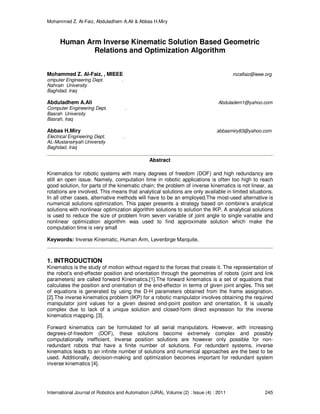 Mohammed Z. Al-Faiz, Abduladhem A.Ali & Abbas H.Miry
International Journal of Robotics and Automation (IJRA), Volume (2) : Issue (4) : 2011 245
Human Arm Inverse Kinematic Solution Based Geometric
Relations and Optimization Algorithm
Mohammed Z. Al-Faiz, , MIEEE mzalfaiz@ieee.org
omputer Engineering Dept. .
Nahrain University
Baghdad, Iraq
Abduladhem A.Ali Abduladem1@yahoo.com
Computer Engineering Dept. .
Basrah University
Basrah, Iraq
Abbas H.Miry abbasmiry83@yahoo.com
Electrical Engineering Dept. .
AL-Mustansiriyah University
Baghdad, Iraq
Abstract
Kinematics for robotic systems with many degrees of freedom (DOF) and high redundancy are
still an open issue. Namely, computation time in robotic applications is often too high to reach
good solution, for parts of the kinematic chain; the problem of inverse kinematics is not linear, as
rotations are involved. This means that analytical solutions are only available in limited situations.
In all other cases, alternative methods will have to be an employed.The most-used alternative is
numerical solutions optimization. This paper presents a strategy based on combine’s analytical
solutions with nonlinear optimization algorithm solutions to solution the IKP. A analytical solutions
is used to reduce the size of problem from seven variable of joint angle to single variable and
nonlinear optimization algorithm was used to find approximate solution which make the
computation time is very small
Keywords: Inverse Kinematic, Human Arm, Levenbrge Marquite.
1. INTRODUCTION
Kinematics is the study of motion without regard to the forces that create it. The representation of
the robot’s end-effecter position and orientation through the geometries of robots (joint and link
parameters) are called forward Kinematics.[1].The forward kinematics is a set of equations that
calculates the position and orientation of the end-effector in terms of given joint angles. This set
of equations is generated by using the D-H parameters obtained from the frame assignation.
[2].The inverse kinematics problem (IKP) for a robotic manipulator involves obtaining the required
manipulator joint values for a given desired end-point position and orientation. It is usually
complex due to lack of a unique solution and closed-form direct expression for the inverse
kinematics mapping. [3].
Forward kinematics can be formulated for all serial manipulators. However, with increasing
degrees-of-freedom (DOF), these solutions become extremely complex and possibly
computationally inefficient. Inverse position solutions are however only possible for non-
redundant robots that have a finite number of solutions. For redundant systems, inverse
kinematics leads to an infinite number of solutions and numerical approaches are the best to be
used. Additionally, decision-making and optimization becomes important for redundant system
inverse kinematics [4].
 