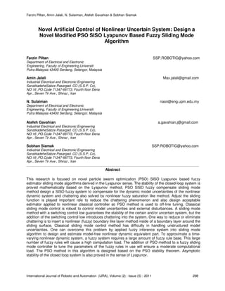 Farzin Piltan, Amin Jalali, N. Sulaiman, Atefeh Gavahian & Sobhan Siamak
International Journal of Robotic and Automation (IJRA), Volume (2) : Issue (5) : 2011 298
Novel Artificial Control of Nonlinear Uncertain System: Design a
Novel Modified PSO SISO Lyapunov Based Fuzzy Sliding Mode
Algorithm
Farzin Piltan SSP.ROBOTIC@yahoo.com
Department of Electrical and Electronic
Engineering, Faculty of Engineering,Universiti
Putra Malaysia 43400 Serdang, Selangor, Malaysia
Amin Jalali Max.jalali@gmail.com
Industrial Electrical and Electronic Engineering
SanatkadeheSabze Pasargad. CO (S.S.P. Co),
NO:16 ,PO.Code 71347-66773, Fourth floor Dena
Apr , Seven Tir Ave , Shiraz , Iran
N. Sulaiman nasri@eng.upm.edu.my
Department of Electrical and Electronic
Engineering, Faculty of Engineering,Universiti
Putra Malaysia 43400 Serdang, Selangor, Malaysia
Atefeh Gavahian a.gavahian.j@gmail.com
Industrial Electrical and Electronic Engineering
SanatkadeheSabze Pasargad. CO (S.S.P. Co),
NO:16 ,PO.Code 71347-66773, Fourth floor Dena
Apr , Seven Tir Ave , Shiraz , Iran
Sobhan Siamak SSP.ROBOTIC@yahoo.com
Industrial Electrical and Electronic Engineering
SanatkadeheSabze Pasargad. CO (S.S.P. Co),
NO:16 ,PO.Code 71347-66773, Fourth floor Dena
Apr , Seven Tir Ave , Shiraz , Iran
Abstract
This research is focused on novel particle swarm optimization (PSO) SISO Lyapunov based fuzzy
estimator sliding mode algorithms derived in the Lyapunov sense. The stability of the closed-loop system is
proved mathematically based on the Lyapunov method. PSO SISO fuzzy compensate sliding mode
method design a SISO fuzzy system to compensate for the dynamic model uncertainties of the nonlinear
dynamic system and chattering also solved by nonlinear fuzzy saturation like method. Adjust the sliding
function is played important role to reduce the chattering phenomenon and also design acceptable
estimator applied to nonlinear classical controller so PSO method is used to off-line tuning. Classical
sliding mode control is robust to control model uncertainties and external disturbances. A sliding mode
method with a switching control low guarantees the stability of the certain and/or uncertain system, but the
addition of the switching control low introduces chattering into the system. One way to reduce or eliminate
chattering is to insert a nonlinear (fuzzy) boundary like layer method inside of a boundary layer around the
sliding surface. Classical sliding mode control method has difficulty in handling unstructured model
uncertainties. One can overcome this problem by applied fuzzy inference system into sliding mode
algorithm to design and estimate model-free nonlinear dynamic equivalent part. To approximate a time-
varying nonlinear dynamic system, a fuzzy system requires a large amount of fuzzy rule base. This large
number of fuzzy rules will cause a high computation load. The addition of PSO method to a fuzzy sliding
mode controller to tune the parameters of the fuzzy rules in use will ensure a moderate computational
load. The PSO method in this algorithm is designed based on the PSO stability theorem. Asymptotic
stability of the closed loop system is also proved in the sense of Lyapunov.
 