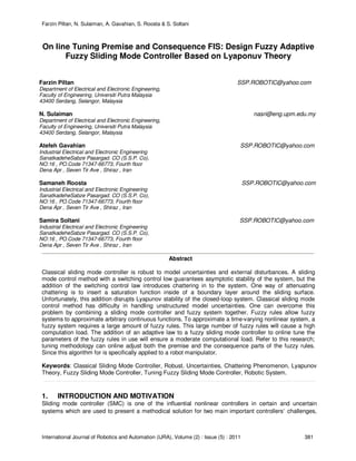 Farzin Piltan, N. Sulaiman, A. Gavahian, S. Roosta & S. Soltani
International Journal of Robotics and Automation (IJRA), Volume (2) : Issue (5) : 2011 381
On line Tuning Premise and Consequence FIS: Design Fuzzy Adaptive
Fuzzy Sliding Mode Controller Based on Lyaponuv Theory
Farzin Piltan SSP.ROBOTIC@yahoo.com
Department of Electrical and Electronic Engineering,
Faculty of Engineering, Universiti Putra Malaysia
43400 Serdang, Selangor, Malaysia
N. Sulaiman nasri@eng.upm.edu.my
Department of Electrical and Electronic Engineering,
Faculty of Engineering, Universiti Putra Malaysia
43400 Serdang, Selangor, Malaysia
Atefeh Gavahian SSP.ROBOTIC@yahoo.com
Industrial Electrical and Electronic Engineering
SanatkadeheSabze Pasargad. CO (S.S.P. Co),
NO:16 , PO.Code 71347-66773, Fourth floor
Dena Apr , Seven Tir Ave , Shiraz , Iran
Samaneh Roosta SSP.ROBOTIC@yahoo.com
Industrial Electrical and Electronic Engineering
SanatkadeheSabze Pasargad. CO (S.S.P. Co),
NO:16 , PO.Code 71347-66773, Fourth floor
Dena Apr , Seven Tir Ave , Shiraz , Iran
Samira Soltani SSP.ROBOTIC@yahoo.com
Industrial Electrical and Electronic Engineering
SanatkadeheSabze Pasargad. CO (S.S.P. Co),
NO:16 , PO.Code 71347-66773, Fourth floor
Dena Apr , Seven Tir Ave , Shiraz , Iran
Abstract
Classical sliding mode controller is robust to model uncertainties and external disturbances. A sliding
mode control method with a switching control low guarantees asymptotic stability of the system, but the
addition of the switching control law introduces chattering in to the system. One way of attenuating
chattering is to insert a saturation function inside of a boundary layer around the sliding surface.
Unfortunately, this addition disrupts Lyapunov stability of the closed-loop system. Classical sliding mode
control method has difficulty in handling unstructured model uncertainties. One can overcome this
problem by combining a sliding mode controller and fuzzy system together. Fuzzy rules allow fuzzy
systems to approximate arbitrary continuous functions. To approximate a time-varying nonlinear system, a
fuzzy system requires a large amount of fuzzy rules. This large number of fuzzy rules will cause a high
computation load. The addition of an adaptive law to a fuzzy sliding mode controller to online tune the
parameters of the fuzzy rules in use will ensure a moderate computational load. Refer to this research;
tuning methodology can online adjust both the premise and the consequence parts of the fuzzy rules.
Since this algorithm for is specifically applied to a robot manipulator.
Keywords: Classical Sliding Mode Controller, Robust, Uncertainties, Chattering Phenomenon, Lyapunov
Theory, Fuzzy Sliding Mode Controller, Tuning Fuzzy Sliding Mode Controller, Robotic System.
1. INTRODUCTION AND MOTIVATION
Sliding mode controller (SMC) is one of the influential nonlinear controllers in certain and uncertain
systems which are used to present a methodical solution for two main important controllers’ challenges,
 