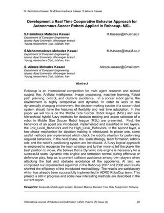 S.Hamidreza Kasaei, S.Mohammadreza Kasaei, S.Alireza Kasaei
International Journal of Robotics and Automation (IJRA), Volume (1): Issue (2) 26
Development a Real Time Cooperative Behavior Approach for
Autonomous Soccer Robots Applied in Robocup- MSL
S.Hamidreza Mohades Kasaei H.Kasaee@khuisf.ac.ir
Department of Computer Engineering
Islamic Azad University, Khorasgan branch
Young researchers Club, Isfahan, Iran
S.Mohammadreza Mohades Kasaei M.Kasaee@khuisf.ac.ir
Department of Computer Engineering
Islamic Azad University, Khorasgan branch
Young researchers Club, Isfahan, Iran
S. Alireza Mohades Kasaei Alireza.kasaee@Gmail.com
Department of Computer Engineering
Islamic Azad University, Khorasgan branch
Young researchers Club, Isfahan, Iran
Abstract
Robocup is an international competition for multi agent research and related
subject like: Artificial intelligence, Image processing, machine learning, Robot
path planning, control, and obstacle avoidance. In a soccer robot game, the
environment is highly competitive and dynamic. In order to work in the
dynamically changing environment, the decision making system of a soccer robot
system should have the features of flexibility and real time adaptation. In this
paper we will focus on the Middle Size Soccer Robot league (MSL) and new
hierarchical hybrid fuzzy methods for decision making and action selection of a
robot in Middle Size Soccer Robot league (MSL) are presented. First, the
behaviors of an agent are introduced, implemented and classified in two layers,
the Low_Level_Behaviors and the High_Level_Behaviors. In the second layer, a
two phase mechanism for decision making is introduced. In phase one, some
useful methods are implemented which check the robot’s situation for performing
required behaviors. In the next phase, the team strategy, team formation, robot’s
role and the robot’s positioning system are introduced. A fuzzy logical approach
is employed to recognize the team strategy and further more to tell the player the
best position to move. We believe that a Dynamic role engine is necessary for a
successful team. Dynamic role engine and formation control during offensive or
defensive play, help us to prevent collision avoidance among own players when
attacking the ball and obstacle avoidance of the opponents. At last, we
comprised our implemented algorithm in the Robocup 2007 and 2008 and results
showed the efficiency of the introduced methodology. The results are satisfactory
which has already been successfully implemented in ADRO RoboCup team. This
project is still in progress and some new interesting methods are described in the
current report.
Keywords: Cooperative Multi-agent system, Decision Making, Decision Tree, Role Assignment, Robocup
 