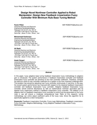 Farzin Piltan, M. Keshavarz, A. Badri & A. Zargari
International Journal of Robotics and Automation (IJRA), Volume (3) : Issue (1) : 2012 1
Design Novel Nonlinear Controller Applied to Robot
Manipulator: Design New Feedback Linearization Fuzzy
Controller With Minimum Rule Base Tuning Method
Farzin Piltan SSP.ROBOTIC@yahoo.com
Industrial Electrical and Electronic
Engineering SanatkadeheSabze
Pasargad. CO (S.S.P. Co), NO:16
,PO.Code 71347-66773, Fourth floor
Dena Apr , Seven Tir Ave , Shiraz , Iran
Mohammad Keshavarz SSP.ROBOTIC@yahoo.com
Industrial Electrical and Electronic
Engineering SanatkadeheSabze
Pasargad. CO (S.S.P. Co), NO:16
,PO.Code 71347-66773, Fourth floor
Dena Apr , Seven Tir Ave , Shiraz , Iran
Ali Badri SSP.ROBOTIC@yahoo.com
Industrial Electrical and Electronic
Engineering SanatkadeheSabze
Pasargad. CO (S.S.P. Co), NO:16
,PO.Code 71347-66773, Fourth floor
Dena Apr , Seven Tir Ave , Shiraz , Iran
Arash Zargari SSP.ROBOTIC@yahoo.com
Industrial Electrical and Electronic
Engineering SanatkadeheSabze
Pasargad. CO (S.S.P. Co), NO:16
,PO.Code 71347-66773, Fourth floor
Dena Apr , Seven Tir Ave , Shiraz , Iran
Abstract
In this paper, fuzzy adaptive base tuning feedback linearization fuzzy methodology to adaption
gain is introduced. The system performance in feedback linearization controller and feedback
linearization fuzzy controller are sensitive to the main controller coefficient. Therefore, compute
the optimum value of main controller coefficient for a system is the main important challenge work.
This problem has solved by adjusting main fuzzy controller continuously in real-time. In this way,
the overall system performance has improved with respect to the classical feedback linearization
controller and feedback linearization fuzzy controller. Adaptive feedback linearization fuzzy
controller solved external disturbance as well as mathematical nonlinear equivalent part by
applied fuzzy supervisory method in feedback linearization fuzzy controller. The addition of an
adaptive law to a feedback linearization fuzzy controller to online tune the parameters of the fuzzy
rules in use will ensure a moderate computational load. Refer to this research; tuning
methodology can online adjust coefficient parts of the fuzzy rules. Since this algorithm for is
specifically applied to a robot manipulator.
Keywords: Feedback Linearization Controller, Fuzzy Logic Methodology, Feedback Linearization
Fuzzy Controller, Adaptive Methodology, Fuzzy Adaptive Feedback Linearization Fuzzy
Methodology.
 