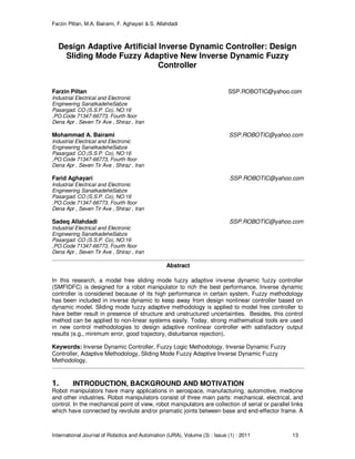 Farzin Piltan, M.A. Bairami, F. Aghayari & S. Allahdadi
International Journal of Robotics and Automation (IJRA), Volume (3) : Issue (1) : 2011 13
Design Adaptive Artificial Inverse Dynamic Controller: Design
Sliding Mode Fuzzy Adaptive New Inverse Dynamic Fuzzy
Controller
Farzin Piltan SSP.ROBOTIC@yahoo.com
Industrial Electrical and Electronic
Engineering SanatkadeheSabze
Pasargad. CO (S.S.P. Co), NO:16
,PO.Code 71347-66773, Fourth floor
Dena Apr , Seven Tir Ave , Shiraz , Iran
Mohammad A. Bairami SSP.ROBOTIC@yahoo.com
Industrial Electrical and Electronic
Engineering SanatkadeheSabze
Pasargad. CO (S.S.P. Co), NO:16
,PO.Code 71347-66773, Fourth floor
Dena Apr , Seven Tir Ave , Shiraz , Iran
Farid Aghayari SSP.ROBOTIC@yahoo.com
Industrial Electrical and Electronic
Engineering SanatkadeheSabze
Pasargad. CO (S.S.P. Co), NO:16
,PO.Code 71347-66773, Fourth floor
Dena Apr , Seven Tir Ave , Shiraz , Iran
Sadeq Allahdadi SSP.ROBOTIC@yahoo.com
Industrial Electrical and Electronic
Engineering SanatkadeheSabze
Pasargad. CO (S.S.P. Co), NO:16
,PO.Code 71347-66773, Fourth floor
Dena Apr , Seven Tir Ave , Shiraz , Iran
Abstract
In this research, a model free sliding mode fuzzy adaptive inverse dynamic fuzzy controller
(SMFIDFC) is designed for a robot manipulator to rich the best performance. Inverse dynamic
controller is considered because of its high performance in certain system. Fuzzy methodology
has been included in inverse dynamic to keep away from design nonlinear controller based on
dynamic model. Sliding mode fuzzy adaptive methodology is applied to model free controller to
have better result in presence of structure and unstructured uncertainties. Besides, this control
method can be applied to non-linear systems easily. Today, strong mathematical tools are used
in new control methodologies to design adaptive nonlinear controller with satisfactory output
results (e.g., minimum error, good trajectory, disturbance rejection).
Keywords: Inverse Dynamic Controller, Fuzzy Logic Methodology, Inverse Dynamic Fuzzy
Controller, Adaptive Methodology, Sliding Mode Fuzzy Adaptive Inverse Dynamic Fuzzy
Methodology.
1. INTRODUCTION, BACKGROUND AND MOTIVATION
Robot manipulators have many applications in aerospace, manufacturing, automotive, medicine
and other industries. Robot manipulators consist of three main parts: mechanical, electrical, and
control. In the mechanical point of view, robot manipulators are collection of serial or parallel links
which have connected by revolute and/or prismatic joints between base and end-effector frame. A
 