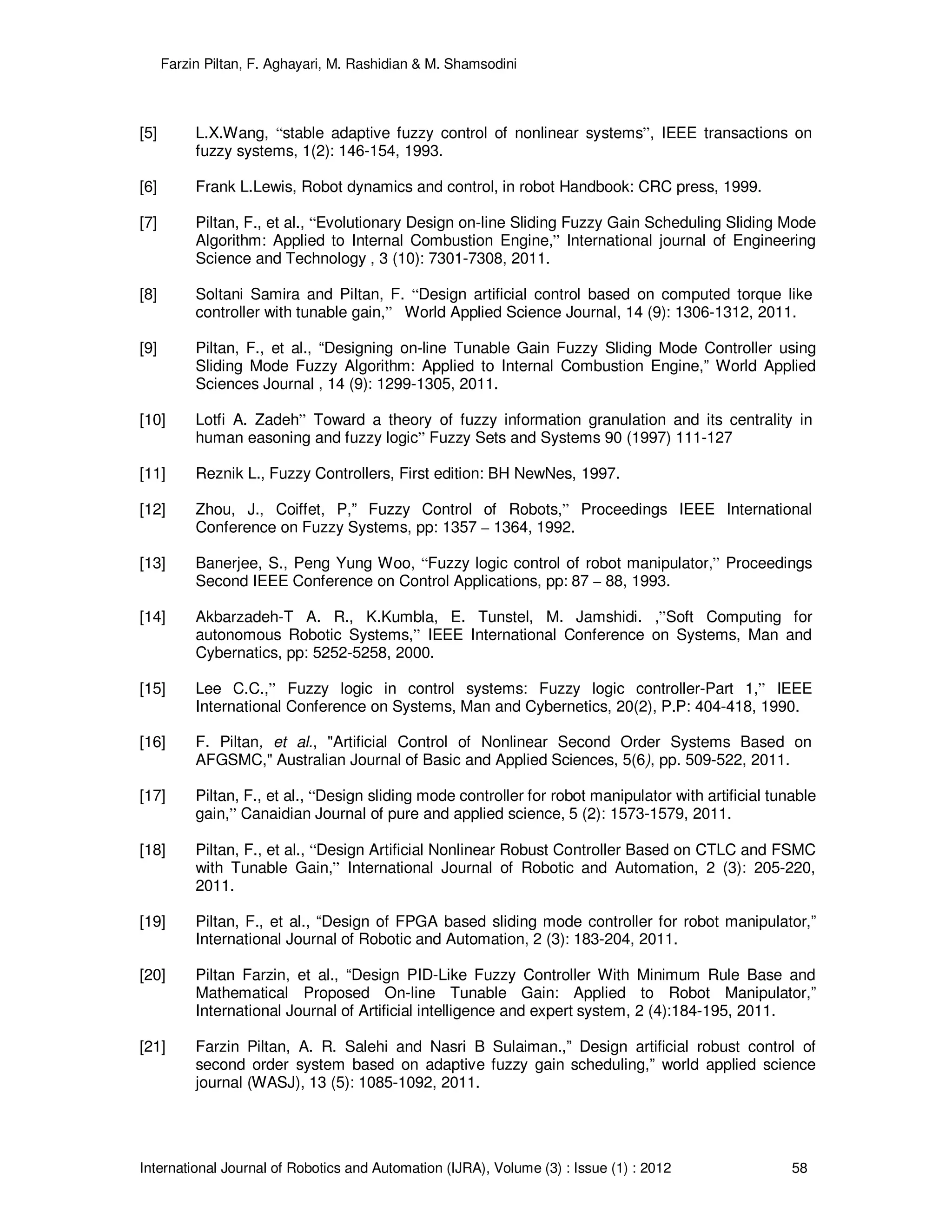Farzin Piltan, F. Aghayari, M. Rashidian & M. Shamsodini
International Journal of Robotics and Automation (IJRA), Volume (3) : Issue (1) : 2012 58
[5] L.X.Wang, “stable adaptive fuzzy control of nonlinear systems”, IEEE transactions on
fuzzy systems, 1(2): 146-154, 1993.
[6] Frank L.Lewis, Robot dynamics and control, in robot Handbook: CRC press, 1999.
[7] Piltan, F., et al., “Evolutionary Design on-line Sliding Fuzzy Gain Scheduling Sliding Mode
Algorithm: Applied to Internal Combustion Engine,” International journal of Engineering
Science and Technology , 3 (10): 7301-7308, 2011.
[8] Soltani Samira and Piltan, F. “Design artificial control based on computed torque like
controller with tunable gain,” World Applied Science Journal, 14 (9): 1306-1312, 2011.
[9] Piltan, F., et al., “Designing on-line Tunable Gain Fuzzy Sliding Mode Controller using
Sliding Mode Fuzzy Algorithm: Applied to Internal Combustion Engine,” World Applied
Sciences Journal , 14 (9): 1299-1305, 2011.
[10] Lotfi A. Zadeh” Toward a theory of fuzzy information granulation and its centrality in
human easoning and fuzzy logic” Fuzzy Sets and Systems 90 (1997) 111-127
[11] Reznik L., Fuzzy Controllers, First edition: BH NewNes, 1997.
[12] Zhou, J., Coiffet, P,” Fuzzy Control of Robots,” Proceedings IEEE International
Conference on Fuzzy Systems, pp: 1357 – 1364, 1992.
[13] Banerjee, S., Peng Yung Woo, “Fuzzy logic control of robot manipulator,” Proceedings
Second IEEE Conference on Control Applications, pp: 87 – 88, 1993.
[14] Akbarzadeh-T A. R., K.Kumbla, E. Tunstel, M. Jamshidi. ,”Soft Computing for
autonomous Robotic Systems,” IEEE International Conference on Systems, Man and
Cybernatics, pp: 5252-5258, 2000.
[15] Lee C.C.,” Fuzzy logic in control systems: Fuzzy logic controller-Part 1,” IEEE
International Conference on Systems, Man and Cybernetics, 20(2), P.P: 404-418, 1990.
[16] F. Piltan, et al., "Artificial Control of Nonlinear Second Order Systems Based on
AFGSMC," Australian Journal of Basic and Applied Sciences, 5(6), pp. 509-522, 2011.
[17] Piltan, F., et al., “Design sliding mode controller for robot manipulator with artificial tunable
gain,” Canaidian Journal of pure and applied science, 5 (2): 1573-1579, 2011.
[18] Piltan, F., et al., “Design Artificial Nonlinear Robust Controller Based on CTLC and FSMC
with Tunable Gain,” International Journal of Robotic and Automation, 2 (3): 205-220,
2011.
[19] Piltan, F., et al., “Design of FPGA based sliding mode controller for robot manipulator,”
International Journal of Robotic and Automation, 2 (3): 183-204, 2011.
[20] Piltan Farzin, et al., “Design PID-Like Fuzzy Controller With Minimum Rule Base and
Mathematical Proposed On-line Tunable Gain: Applied to Robot Manipulator,”
International Journal of Artificial intelligence and expert system, 2 (4):184-195, 2011.
[21] Farzin Piltan, A. R. Salehi and Nasri B Sulaiman.,” Design artificial robust control of
second order system based on adaptive fuzzy gain scheduling,” world applied science
journal (WASJ), 13 (5): 1085-1092, 2011.
 