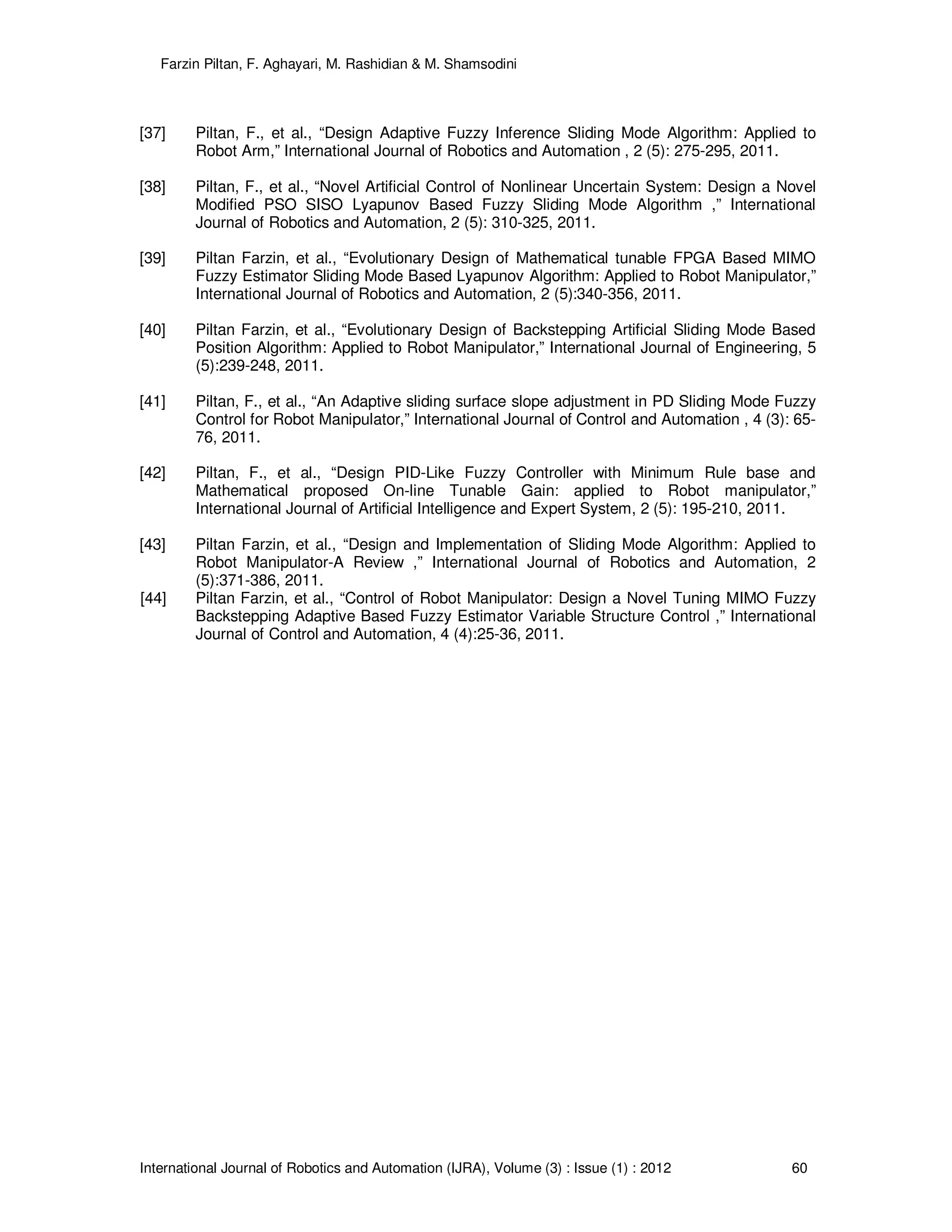 Farzin Piltan, F. Aghayari, M. Rashidian & M. Shamsodini
International Journal of Robotics and Automation (IJRA), Volume (3) : Issue (1) : 2012 60
[37] Piltan, F., et al., “Design Adaptive Fuzzy Inference Sliding Mode Algorithm: Applied to
Robot Arm,” International Journal of Robotics and Automation , 2 (5): 275-295, 2011.
[38] Piltan, F., et al., “Novel Artificial Control of Nonlinear Uncertain System: Design a Novel
Modified PSO SISO Lyapunov Based Fuzzy Sliding Mode Algorithm ,” International
Journal of Robotics and Automation, 2 (5): 310-325, 2011.
[39] Piltan Farzin, et al., “Evolutionary Design of Mathematical tunable FPGA Based MIMO
Fuzzy Estimator Sliding Mode Based Lyapunov Algorithm: Applied to Robot Manipulator,”
International Journal of Robotics and Automation, 2 (5):340-356, 2011.
[40] Piltan Farzin, et al., “Evolutionary Design of Backstepping Artificial Sliding Mode Based
Position Algorithm: Applied to Robot Manipulator,” International Journal of Engineering, 5
(5):239-248, 2011.
[41] Piltan, F., et al., “An Adaptive sliding surface slope adjustment in PD Sliding Mode Fuzzy
Control for Robot Manipulator,” International Journal of Control and Automation , 4 (3): 65-
76, 2011.
[42] Piltan, F., et al., “Design PID-Like Fuzzy Controller with Minimum Rule base and
Mathematical proposed On-line Tunable Gain: applied to Robot manipulator,”
International Journal of Artificial Intelligence and Expert System, 2 (5): 195-210, 2011.
[43] Piltan Farzin, et al., “Design and Implementation of Sliding Mode Algorithm: Applied to
Robot Manipulator-A Review ,” International Journal of Robotics and Automation, 2
(5):371-386, 2011.
[44] Piltan Farzin, et al., “Control of Robot Manipulator: Design a Novel Tuning MIMO Fuzzy
Backstepping Adaptive Based Fuzzy Estimator Variable Structure Control ,” International
Journal of Control and Automation, 4 (4):25-36, 2011.
 