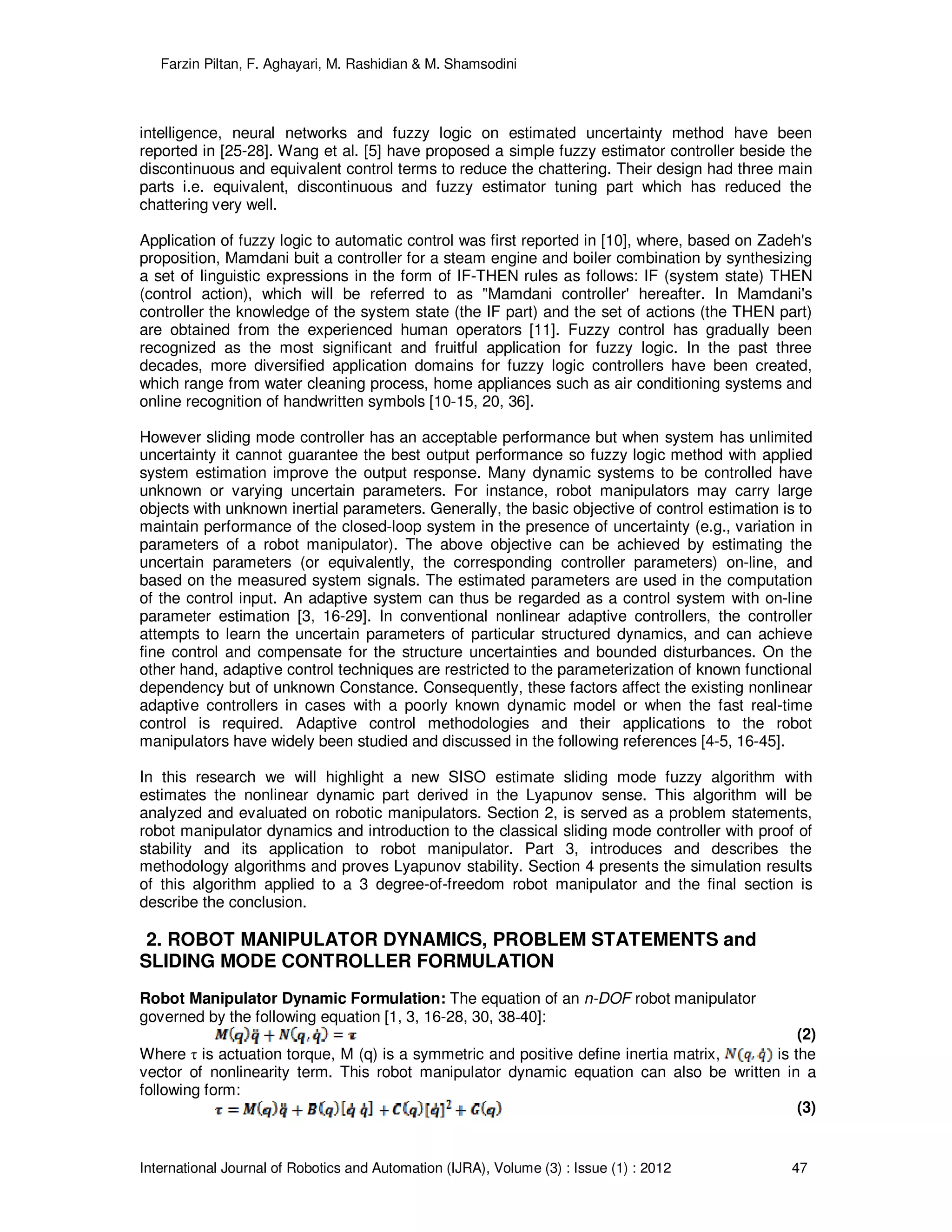 Farzin Piltan, F. Aghayari, M. Rashidian & M. Shamsodini
International Journal of Robotics and Automation (IJRA), Volume (3) : Issue (1) : 2012 47
intelligence, neural networks and fuzzy logic on estimated uncertainty method have been
reported in [25-28]. Wang et al. [5] have proposed a simple fuzzy estimator controller beside the
discontinuous and equivalent control terms to reduce the chattering. Their design had three main
parts i.e. equivalent, discontinuous and fuzzy estimator tuning part which has reduced the
chattering very well.
Application of fuzzy logic to automatic control was first reported in [10], where, based on Zadeh's
proposition, Mamdani buit a controller for a steam engine and boiler combination by synthesizing
a set of linguistic expressions in the form of IF-THEN rules as follows: IF (system state) THEN
(control action), which will be referred to as "Mamdani controller' hereafter. In Mamdani's
controller the knowledge of the system state (the IF part) and the set of actions (the THEN part)
are obtained from the experienced human operators [11]. Fuzzy control has gradually been
recognized as the most significant and fruitful application for fuzzy logic. In the past three
decades, more diversified application domains for fuzzy logic controllers have been created,
which range from water cleaning process, home appliances such as air conditioning systems and
online recognition of handwritten symbols [10-15, 20, 36].
However sliding mode controller has an acceptable performance but when system has unlimited
uncertainty it cannot guarantee the best output performance so fuzzy logic method with applied
system estimation improve the output response. Many dynamic systems to be controlled have
unknown or varying uncertain parameters. For instance, robot manipulators may carry large
objects with unknown inertial parameters. Generally, the basic objective of control estimation is to
maintain performance of the closed-loop system in the presence of uncertainty (e.g., variation in
parameters of a robot manipulator). The above objective can be achieved by estimating the
uncertain parameters (or equivalently, the corresponding controller parameters) on-line, and
based on the measured system signals. The estimated parameters are used in the computation
of the control input. An adaptive system can thus be regarded as a control system with on-line
parameter estimation [3, 16-29]. In conventional nonlinear adaptive controllers, the controller
attempts to learn the uncertain parameters of particular structured dynamics, and can achieve
fine control and compensate for the structure uncertainties and bounded disturbances. On the
other hand, adaptive control techniques are restricted to the parameterization of known functional
dependency but of unknown Constance. Consequently, these factors affect the existing nonlinear
adaptive controllers in cases with a poorly known dynamic model or when the fast real-time
control is required. Adaptive control methodologies and their applications to the robot
manipulators have widely been studied and discussed in the following references [4-5, 16-45].
In this research we will highlight a new SISO estimate sliding mode fuzzy algorithm with
estimates the nonlinear dynamic part derived in the Lyapunov sense. This algorithm will be
analyzed and evaluated on robotic manipulators. Section 2, is served as a problem statements,
robot manipulator dynamics and introduction to the classical sliding mode controller with proof of
stability and its application to robot manipulator. Part 3, introduces and describes the
methodology algorithms and proves Lyapunov stability. Section 4 presents the simulation results
of this algorithm applied to a 3 degree-of-freedom robot manipulator and the final section is
describe the conclusion.
2. ROBOT MANIPULATOR DYNAMICS, PROBLEM STATEMENTS and
SLIDING MODE CONTROLLER FORMULATION
Robot Manipulator Dynamic Formulation: The equation of an n-DOF robot manipulator
governed by the following equation [1, 3, 16-28, 30, 38-40]:
(2)
Where τ is actuation torque, M (q) is a symmetric and positive define inertia matrix, is the
vector of nonlinearity term. This robot manipulator dynamic equation can also be written in a
following form:
(3)
 