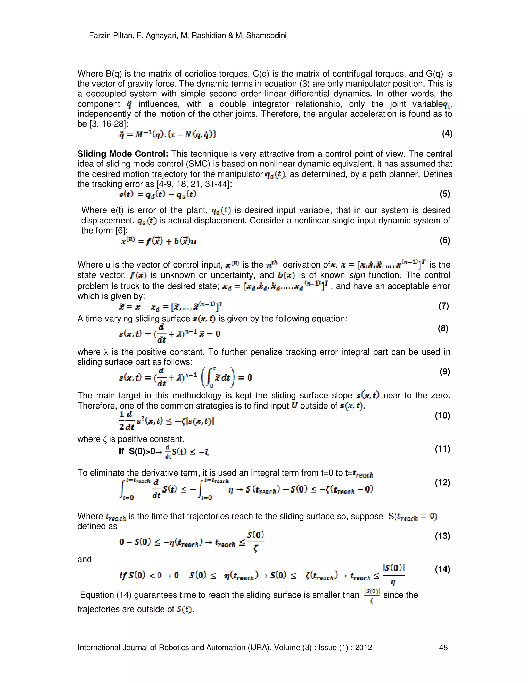 Farzin Piltan, F. Aghayari, M. Rashidian & M. Shamsodini
International Journal of Robotics and Automation (IJRA), Volume (3) : Issue (1) : 2012 48
Where B(q) is the matrix of coriolios torques, C(q) is the matrix of centrifugal torques, and G(q) is
the vector of gravity force. The dynamic terms in equation (3) are only manipulator position. This is
a decoupled system with simple second order linear differential dynamics. In other words, the
component influences, with a double integrator relationship, only the joint variable ,
independently of the motion of the other joints. Therefore, the angular acceleration is found as to
be [3, 16-28]:
(4)
Sliding Mode Control: This technique is very attractive from a control point of view. The central
idea of sliding mode control (SMC) is based on nonlinear dynamic equivalent. It has assumed that
the desired motion trajectory for the manipulator , as determined, by a path planner. Defines
the tracking error as [4-9, 18, 21, 31-44]:
(5)
Where e(t) is error of the plant, is desired input variable, that in our system is desired
displacement, is actual displacement. Consider a nonlinear single input dynamic system of
the form [6]:
(6)
Where u is the vector of control input, is the derivation of , is the
state vector, is unknown or uncertainty, and is of known sign function. The control
problem is truck to the desired state; , and have an acceptable error
which is given by:
(7)
A time-varying sliding surface is given by the following equation:
(8)
where λ is the positive constant. To further penalize tracking error integral part can be used in
sliding surface part as follows:
(9)
The main target in this methodology is kept the sliding surface slope near to the zero.
Therefore, one of the common strategies is to find input outside of .
(10)
where ζ is positive constant.
If S(0)>0 (11)
To eliminate the derivative term, it is used an integral term from t=0 to t=
(12)
Where is the time that trajectories reach to the sliding surface so, suppose S(
defined as
(13)
and
(14)
Equation (14) guarantees time to reach the sliding surface is smaller than since the
trajectories are outside of .
 