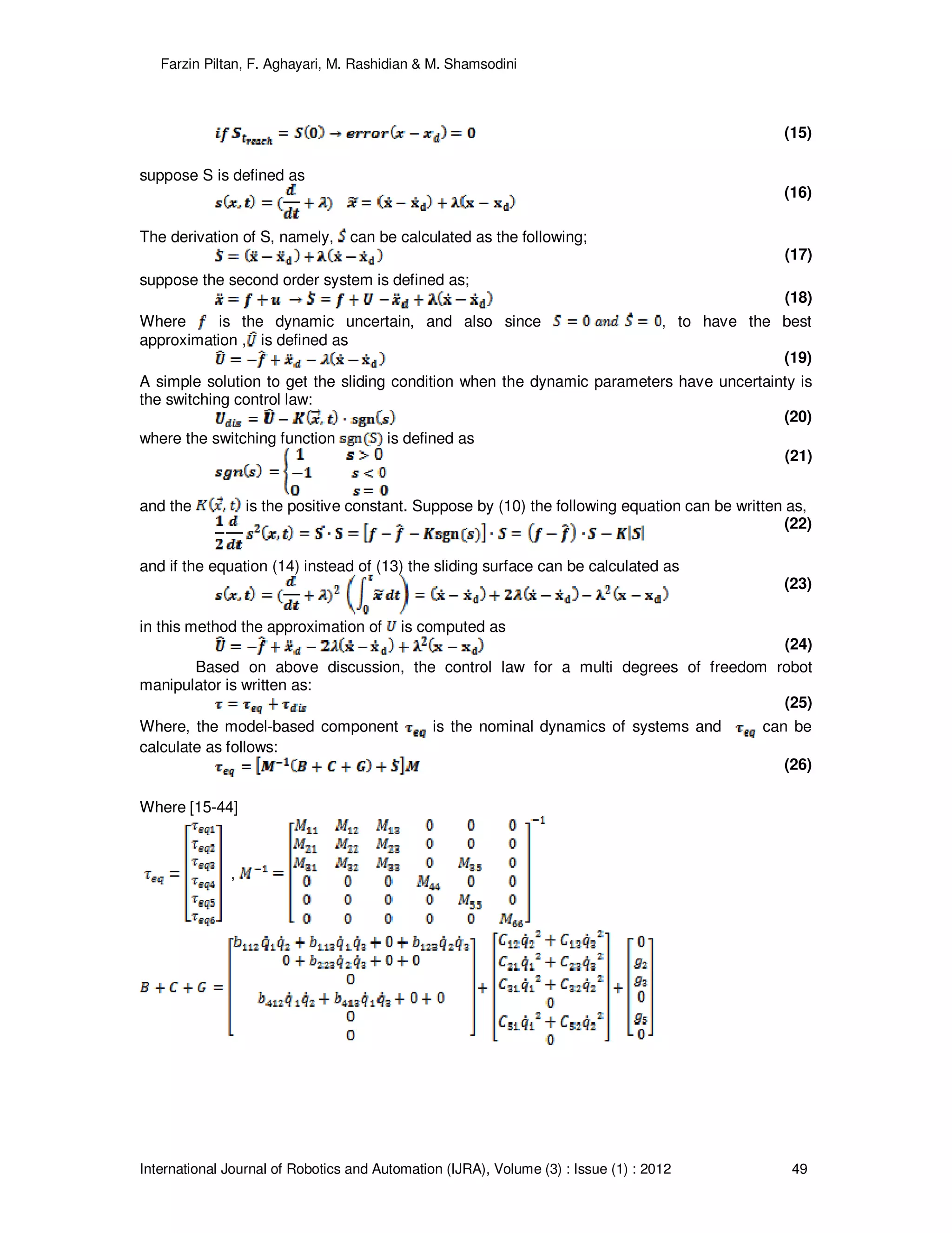 Farzin Piltan, F. Aghayari, M. Rashidian & M. Shamsodini
International Journal of Robotics and Automation (IJRA), Volume (3) : Issue (1) : 2012 49
(15)
suppose S is defined as
(16)
The derivation of S, namely, can be calculated as the following;
(17)
suppose the second order system is defined as;
(18)
Where is the dynamic uncertain, and also since , to have the best
approximation , is defined as
(19)
A simple solution to get the sliding condition when the dynamic parameters have uncertainty is
the switching control law:
(20)
where the switching function is defined as
(21)
and the is the positive constant. Suppose by (10) the following equation can be written as,
(22)
and if the equation (14) instead of (13) the sliding surface can be calculated as
(23)
in this method the approximation of is computed as
(24)
Based on above discussion, the control law for a multi degrees of freedom robot
manipulator is written as:
(25)
Where, the model-based component is the nominal dynamics of systems and can be
calculate as follows:
(26)
Where [15-44]
,
 