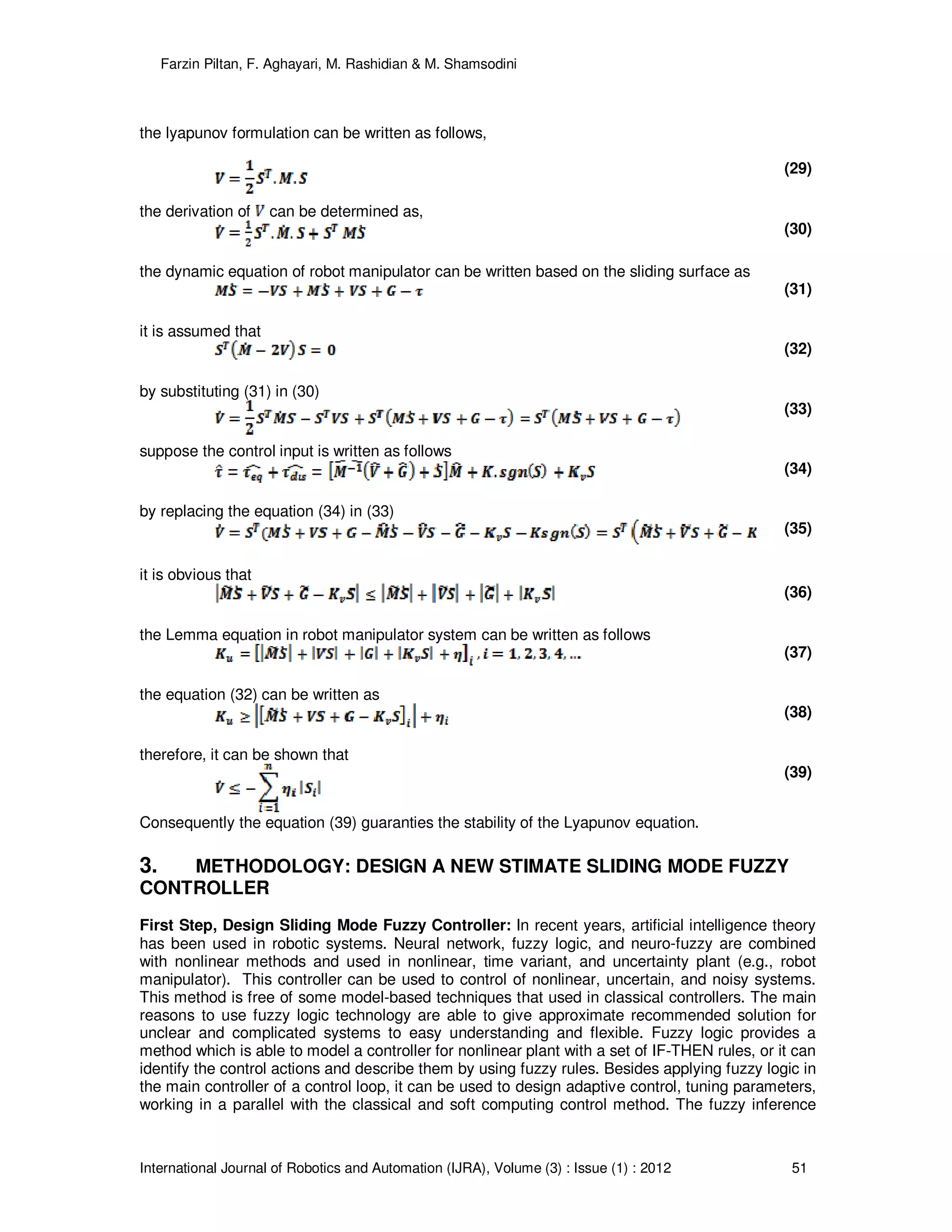 Farzin Piltan, F. Aghayari, M. Rashidian & M. Shamsodini
International Journal of Robotics and Automation (IJRA), Volume (3) : Issue (1) : 2012 51
the lyapunov formulation can be written as follows,
(29)
the derivation of can be determined as,
(30)
the dynamic equation of robot manipulator can be written based on the sliding surface as
(31)
it is assumed that
(32)
by substituting (31) in (30)
(33)
suppose the control input is written as follows
(34)
by replacing the equation (34) in (33)
(35)
it is obvious that
(36)
the Lemma equation in robot manipulator system can be written as follows
(37)
the equation (32) can be written as
(38)
therefore, it can be shown that
(39)
Consequently the equation (39) guaranties the stability of the Lyapunov equation.
3. METHODOLOGY: DESIGN A NEW STIMATE SLIDING MODE FUZZY
CONTROLLER
First Step, Design Sliding Mode Fuzzy Controller: In recent years, artificial intelligence theory
has been used in robotic systems. Neural network, fuzzy logic, and neuro-fuzzy are combined
with nonlinear methods and used in nonlinear, time variant, and uncertainty plant (e.g., robot
manipulator). This controller can be used to control of nonlinear, uncertain, and noisy systems.
This method is free of some model-based techniques that used in classical controllers. The main
reasons to use fuzzy logic technology are able to give approximate recommended solution for
unclear and complicated systems to easy understanding and flexible. Fuzzy logic provides a
method which is able to model a controller for nonlinear plant with a set of IF-THEN rules, or it can
identify the control actions and describe them by using fuzzy rules. Besides applying fuzzy logic in
the main controller of a control loop, it can be used to design adaptive control, tuning parameters,
working in a parallel with the classical and soft computing control method. The fuzzy inference
 