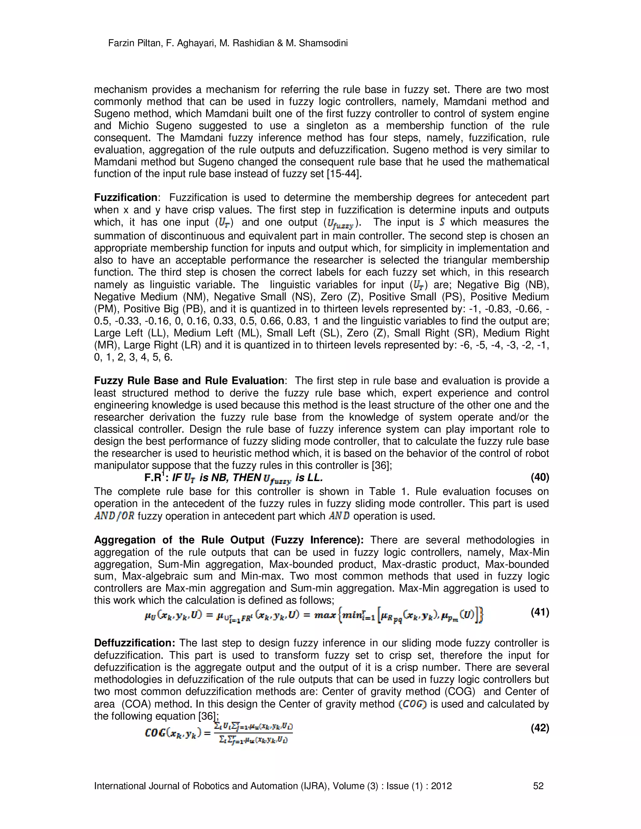 Farzin Piltan, F. Aghayari, M. Rashidian & M. Shamsodini
International Journal of Robotics and Automation (IJRA), Volume (3) : Issue (1) : 2012 52
mechanism provides a mechanism for referring the rule base in fuzzy set. There are two most
commonly method that can be used in fuzzy logic controllers, namely, Mamdani method and
Sugeno method, which Mamdani built one of the first fuzzy controller to control of system engine
and Michio Sugeno suggested to use a singleton as a membership function of the rule
consequent. The Mamdani fuzzy inference method has four steps, namely, fuzzification, rule
evaluation, aggregation of the rule outputs and defuzzification. Sugeno method is very similar to
Mamdani method but Sugeno changed the consequent rule base that he used the mathematical
function of the input rule base instead of fuzzy set [15-44].
Fuzzification: Fuzzification is used to determine the membership degrees for antecedent part
when x and y have crisp values. The first step in fuzzification is determine inputs and outputs
which, it has one input ( ) and one output ( ). The input is which measures the
summation of discontinuous and equivalent part in main controller. The second step is chosen an
appropriate membership function for inputs and output which, for simplicity in implementation and
also to have an acceptable performance the researcher is selected the triangular membership
function. The third step is chosen the correct labels for each fuzzy set which, in this research
namely as linguistic variable. The linguistic variables for input ( ) are; Negative Big (NB),
Negative Medium (NM), Negative Small (NS), Zero (Z), Positive Small (PS), Positive Medium
(PM), Positive Big (PB), and it is quantized in to thirteen levels represented by: -1, -0.83, -0.66, -
0.5, -0.33, -0.16, 0, 0.16, 0.33, 0.5, 0.66, 0.83, 1 and the linguistic variables to find the output are;
Large Left (LL), Medium Left (ML), Small Left (SL), Zero (Z), Small Right (SR), Medium Right
(MR), Large Right (LR) and it is quantized in to thirteen levels represented by: -6, -5, -4, -3, -2, -1,
0, 1, 2, 3, 4, 5, 6.
Fuzzy Rule Base and Rule Evaluation: The first step in rule base and evaluation is provide a
least structured method to derive the fuzzy rule base which, expert experience and control
engineering knowledge is used because this method is the least structure of the other one and the
researcher derivation the fuzzy rule base from the knowledge of system operate and/or the
classical controller. Design the rule base of fuzzy inference system can play important role to
design the best performance of fuzzy sliding mode controller, that to calculate the fuzzy rule base
the researcher is used to heuristic method which, it is based on the behavior of the control of robot
manipulator suppose that the fuzzy rules in this controller is [36];
F.R
1
: IF is NB, THEN is LL. (40)
The complete rule base for this controller is shown in Table 1. Rule evaluation focuses on
operation in the antecedent of the fuzzy rules in fuzzy sliding mode controller. This part is used
fuzzy operation in antecedent part which operation is used.
Aggregation of the Rule Output (Fuzzy Inference): There are several methodologies in
aggregation of the rule outputs that can be used in fuzzy logic controllers, namely, Max-Min
aggregation, Sum-Min aggregation, Max-bounded product, Max-drastic product, Max-bounded
sum, Max-algebraic sum and Min-max. Two most common methods that used in fuzzy logic
controllers are Max-min aggregation and Sum-min aggregation. Max-Min aggregation is used to
this work which the calculation is defined as follows;
(41)
Deffuzzification: The last step to design fuzzy inference in our sliding mode fuzzy controller is
defuzzification. This part is used to transform fuzzy set to crisp set, therefore the input for
defuzzification is the aggregate output and the output of it is a crisp number. There are several
methodologies in defuzzification of the rule outputs that can be used in fuzzy logic controllers but
two most common defuzzification methods are: Center of gravity method (COG) and Center of
area (COA) method. In this design the Center of gravity method is used and calculated by
the following equation [36];
(42)
 