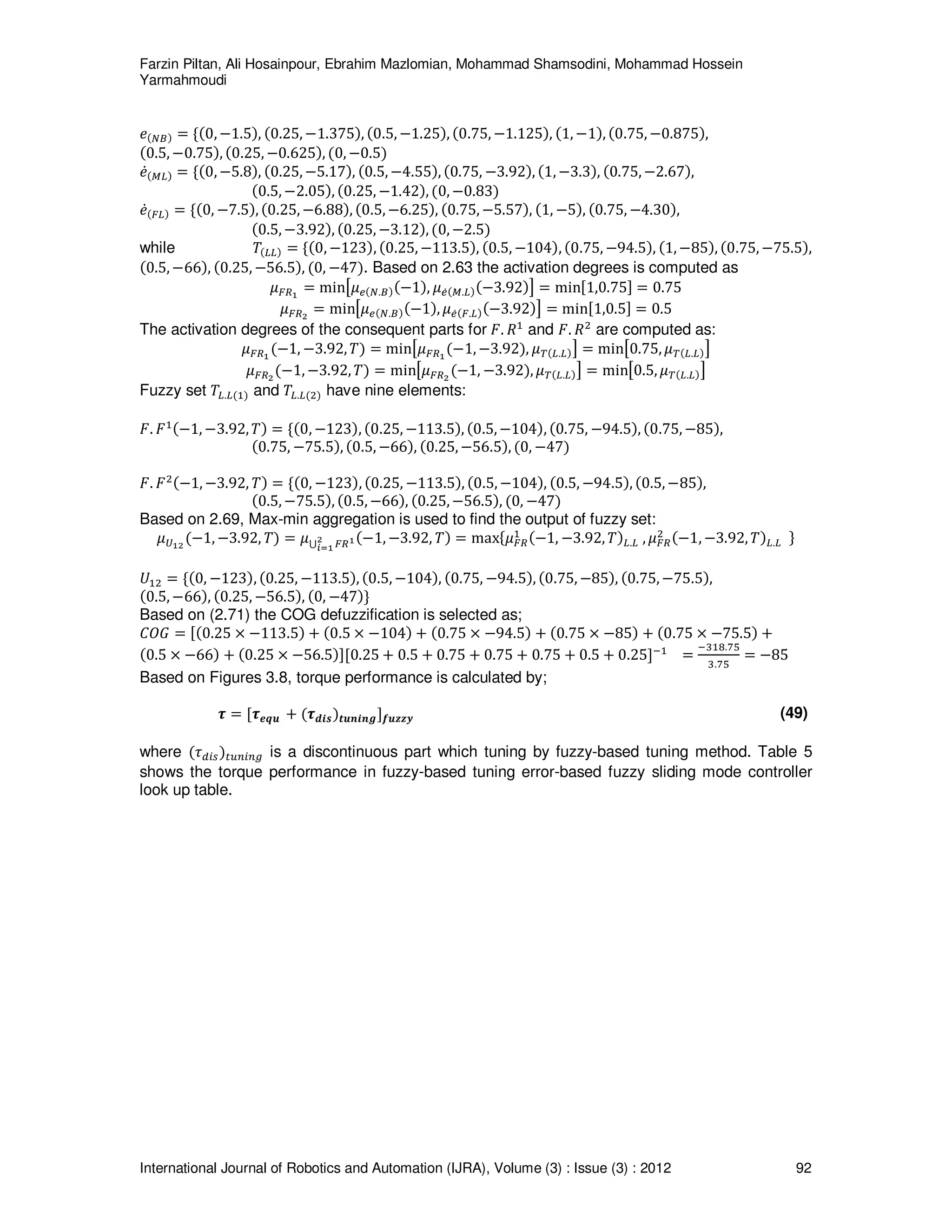 Farzin Piltan, Ali Hosainpour, Ebrahim Mazlomian, Mohammad Shamsodini, Mohammad Hossein
Yarmahmoudi
International Journal of Robotics and Automation (IJRA), Volume (3) : Issue (3) : 2012 92
݁ሺே஻ሻ ൌ ሼሺ0, െ1.5ሻ, ሺ0.25, െ1.375ሻ, ሺ0.5, െ1.25ሻ, ሺ0.75, െ1.125ሻ, ሺ1, െ1ሻ, ሺ0.75, െ0.875ሻ,
ሺ0.5, െ0.75ሻ, ሺ0.25, െ0.625ሻ, ሺ0, െ0.5ሻ
݁ሶሺெ௅ሻ ൌ ሼሺ0, െ5.8ሻ, ሺ0.25, െ5.17ሻ, ሺ0.5, െ4.55ሻ, ሺ0.75, െ3.92ሻ, ሺ1, െ3.3ሻ, ሺ0.75, െ2.67ሻ,
ሺ0.5, െ2.05ሻ, ሺ0.25, െ1.42ሻ, ሺ0, െ0.83ሻ
݁ሶሺி௅ሻ ൌ ሼሺ0, െ7.5ሻ, ሺ0.25, െ6.88ሻ, ሺ0.5, െ6.25ሻ, ሺ0.75, െ5.57ሻ, ሺ1, െ5ሻ, ሺ0.75, െ4.30ሻ,
ሺ0.5, െ3.92ሻ, ሺ0.25, െ3.12ሻ, ሺ0, െ2.5ሻ
while ܶሺ௅௅ሻ ൌ ሼሺ0, െ123ሻ, ሺ0.25, െ113.5ሻ, ሺ0.5, െ104ሻ, ሺ0.75, െ94.5ሻ, ሺ1, െ85ሻ, ሺ0.75, െ75.5ሻ,
ሺ0.5, െ66ሻ, ሺ0.25, െ56.5ሻ, ሺ0, െ47ሻ. Based on 2.63 the activation degrees is computed as
ߤிோభ
ൌ minൣߤ௘ሺே.஻ሻሺെ1ሻ, ߤ௘ሶሺெ.௅ሻሺെ3.92ሻ൧ ൌ minሾ1,0.75ሿ ൌ 0.75
ߤிோమ
ൌ minൣߤ௘ሺே.஻ሻሺെ1ሻ, ߤ௘ሶሺி.௅ሻሺെ3.92ሻ൧ ൌ minሾ1,0.5ሿ ൌ 0.5
The activation degrees of the consequent parts for ‫.ܨ‬ ܴଵ
and ‫.ܨ‬ ܴଶ
are computed as:
ߤிோభ
ሺെ1, െ3.92, ܶሻ ൌ minൣߤிோభ
ሺെ1, െ3.92ሻ, ߤ்ሺ௅.௅ሻ൧ ൌ minൣ0.75, ߤ்ሺ௅.௅ሻ൧
ߤிோమ
ሺെ1, െ3.92, ܶሻ ൌ minൣߤிோమ
ሺെ1, െ3.92ሻ, ߤ்ሺ௅.௅ሻ൧ ൌ minൣ0.5, ߤ்ሺ௅.௅ሻ൧
Fuzzy set ܶ௅.௅ሺଵሻ and ܶ௅.௅ሺଶሻ have nine elements:
‫.ܨ‬ ‫ܨ‬ଵሺെ1, െ3.92, ܶሻ ൌ ሼሺ0, െ123ሻ, ሺ0.25, െ113.5ሻ, ሺ0.5, െ104ሻ, ሺ0.75, െ94.5ሻ, ሺ0.75, െ85ሻ,
ሺ0.75, െ75.5ሻ, ሺ0.5, െ66ሻ, ሺ0.25, െ56.5ሻ, ሺ0, െ47ሻ
‫.ܨ‬ ‫ܨ‬ଶሺെ1, െ3.92, ܶሻ ൌ ሼሺ0, െ123ሻ, ሺ0.25, െ113.5ሻ, ሺ0.5, െ104ሻ, ሺ0.5, െ94.5ሻ, ሺ0.5, െ85ሻ,
ሺ0.5, െ75.5ሻ, ሺ0.5, െ66ሻ, ሺ0.25, െ56.5ሻ, ሺ0, െ47ሻ
Based on 2.69, Max-min aggregation is used to find the output of fuzzy set:
ߤ௎భమ
ሺെ1, െ3.92, ܶሻ ൌ ߤ‫ڂ‬ ிோభమ
೔సభ
ሺെ1, െ3.92, ܶሻ ൌ maxሼߤிோ
ଵ ሺെ1, െ3.92, ܶሻ௅.௅ , ߤிோ
ଶ ሺെ1, െ3.92, ܶሻ௅.௅ ሽ
ܷଵଶ ൌ ሼሺ0, െ123ሻ, ሺ0.25, െ113.5ሻ, ሺ0.5, െ104ሻ, ሺ0.75, െ94.5ሻ, ሺ0.75, െ85ሻ, ሺ0.75, െ75.5ሻ,
ሺ0.5, െ66ሻ, ሺ0.25, െ56.5ሻ, ሺ0, െ47ሻሽ
Based on (2.71) the COG defuzzification is selected as;
‫ܩܱܥ‬ ൌ ሾሺ0.25 ൈ െ113.5ሻ ൅ ሺ0.5 ൈ െ104ሻ ൅ ሺ0.75 ൈ െ94.5ሻ ൅ ሺ0.75 ൈ െ85ሻ ൅ ሺ0.75 ൈ െ75.5ሻ ൅
ሺ0.5 ൈ െ66ሻ ൅ ሺ0.25 ൈ െ56.5ሻሿሾ0.25 ൅ 0.5 ൅ 0.75 ൅ 0.75 ൅ 0.75 ൅ 0.5 ൅ 0.25ሿିଵ
ൌ
ିଷଵ଼.଻ହ
ଷ.଻ହ
ൌ െ85
Based on Figures 3.8, torque performance is calculated by;
࣎ ൌ ሾ࣎ࢋ࢛ࢗ ൅ ሺ࣎ࢊ࢏࢙ሻ࢚࢛࢔࢏࢔ࢍሿࢌ࢛ࢠࢠ࢟ (49)
where ሺ߬ௗ௜௦ሻ௧௨௡௜௡௚ is a discontinuous part which tuning by fuzzy-based tuning method. Table 5
shows the torque performance in fuzzy-based tuning error-based fuzzy sliding mode controller
look up table.
 