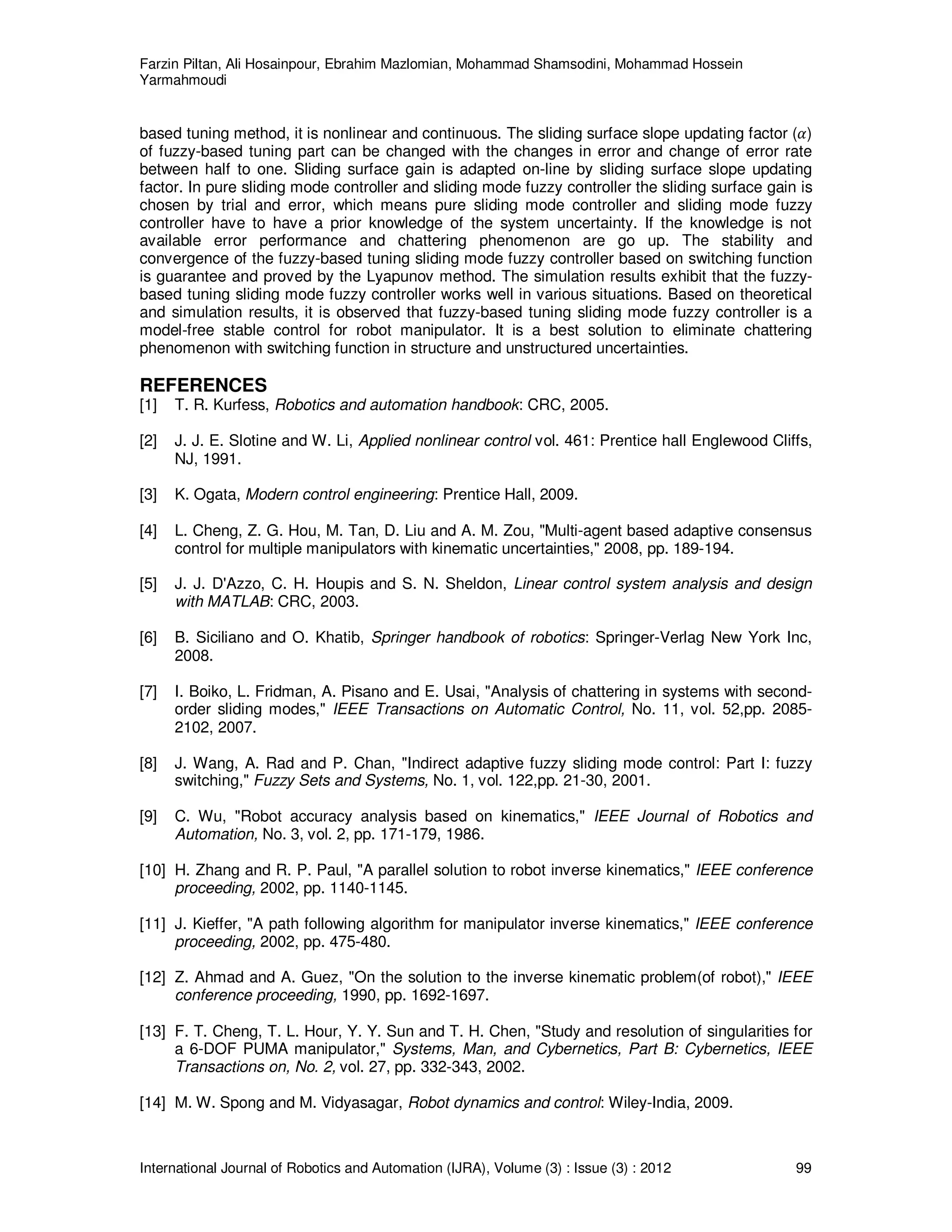 Farzin Piltan, Ali Hosainpour, Ebrahim Mazlomian, Mohammad Shamsodini, Mohammad Hossein
Yarmahmoudi
International Journal of Robotics and Automation (IJRA), Volume (3) : Issue (3) : 2012 99
based tuning method, it is nonlinear and continuous. The sliding surface slope updating factor (ߙ)
of fuzzy-based tuning part can be changed with the changes in error and change of error rate
between half to one. Sliding surface gain is adapted on-line by sliding surface slope updating
factor. In pure sliding mode controller and sliding mode fuzzy controller the sliding surface gain is
chosen by trial and error, which means pure sliding mode controller and sliding mode fuzzy
controller have to have a prior knowledge of the system uncertainty. If the knowledge is not
available error performance and chattering phenomenon are go up. The stability and
convergence of the fuzzy-based tuning sliding mode fuzzy controller based on switching function
is guarantee and proved by the Lyapunov method. The simulation results exhibit that the fuzzy-
based tuning sliding mode fuzzy controller works well in various situations. Based on theoretical
and simulation results, it is observed that fuzzy-based tuning sliding mode fuzzy controller is a
model-free stable control for robot manipulator. It is a best solution to eliminate chattering
phenomenon with switching function in structure and unstructured uncertainties.
REFERENCES
[1] T. R. Kurfess, Robotics and automation handbook: CRC, 2005.
[2] J. J. E. Slotine and W. Li, Applied nonlinear control vol. 461: Prentice hall Englewood Cliffs,
NJ, 1991.
[3] K. Ogata, Modern control engineering: Prentice Hall, 2009.
[4] L. Cheng, Z. G. Hou, M. Tan, D. Liu and A. M. Zou, "Multi-agent based adaptive consensus
control for multiple manipulators with kinematic uncertainties," 2008, pp. 189-194.
[5] J. J. D'Azzo, C. H. Houpis and S. N. Sheldon, Linear control system analysis and design
with MATLAB: CRC, 2003.
[6] B. Siciliano and O. Khatib, Springer handbook of robotics: Springer-Verlag New York Inc,
2008.
[7] I. Boiko, L. Fridman, A. Pisano and E. Usai, "Analysis of chattering in systems with second-
order sliding modes," IEEE Transactions on Automatic Control, No. 11, vol. 52,pp. 2085-
2102, 2007.
[8] J. Wang, A. Rad and P. Chan, "Indirect adaptive fuzzy sliding mode control: Part I: fuzzy
switching," Fuzzy Sets and Systems, No. 1, vol. 122,pp. 21-30, 2001.
[9] C. Wu, "Robot accuracy analysis based on kinematics," IEEE Journal of Robotics and
Automation, No. 3, vol. 2, pp. 171-179, 1986.
[10] H. Zhang and R. P. Paul, "A parallel solution to robot inverse kinematics," IEEE conference
proceeding, 2002, pp. 1140-1145.
[11] J. Kieffer, "A path following algorithm for manipulator inverse kinematics," IEEE conference
proceeding, 2002, pp. 475-480.
[12] Z. Ahmad and A. Guez, "On the solution to the inverse kinematic problem(of robot)," IEEE
conference proceeding, 1990, pp. 1692-1697.
[13] F. T. Cheng, T. L. Hour, Y. Y. Sun and T. H. Chen, "Study and resolution of singularities for
a 6-DOF PUMA manipulator," Systems, Man, and Cybernetics, Part B: Cybernetics, IEEE
Transactions on, No. 2, vol. 27, pp. 332-343, 2002.
[14] M. W. Spong and M. Vidyasagar, Robot dynamics and control: Wiley-India, 2009.
 