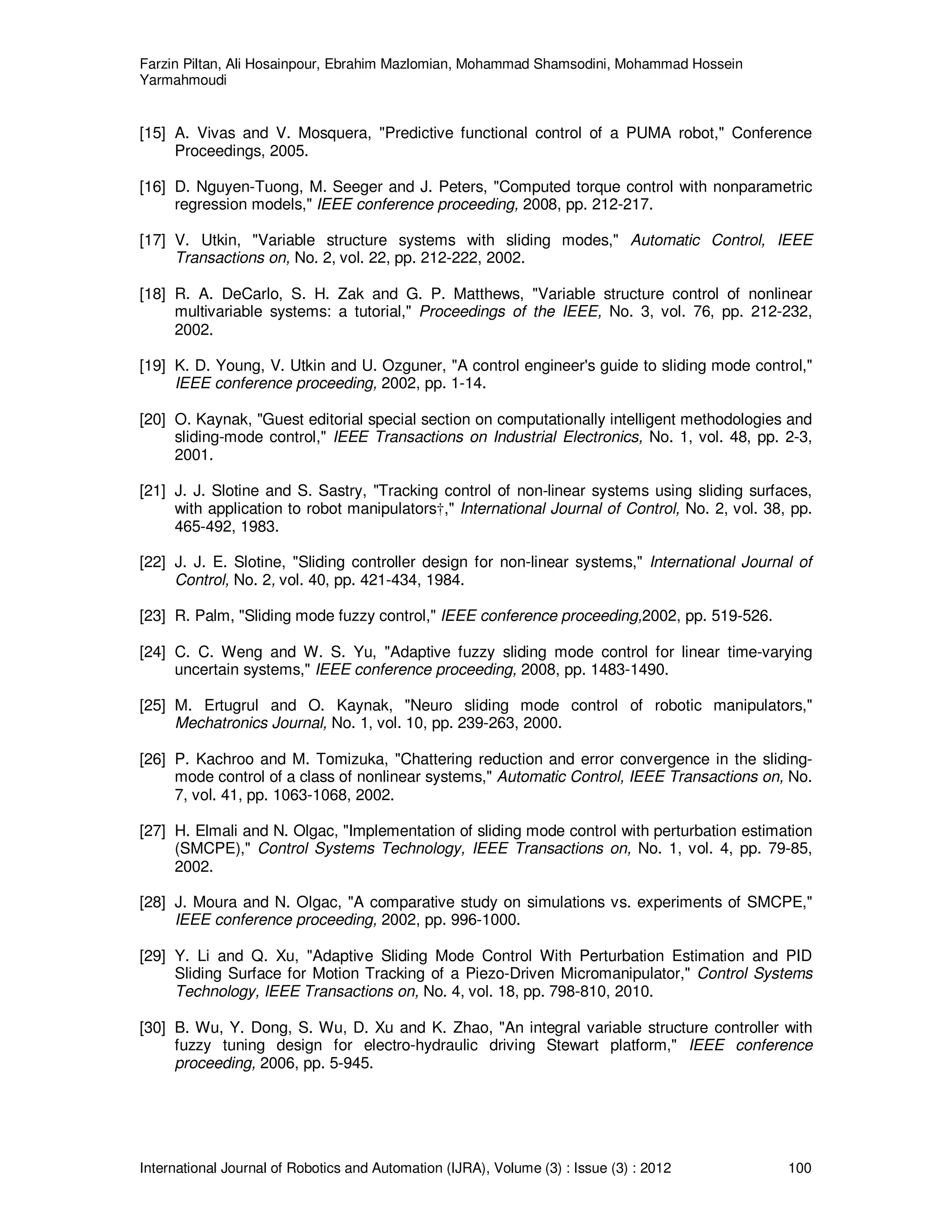Farzin Piltan, Ali Hosainpour, Ebrahim Mazlomian, Mohammad Shamsodini, Mohammad Hossein
Yarmahmoudi
International Journal of Robotics and Automation (IJRA), Volume (3) : Issue (3) : 2012 100
[15] A. Vivas and V. Mosquera, "Predictive functional control of a PUMA robot," Conference
Proceedings, 2005.
[16] D. Nguyen-Tuong, M. Seeger and J. Peters, "Computed torque control with nonparametric
regression models," IEEE conference proceeding, 2008, pp. 212-217.
[17] V. Utkin, "Variable structure systems with sliding modes," Automatic Control, IEEE
Transactions on, No. 2, vol. 22, pp. 212-222, 2002.
[18] R. A. DeCarlo, S. H. Zak and G. P. Matthews, "Variable structure control of nonlinear
multivariable systems: a tutorial," Proceedings of the IEEE, No. 3, vol. 76, pp. 212-232,
2002.
[19] K. D. Young, V. Utkin and U. Ozguner, "A control engineer's guide to sliding mode control,"
IEEE conference proceeding, 2002, pp. 1-14.
[20] O. Kaynak, "Guest editorial special section on computationally intelligent methodologies and
sliding-mode control," IEEE Transactions on Industrial Electronics, No. 1, vol. 48, pp. 2-3,
2001.
[21] J. J. Slotine and S. Sastry, "Tracking control of non-linear systems using sliding surfaces,
with application to robot manipulators†," International Journal of Control, No. 2, vol. 38, pp.
465-492, 1983.
[22] J. J. E. Slotine, "Sliding controller design for non-linear systems," International Journal of
Control, No. 2, vol. 40, pp. 421-434, 1984.
[23] R. Palm, "Sliding mode fuzzy control," IEEE conference proceeding,2002, pp. 519-526.
[24] C. C. Weng and W. S. Yu, "Adaptive fuzzy sliding mode control for linear time-varying
uncertain systems," IEEE conference proceeding, 2008, pp. 1483-1490.
[25] M. Ertugrul and O. Kaynak, "Neuro sliding mode control of robotic manipulators,"
Mechatronics Journal, No. 1, vol. 10, pp. 239-263, 2000.
[26] P. Kachroo and M. Tomizuka, "Chattering reduction and error convergence in the sliding-
mode control of a class of nonlinear systems," Automatic Control, IEEE Transactions on, No.
7, vol. 41, pp. 1063-1068, 2002.
[27] H. Elmali and N. Olgac, "Implementation of sliding mode control with perturbation estimation
(SMCPE)," Control Systems Technology, IEEE Transactions on, No. 1, vol. 4, pp. 79-85,
2002.
[28] J. Moura and N. Olgac, "A comparative study on simulations vs. experiments of SMCPE,"
IEEE conference proceeding, 2002, pp. 996-1000.
[29] Y. Li and Q. Xu, "Adaptive Sliding Mode Control With Perturbation Estimation and PID
Sliding Surface for Motion Tracking of a Piezo-Driven Micromanipulator," Control Systems
Technology, IEEE Transactions on, No. 4, vol. 18, pp. 798-810, 2010.
[30] B. Wu, Y. Dong, S. Wu, D. Xu and K. Zhao, "An integral variable structure controller with
fuzzy tuning design for electro-hydraulic driving Stewart platform," IEEE conference
proceeding, 2006, pp. 5-945.
 