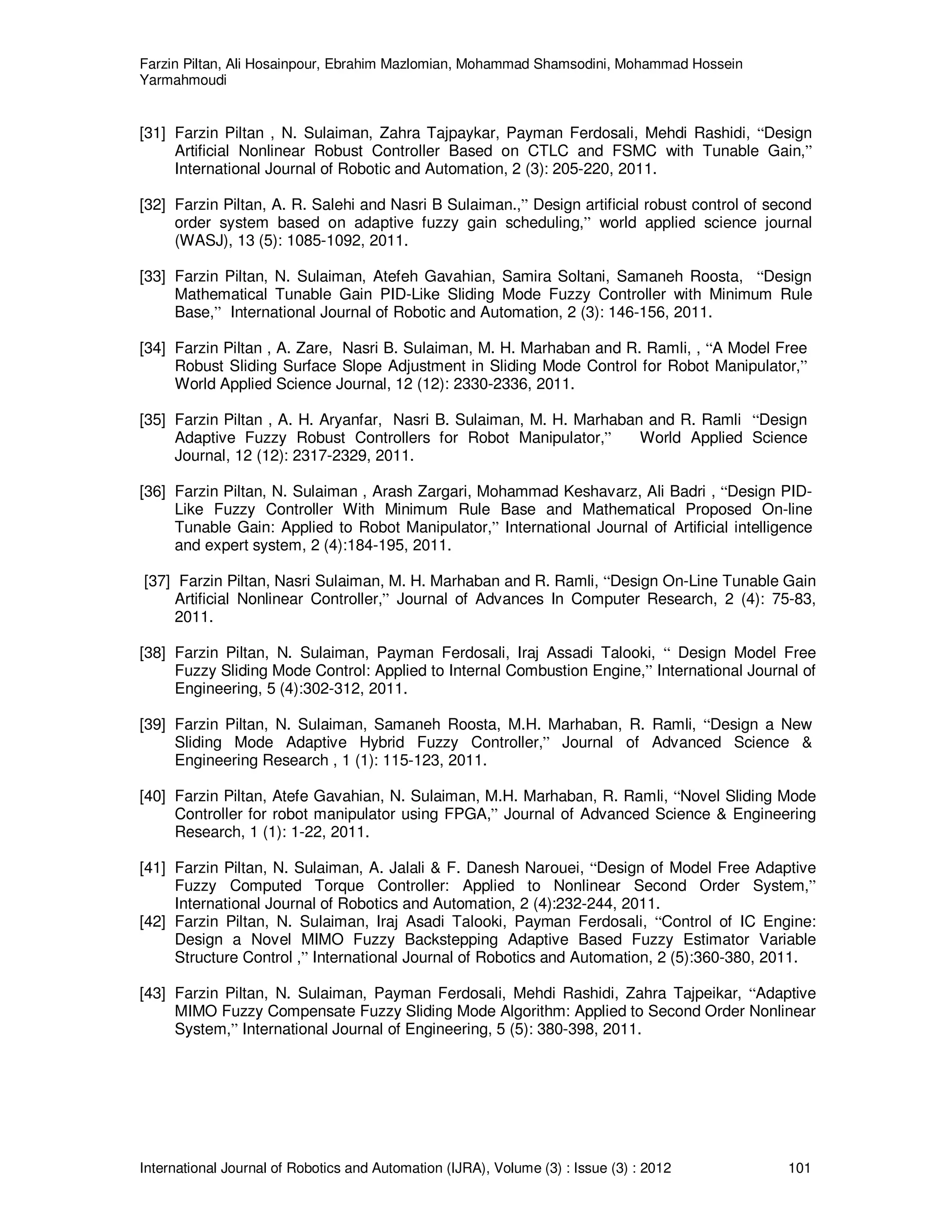 Farzin Piltan, Ali Hosainpour, Ebrahim Mazlomian, Mohammad Shamsodini, Mohammad Hossein
Yarmahmoudi
International Journal of Robotics and Automation (IJRA), Volume (3) : Issue (3) : 2012 101
[31] Farzin Piltan , N. Sulaiman, Zahra Tajpaykar, Payman Ferdosali, Mehdi Rashidi, “Design
Artificial Nonlinear Robust Controller Based on CTLC and FSMC with Tunable Gain,”
International Journal of Robotic and Automation, 2 (3): 205-220, 2011.
[32] Farzin Piltan, A. R. Salehi and Nasri B Sulaiman.,” Design artificial robust control of second
order system based on adaptive fuzzy gain scheduling,” world applied science journal
(WASJ), 13 (5): 1085-1092, 2011.
[33] Farzin Piltan, N. Sulaiman, Atefeh Gavahian, Samira Soltani, Samaneh Roosta, “Design
Mathematical Tunable Gain PID-Like Sliding Mode Fuzzy Controller with Minimum Rule
Base,” International Journal of Robotic and Automation, 2 (3): 146-156, 2011.
[34] Farzin Piltan , A. Zare, Nasri B. Sulaiman, M. H. Marhaban and R. Ramli, , “A Model Free
Robust Sliding Surface Slope Adjustment in Sliding Mode Control for Robot Manipulator,”
World Applied Science Journal, 12 (12): 2330-2336, 2011.
[35] Farzin Piltan , A. H. Aryanfar, Nasri B. Sulaiman, M. H. Marhaban and R. Ramli “Design
Adaptive Fuzzy Robust Controllers for Robot Manipulator,” World Applied Science
Journal, 12 (12): 2317-2329, 2011.
[36] Farzin Piltan, N. Sulaiman , Arash Zargari, Mohammad Keshavarz, Ali Badri , “Design PID-
Like Fuzzy Controller With Minimum Rule Base and Mathematical Proposed On-line
Tunable Gain: Applied to Robot Manipulator,” International Journal of Artificial intelligence
and expert system, 2 (4):184-195, 2011.
[37] Farzin Piltan, Nasri Sulaiman, M. H. Marhaban and R. Ramli, “Design On-Line Tunable Gain
Artificial Nonlinear Controller,” Journal of Advances In Computer Research, 2 (4): 75-83,
2011.
[38] Farzin Piltan, N. Sulaiman, Payman Ferdosali, Iraj Assadi Talooki, “ Design Model Free
Fuzzy Sliding Mode Control: Applied to Internal Combustion Engine,” International Journal of
Engineering, 5 (4):302-312, 2011.
[39] Farzin Piltan, N. Sulaiman, Samaneh Roosta, M.H. Marhaban, R. Ramli, “Design a New
Sliding Mode Adaptive Hybrid Fuzzy Controller,” Journal of Advanced Science &
Engineering Research , 1 (1): 115-123, 2011.
[40] Farzin Piltan, Atefe Gavahian, N. Sulaiman, M.H. Marhaban, R. Ramli, “Novel Sliding Mode
Controller for robot manipulator using FPGA,” Journal of Advanced Science & Engineering
Research, 1 (1): 1-22, 2011.
[41] Farzin Piltan, N. Sulaiman, A. Jalali & F. Danesh Narouei, “Design of Model Free Adaptive
Fuzzy Computed Torque Controller: Applied to Nonlinear Second Order System,”
International Journal of Robotics and Automation, 2 (4):232-244, 2011.
[42] Farzin Piltan, N. Sulaiman, Iraj Asadi Talooki, Payman Ferdosali, “Control of IC Engine:
Design a Novel MIMO Fuzzy Backstepping Adaptive Based Fuzzy Estimator Variable
Structure Control ,” International Journal of Robotics and Automation, 2 (5):360-380, 2011.
[43] Farzin Piltan, N. Sulaiman, Payman Ferdosali, Mehdi Rashidi, Zahra Tajpeikar, “Adaptive
MIMO Fuzzy Compensate Fuzzy Sliding Mode Algorithm: Applied to Second Order Nonlinear
System,” International Journal of Engineering, 5 (5): 380-398, 2011.
 