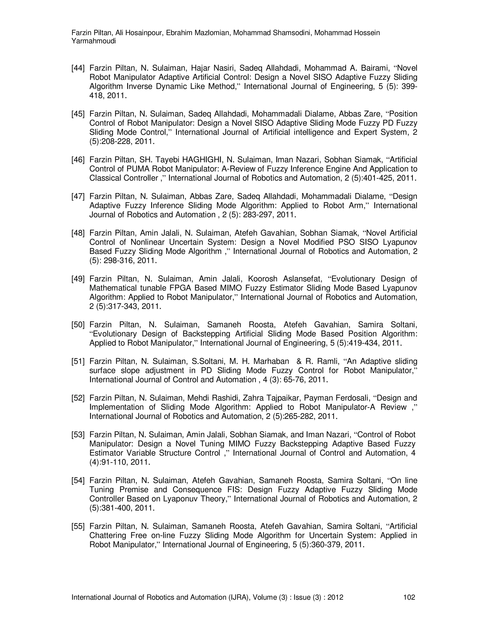 Farzin Piltan, Ali Hosainpour, Ebrahim Mazlomian, Mohammad Shamsodini, Mohammad Hossein
Yarmahmoudi
International Journal of Robotics and Automation (IJRA), Volume (3) : Issue (3) : 2012 102
[44] Farzin Piltan, N. Sulaiman, Hajar Nasiri, Sadeq Allahdadi, Mohammad A. Bairami, “Novel
Robot Manipulator Adaptive Artificial Control: Design a Novel SISO Adaptive Fuzzy Sliding
Algorithm Inverse Dynamic Like Method,” International Journal of Engineering, 5 (5): 399-
418, 2011.
[45] Farzin Piltan, N. Sulaiman, Sadeq Allahdadi, Mohammadali Dialame, Abbas Zare, “Position
Control of Robot Manipulator: Design a Novel SISO Adaptive Sliding Mode Fuzzy PD Fuzzy
Sliding Mode Control,” International Journal of Artificial intelligence and Expert System, 2
(5):208-228, 2011.
[46] Farzin Piltan, SH. Tayebi HAGHIGHI, N. Sulaiman, Iman Nazari, Sobhan Siamak, “Artificial
Control of PUMA Robot Manipulator: A-Review of Fuzzy Inference Engine And Application to
Classical Controller ,” International Journal of Robotics and Automation, 2 (5):401-425, 2011.
[47] Farzin Piltan, N. Sulaiman, Abbas Zare, Sadeq Allahdadi, Mohammadali Dialame, “Design
Adaptive Fuzzy Inference Sliding Mode Algorithm: Applied to Robot Arm,” International
Journal of Robotics and Automation , 2 (5): 283-297, 2011.
[48] Farzin Piltan, Amin Jalali, N. Sulaiman, Atefeh Gavahian, Sobhan Siamak, “Novel Artificial
Control of Nonlinear Uncertain System: Design a Novel Modified PSO SISO Lyapunov
Based Fuzzy Sliding Mode Algorithm ,” International Journal of Robotics and Automation, 2
(5): 298-316, 2011.
[49] Farzin Piltan, N. Sulaiman, Amin Jalali, Koorosh Aslansefat, “Evolutionary Design of
Mathematical tunable FPGA Based MIMO Fuzzy Estimator Sliding Mode Based Lyapunov
Algorithm: Applied to Robot Manipulator,” International Journal of Robotics and Automation,
2 (5):317-343, 2011.
[50] Farzin Piltan, N. Sulaiman, Samaneh Roosta, Atefeh Gavahian, Samira Soltani,
“Evolutionary Design of Backstepping Artificial Sliding Mode Based Position Algorithm:
Applied to Robot Manipulator,” International Journal of Engineering, 5 (5):419-434, 2011.
[51] Farzin Piltan, N. Sulaiman, S.Soltani, M. H. Marhaban & R. Ramli, “An Adaptive sliding
surface slope adjustment in PD Sliding Mode Fuzzy Control for Robot Manipulator,”
International Journal of Control and Automation , 4 (3): 65-76, 2011.
[52] Farzin Piltan, N. Sulaiman, Mehdi Rashidi, Zahra Tajpaikar, Payman Ferdosali, “Design and
Implementation of Sliding Mode Algorithm: Applied to Robot Manipulator-A Review ,”
International Journal of Robotics and Automation, 2 (5):265-282, 2011.
[53] Farzin Piltan, N. Sulaiman, Amin Jalali, Sobhan Siamak, and Iman Nazari, “Control of Robot
Manipulator: Design a Novel Tuning MIMO Fuzzy Backstepping Adaptive Based Fuzzy
Estimator Variable Structure Control ,” International Journal of Control and Automation, 4
(4):91-110, 2011.
[54] Farzin Piltan, N. Sulaiman, Atefeh Gavahian, Samaneh Roosta, Samira Soltani, “On line
Tuning Premise and Consequence FIS: Design Fuzzy Adaptive Fuzzy Sliding Mode
Controller Based on Lyaponuv Theory,” International Journal of Robotics and Automation, 2
(5):381-400, 2011.
[55] Farzin Piltan, N. Sulaiman, Samaneh Roosta, Atefeh Gavahian, Samira Soltani, “Artificial
Chattering Free on-line Fuzzy Sliding Mode Algorithm for Uncertain System: Applied in
Robot Manipulator,” International Journal of Engineering, 5 (5):360-379, 2011.
 
