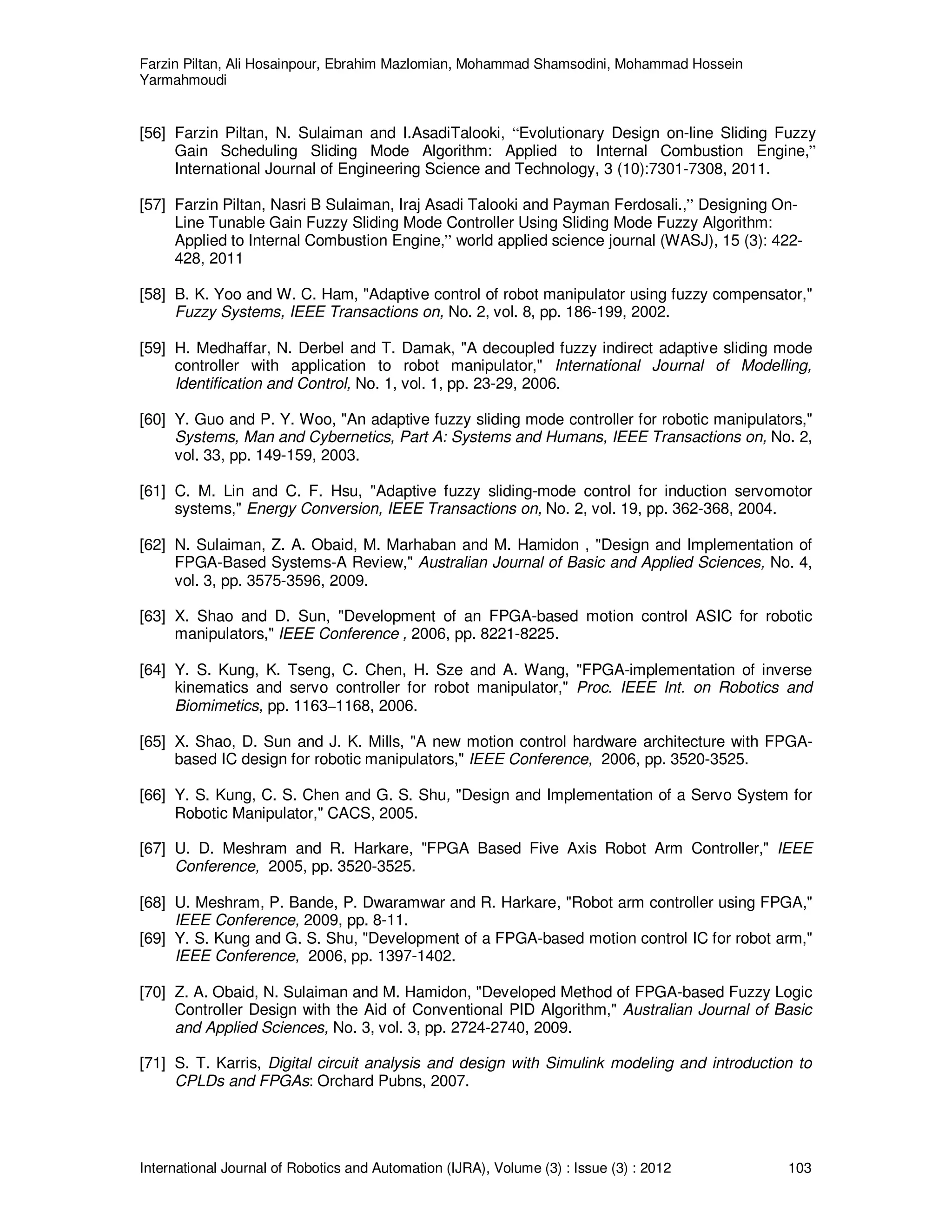 Farzin Piltan, Ali Hosainpour, Ebrahim Mazlomian, Mohammad Shamsodini, Mohammad Hossein
Yarmahmoudi
International Journal of Robotics and Automation (IJRA), Volume (3) : Issue (3) : 2012 103
[56] Farzin Piltan, N. Sulaiman and I.AsadiTalooki, “Evolutionary Design on-line Sliding Fuzzy
Gain Scheduling Sliding Mode Algorithm: Applied to Internal Combustion Engine,”
International Journal of Engineering Science and Technology, 3 (10):7301-7308, 2011.
[57] Farzin Piltan, Nasri B Sulaiman, Iraj Asadi Talooki and Payman Ferdosali.,” Designing On-
Line Tunable Gain Fuzzy Sliding Mode Controller Using Sliding Mode Fuzzy Algorithm:
Applied to Internal Combustion Engine,” world applied science journal (WASJ), 15 (3): 422-
428, 2011
[58] B. K. Yoo and W. C. Ham, "Adaptive control of robot manipulator using fuzzy compensator,"
Fuzzy Systems, IEEE Transactions on, No. 2, vol. 8, pp. 186-199, 2002.
[59] H. Medhaffar, N. Derbel and T. Damak, "A decoupled fuzzy indirect adaptive sliding mode
controller with application to robot manipulator," International Journal of Modelling,
Identification and Control, No. 1, vol. 1, pp. 23-29, 2006.
[60] Y. Guo and P. Y. Woo, "An adaptive fuzzy sliding mode controller for robotic manipulators,"
Systems, Man and Cybernetics, Part A: Systems and Humans, IEEE Transactions on, No. 2,
vol. 33, pp. 149-159, 2003.
[61] C. M. Lin and C. F. Hsu, "Adaptive fuzzy sliding-mode control for induction servomotor
systems," Energy Conversion, IEEE Transactions on, No. 2, vol. 19, pp. 362-368, 2004.
[62] N. Sulaiman, Z. A. Obaid, M. Marhaban and M. Hamidon , "Design and Implementation of
FPGA-Based Systems-A Review," Australian Journal of Basic and Applied Sciences, No. 4,
vol. 3, pp. 3575-3596, 2009.
[63] X. Shao and D. Sun, "Development of an FPGA-based motion control ASIC for robotic
manipulators," IEEE Conference , 2006, pp. 8221-8225.
[64] Y. S. Kung, K. Tseng, C. Chen, H. Sze and A. Wang, "FPGA-implementation of inverse
kinematics and servo controller for robot manipulator," Proc. IEEE Int. on Robotics and
Biomimetics, pp. 1163–1168, 2006.
[65] X. Shao, D. Sun and J. K. Mills, "A new motion control hardware architecture with FPGA-
based IC design for robotic manipulators," IEEE Conference, 2006, pp. 3520-3525.
[66] Y. S. Kung, C. S. Chen and G. S. Shu, "Design and Implementation of a Servo System for
Robotic Manipulator," CACS, 2005.
[67] U. D. Meshram and R. Harkare, "FPGA Based Five Axis Robot Arm Controller," IEEE
Conference, 2005, pp. 3520-3525.
[68] U. Meshram, P. Bande, P. Dwaramwar and R. Harkare, "Robot arm controller using FPGA,"
IEEE Conference, 2009, pp. 8-11.
[69] Y. S. Kung and G. S. Shu, "Development of a FPGA-based motion control IC for robot arm,"
IEEE Conference, 2006, pp. 1397-1402.
[70] Z. A. Obaid, N. Sulaiman and M. Hamidon, "Developed Method of FPGA-based Fuzzy Logic
Controller Design with the Aid of Conventional PID Algorithm," Australian Journal of Basic
and Applied Sciences, No. 3, vol. 3, pp. 2724-2740, 2009.
[71] S. T. Karris, Digital circuit analysis and design with Simulink modeling and introduction to
CPLDs and FPGAs: Orchard Pubns, 2007.
 