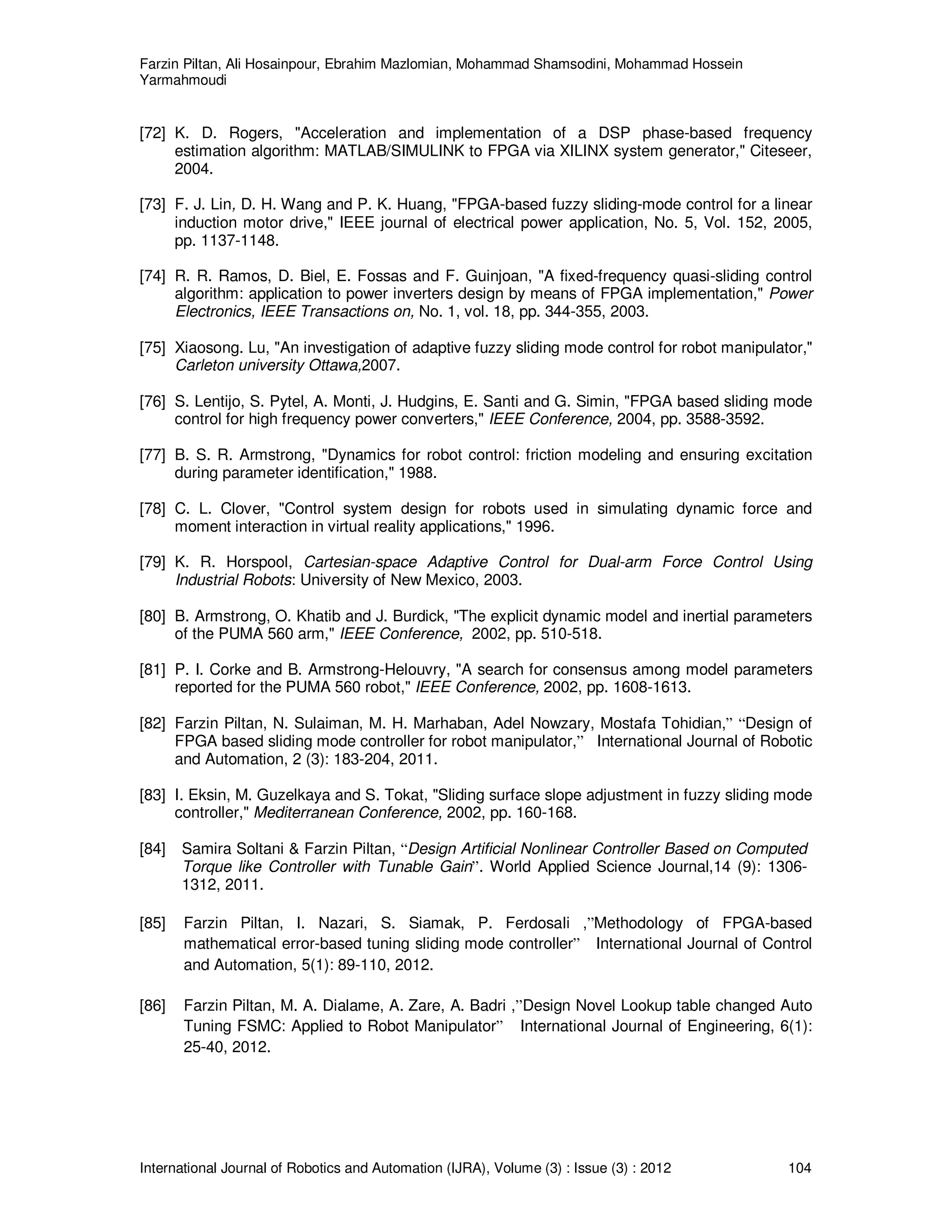 Farzin Piltan, Ali Hosainpour, Ebrahim Mazlomian, Mohammad Shamsodini, Mohammad Hossein
Yarmahmoudi
International Journal of Robotics and Automation (IJRA), Volume (3) : Issue (3) : 2012 104
[72] K. D. Rogers, "Acceleration and implementation of a DSP phase-based frequency
estimation algorithm: MATLAB/SIMULINK to FPGA via XILINX system generator," Citeseer,
2004.
[73] F. J. Lin, D. H. Wang and P. K. Huang, "FPGA-based fuzzy sliding-mode control for a linear
induction motor drive," IEEE journal of electrical power application, No. 5, Vol. 152, 2005,
pp. 1137-1148.
[74] R. R. Ramos, D. Biel, E. Fossas and F. Guinjoan, "A fixed-frequency quasi-sliding control
algorithm: application to power inverters design by means of FPGA implementation," Power
Electronics, IEEE Transactions on, No. 1, vol. 18, pp. 344-355, 2003.
[75] Xiaosong. Lu, "An investigation of adaptive fuzzy sliding mode control for robot manipulator,"
Carleton university Ottawa,2007.
[76] S. Lentijo, S. Pytel, A. Monti, J. Hudgins, E. Santi and G. Simin, "FPGA based sliding mode
control for high frequency power converters," IEEE Conference, 2004, pp. 3588-3592.
[77] B. S. R. Armstrong, "Dynamics for robot control: friction modeling and ensuring excitation
during parameter identification," 1988.
[78] C. L. Clover, "Control system design for robots used in simulating dynamic force and
moment interaction in virtual reality applications," 1996.
[79] K. R. Horspool, Cartesian-space Adaptive Control for Dual-arm Force Control Using
Industrial Robots: University of New Mexico, 2003.
[80] B. Armstrong, O. Khatib and J. Burdick, "The explicit dynamic model and inertial parameters
of the PUMA 560 arm," IEEE Conference, 2002, pp. 510-518.
[81] P. I. Corke and B. Armstrong-Helouvry, "A search for consensus among model parameters
reported for the PUMA 560 robot," IEEE Conference, 2002, pp. 1608-1613.
[82] Farzin Piltan, N. Sulaiman, M. H. Marhaban, Adel Nowzary, Mostafa Tohidian,” “Design of
FPGA based sliding mode controller for robot manipulator,” International Journal of Robotic
and Automation, 2 (3): 183-204, 2011.
[83] I. Eksin, M. Guzelkaya and S. Tokat, "Sliding surface slope adjustment in fuzzy sliding mode
controller," Mediterranean Conference, 2002, pp. 160-168.
[84] Samira Soltani & Farzin Piltan, “Design Artificial Nonlinear Controller Based on Computed
Torque like Controller with Tunable Gain”. World Applied Science Journal,14 (9): 1306-
1312, 2011.
[85] Farzin Piltan, I. Nazari, S. Siamak, P. Ferdosali ,”Methodology of FPGA-based
mathematical error-based tuning sliding mode controller” International Journal of Control
and Automation, 5(1): 89-110, 2012.
[86] Farzin Piltan, M. A. Dialame, A. Zare, A. Badri ,”Design Novel Lookup table changed Auto
Tuning FSMC: Applied to Robot Manipulator” International Journal of Engineering, 6(1):
25-40, 2012.
 