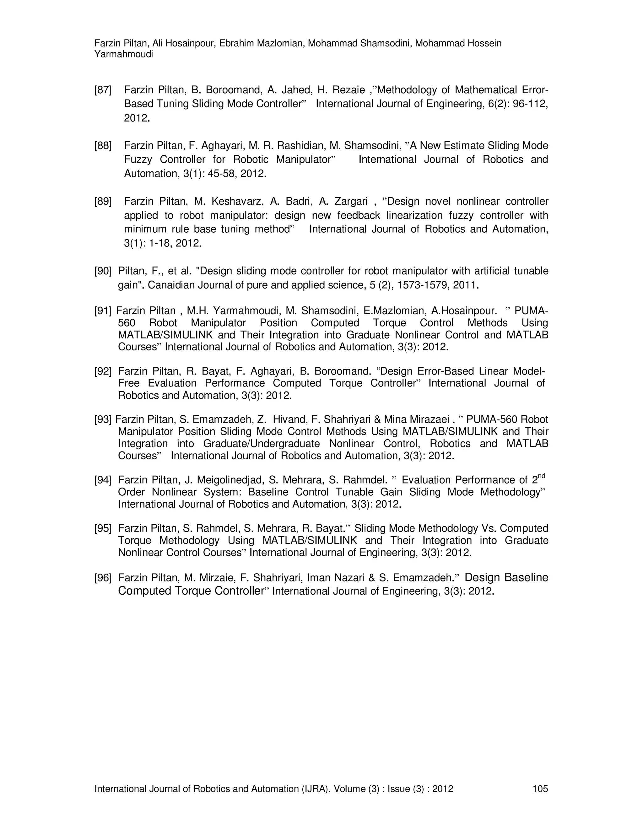 Farzin Piltan, Ali Hosainpour, Ebrahim Mazlomian, Mohammad Shamsodini, Mohammad Hossein
Yarmahmoudi
International Journal of Robotics and Automation (IJRA), Volume (3) : Issue (3) : 2012 105
[87] Farzin Piltan, B. Boroomand, A. Jahed, H. Rezaie ,”Methodology of Mathematical Error-
Based Tuning Sliding Mode Controller” International Journal of Engineering, 6(2): 96-112,
2012.
[88] Farzin Piltan, F. Aghayari, M. R. Rashidian, M. Shamsodini, ”A New Estimate Sliding Mode
Fuzzy Controller for Robotic Manipulator” International Journal of Robotics and
Automation, 3(1): 45-58, 2012.
[89] Farzin Piltan, M. Keshavarz, A. Badri, A. Zargari , ”Design novel nonlinear controller
applied to robot manipulator: design new feedback linearization fuzzy controller with
minimum rule base tuning method” International Journal of Robotics and Automation,
3(1): 1-18, 2012.
[90] Piltan, F., et al. "Design sliding mode controller for robot manipulator with artificial tunable
gain". Canaidian Journal of pure and applied science, 5 (2), 1573-1579, 2011.
[91] Farzin Piltan , M.H. Yarmahmoudi, M. Shamsodini, E.Mazlomian, A.Hosainpour. ” PUMA-
560 Robot Manipulator Position Computed Torque Control Methods Using
MATLAB/SIMULINK and Their Integration into Graduate Nonlinear Control and MATLAB
Courses” International Journal of Robotics and Automation, 3(3): 2012.
[92] Farzin Piltan, R. Bayat, F. Aghayari, B. Boroomand. “Design Error-Based Linear Model-
Free Evaluation Performance Computed Torque Controller” International Journal of
Robotics and Automation, 3(3): 2012.
[93] Farzin Piltan, S. Emamzadeh, Z. Hivand, F. Shahriyari & Mina Mirazaei . ” PUMA-560 Robot
Manipulator Position Sliding Mode Control Methods Using MATLAB/SIMULINK and Their
Integration into Graduate/Undergraduate Nonlinear Control, Robotics and MATLAB
Courses” International Journal of Robotics and Automation, 3(3): 2012.
[94] Farzin Piltan, J. Meigolinedjad, S. Mehrara, S. Rahmdel. ” Evaluation Performance of 2
nd
Order Nonlinear System: Baseline Control Tunable Gain Sliding Mode Methodology”
International Journal of Robotics and Automation, 3(3): 2012.
[95] Farzin Piltan, S. Rahmdel, S. Mehrara, R. Bayat.” Sliding Mode Methodology Vs. Computed
Torque Methodology Using MATLAB/SIMULINK and Their Integration into Graduate
Nonlinear Control Courses” International Journal of Engineering, 3(3): 2012.
[96] Farzin Piltan, M. Mirzaie, F. Shahriyari, Iman Nazari & S. Emamzadeh.” Design Baseline
Computed Torque Controller” International Journal of Engineering, 3(3): 2012.
 