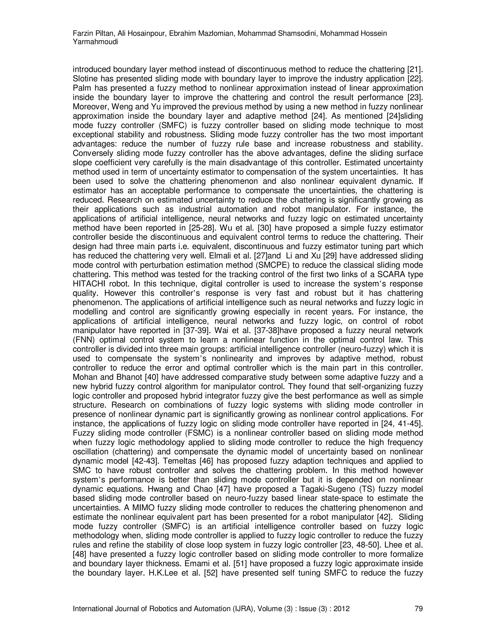 Farzin Piltan, Ali Hosainpour, Ebrahim Mazlomian, Mohammad Shamsodini, Mohammad Hossein
Yarmahmoudi
International Journal of Robotics and Automation (IJRA), Volume (3) : Issue (3) : 2012 79
introduced boundary layer method instead of discontinuous method to reduce the chattering [21].
Slotine has presented sliding mode with boundary layer to improve the industry application [22].
Palm has presented a fuzzy method to nonlinear approximation instead of linear approximation
inside the boundary layer to improve the chattering and control the result performance [23].
Moreover, Weng and Yu improved the previous method by using a new method in fuzzy nonlinear
approximation inside the boundary layer and adaptive method [24]. As mentioned [24]sliding
mode fuzzy controller (SMFC) is fuzzy controller based on sliding mode technique to most
exceptional stability and robustness. Sliding mode fuzzy controller has the two most important
advantages: reduce the number of fuzzy rule base and increase robustness and stability.
Conversely sliding mode fuzzy controller has the above advantages, define the sliding surface
slope coefficient very carefully is the main disadvantage of this controller. Estimated uncertainty
method used in term of uncertainty estimator to compensation of the system uncertainties. It has
been used to solve the chattering phenomenon and also nonlinear equivalent dynamic. If
estimator has an acceptable performance to compensate the uncertainties, the chattering is
reduced. Research on estimated uncertainty to reduce the chattering is significantly growing as
their applications such as industrial automation and robot manipulator. For instance, the
applications of artificial intelligence, neural networks and fuzzy logic on estimated uncertainty
method have been reported in [25-28]. Wu et al. [30] have proposed a simple fuzzy estimator
controller beside the discontinuous and equivalent control terms to reduce the chattering. Their
design had three main parts i.e. equivalent, discontinuous and fuzzy estimator tuning part which
has reduced the chattering very well. Elmali et al. [27]and Li and Xu [29] have addressed sliding
mode control with perturbation estimation method (SMCPE) to reduce the classical sliding mode
chattering. This method was tested for the tracking control of the first two links of a SCARA type
HITACHI robot. In this technique, digital controller is used to increase the system’s response
quality. However this controller’s response is very fast and robust but it has chattering
phenomenon. The applications of artificial intelligence such as neural networks and fuzzy logic in
modelling and control are significantly growing especially in recent years. For instance, the
applications of artificial intelligence, neural networks and fuzzy logic, on control of robot
manipulator have reported in [37-39]. Wai et al. [37-38]have proposed a fuzzy neural network
(FNN) optimal control system to learn a nonlinear function in the optimal control law. This
controller is divided into three main groups: artificial intelligence controller (neuro-fuzzy) which it is
used to compensate the system’s nonlinearity and improves by adaptive method, robust
controller to reduce the error and optimal controller which is the main part in this controller.
Mohan and Bhanot [40] have addressed comparative study between some adaptive fuzzy and a
new hybrid fuzzy control algorithm for manipulator control. They found that self-organizing fuzzy
logic controller and proposed hybrid integrator fuzzy give the best performance as well as simple
structure. Research on combinations of fuzzy logic systems with sliding mode controller in
presence of nonlinear dynamic part is significantly growing as nonlinear control applications. For
instance, the applications of fuzzy logic on sliding mode controller have reported in [24, 41-45].
Fuzzy sliding mode controller (FSMC) is a nonlinear controller based on sliding mode method
when fuzzy logic methodology applied to sliding mode controller to reduce the high frequency
oscillation (chattering) and compensate the dynamic model of uncertainty based on nonlinear
dynamic model [42-43]. Temeltas [46] has proposed fuzzy adaption techniques and applied to
SMC to have robust controller and solves the chattering problem. In this method however
system’s performance is better than sliding mode controller but it is depended on nonlinear
dynamic equations. Hwang and Chao [47] have proposed a Tagaki-Sugeno (TS) fuzzy model
based sliding mode controller based on neuro-fuzzy based linear state-space to estimate the
uncertainties. A MIMO fuzzy sliding mode controller to reduces the chattering phenomenon and
estimate the nonlinear equivalent part has been presented for a robot manipulator [42]. Sliding
mode fuzzy controller (SMFC) is an artificial intelligence controller based on fuzzy logic
methodology when, sliding mode controller is applied to fuzzy logic controller to reduce the fuzzy
rules and refine the stability of close loop system in fuzzy logic controller [23, 48-50]. Lhee et al.
[48] have presented a fuzzy logic controller based on sliding mode controller to more formalize
and boundary layer thickness. Emami et al. [51] have proposed a fuzzy logic approximate inside
the boundary layer. H.K.Lee et al. [52] have presented self tuning SMFC to reduce the fuzzy
 