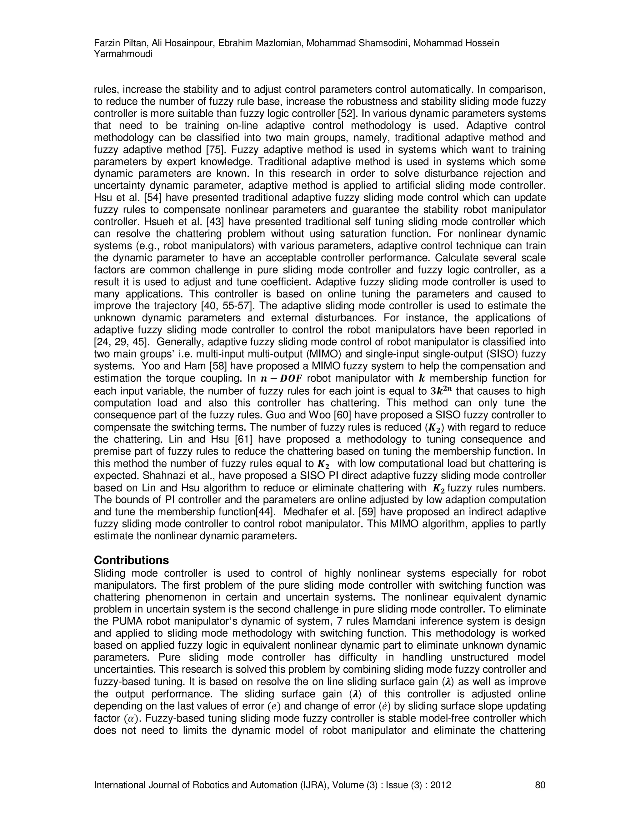 Farzin Piltan, Ali Hosainpour, Ebrahim Mazlomian, Mohammad Shamsodini, Mohammad Hossein
Yarmahmoudi
International Journal of Robotics and Automation (IJRA), Volume (3) : Issue (3) : 2012 80
rules, increase the stability and to adjust control parameters control automatically. In comparison,
to reduce the number of fuzzy rule base, increase the robustness and stability sliding mode fuzzy
controller is more suitable than fuzzy logic controller [52]. In various dynamic parameters systems
that need to be training on-line adaptive control methodology is used. Adaptive control
methodology can be classified into two main groups, namely, traditional adaptive method and
fuzzy adaptive method [75]. Fuzzy adaptive method is used in systems which want to training
parameters by expert knowledge. Traditional adaptive method is used in systems which some
dynamic parameters are known. In this research in order to solve disturbance rejection and
uncertainty dynamic parameter, adaptive method is applied to artificial sliding mode controller.
Hsu et al. [54] have presented traditional adaptive fuzzy sliding mode control which can update
fuzzy rules to compensate nonlinear parameters and guarantee the stability robot manipulator
controller. Hsueh et al. [43] have presented traditional self tuning sliding mode controller which
can resolve the chattering problem without using saturation function. For nonlinear dynamic
systems (e.g., robot manipulators) with various parameters, adaptive control technique can train
the dynamic parameter to have an acceptable controller performance. Calculate several scale
factors are common challenge in pure sliding mode controller and fuzzy logic controller, as a
result it is used to adjust and tune coefficient. Adaptive fuzzy sliding mode controller is used to
many applications. This controller is based on online tuning the parameters and caused to
improve the trajectory [40, 55-57]. The adaptive sliding mode controller is used to estimate the
unknown dynamic parameters and external disturbances. For instance, the applications of
adaptive fuzzy sliding mode controller to control the robot manipulators have been reported in
[24, 29, 45]. Generally, adaptive fuzzy sliding mode control of robot manipulator is classified into
two main groups’ i.e. multi-input multi-output (MIMO) and single-input single-output (SISO) fuzzy
systems. Yoo and Ham [58] have proposed a MIMO fuzzy system to help the compensation and
estimation the torque coupling. In ࢔ െ ࡰࡻࡲ robot manipulator with ࢑ membership function for
each input variable, the number of fuzzy rules for each joint is equal to ૜࢑૛࢔
that causes to high
computation load and also this controller has chattering. This method can only tune the
consequence part of the fuzzy rules. Guo and Woo [60] have proposed a SISO fuzzy controller to
compensate the switching terms. The number of fuzzy rules is reduced (ࡷ૛) with regard to reduce
the chattering. Lin and Hsu [61] have proposed a methodology to tuning consequence and
premise part of fuzzy rules to reduce the chattering based on tuning the membership function. In
this method the number of fuzzy rules equal to ࡷ૛ with low computational load but chattering is
expected. Shahnazi et al., have proposed a SISO PI direct adaptive fuzzy sliding mode controller
based on Lin and Hsu algorithm to reduce or eliminate chattering with ࡷ૛ fuzzy rules numbers.
The bounds of PI controller and the parameters are online adjusted by low adaption computation
and tune the membership function[44]. Medhafer et al. [59] have proposed an indirect adaptive
fuzzy sliding mode controller to control robot manipulator. This MIMO algorithm, applies to partly
estimate the nonlinear dynamic parameters.
Contributions
Sliding mode controller is used to control of highly nonlinear systems especially for robot
manipulators. The first problem of the pure sliding mode controller with switching function was
chattering phenomenon in certain and uncertain systems. The nonlinear equivalent dynamic
problem in uncertain system is the second challenge in pure sliding mode controller. To eliminate
the PUMA robot manipulator’s dynamic of system, 7 rules Mamdani inference system is design
and applied to sliding mode methodology with switching function. This methodology is worked
based on applied fuzzy logic in equivalent nonlinear dynamic part to eliminate unknown dynamic
parameters. Pure sliding mode controller has difficulty in handling unstructured model
uncertainties. This research is solved this problem by combining sliding mode fuzzy controller and
fuzzy-based tuning. It is based on resolve the on line sliding surface gain (ࣅ) as well as improve
the output performance. The sliding surface gain (ࣅ) of this controller is adjusted online
depending on the last values of error ሺ݁ሻ and change of error (݁ሶ) by sliding surface slope updating
factor ሺߙሻ. Fuzzy-based tuning sliding mode fuzzy controller is stable model-free controller which
does not need to limits the dynamic model of robot manipulator and eliminate the chattering
 