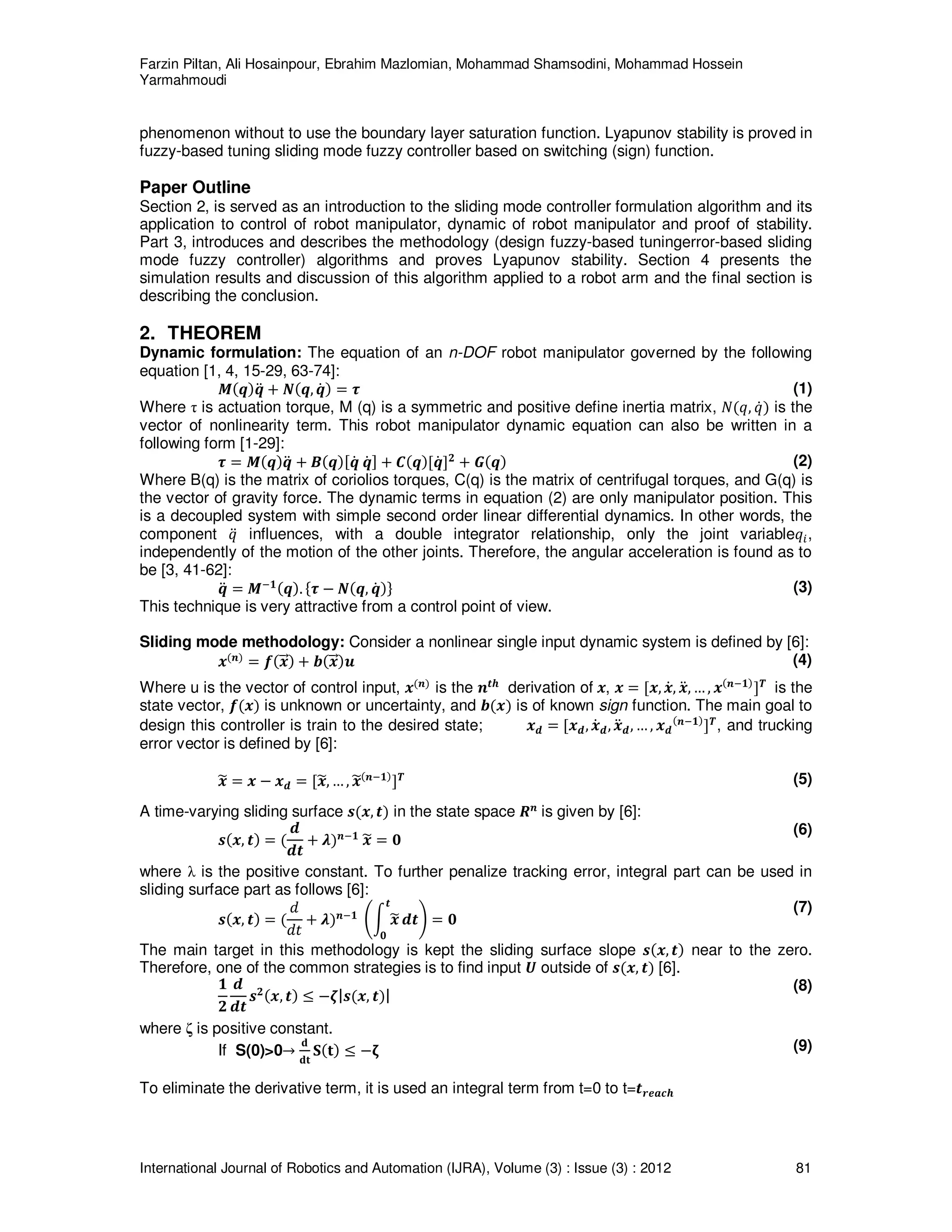 Farzin Piltan, Ali Hosainpour, Ebrahim Mazlomian, Mohammad Shamsodini, Mohammad Hossein
Yarmahmoudi
International Journal of Robotics and Automation (IJRA), Volume (3) : Issue (3) : 2012 81
phenomenon without to use the boundary layer saturation function. Lyapunov stability is proved in
fuzzy-based tuning sliding mode fuzzy controller based on switching (sign) function.
Paper Outline
Section 2, is served as an introduction to the sliding mode controller formulation algorithm and its
application to control of robot manipulator, dynamic of robot manipulator and proof of stability.
Part 3, introduces and describes the methodology (design fuzzy-based tuningerror-based sliding
mode fuzzy controller) algorithms and proves Lyapunov stability. Section 4 presents the
simulation results and discussion of this algorithm applied to a robot arm and the final section is
describing the conclusion.
2. THEOREM
Dynamic formulation: The equation of an n-DOF robot manipulator governed by the following
equation [1, 4, 15-29, 63-74]:
ࡹሺࢗሻࢗሷ ൅ ࡺሺࢗ, ࢗሶ ሻ ൌ ࣎ (1)
Where τ is actuation torque, M (q) is a symmetric and positive define inertia matrix, ܰሺ‫,ݍ‬ ‫ݍ‬ሶሻ is the
vector of nonlinearity term. This robot manipulator dynamic equation can also be written in a
following form [1-29]:
࣎ ൌ ࡹሺࢗሻࢗሷ ൅ ࡮ሺࢗሻሾࢗሶ ࢗሶ ሿ ൅ ࡯ሺࢗሻሾࢗሶ ሿ૛
൅ ࡳሺࢗሻ (2)
Where B(q) is the matrix of coriolios torques, C(q) is the matrix of centrifugal torques, and G(q) is
the vector of gravity force. The dynamic terms in equation (2) are only manipulator position. This
is a decoupled system with simple second order linear differential dynamics. In other words, the
component ‫ݍ‬ሷ influences, with a double integrator relationship, only the joint variable‫ݍ‬௜,
independently of the motion of the other joints. Therefore, the angular acceleration is found as to
be [3, 41-62]:
ࢗሷ ൌ ࡹି૚ሺࢗሻ. ሼ࣎ െ ࡺሺࢗ, ࢗሶ ሻሽ (3)
This technique is very attractive from a control point of view.
Sliding mode methodology: Consider a nonlinear single input dynamic system is defined by [6]:
࢞ሺ࢔ሻ
ൌ ࢌሺ࢞ሬሬԦሻ ൅ ࢈ሺ࢞ሬሬԦሻ࢛ (4)
Where u is the vector of control input, ࢞ሺ࢔ሻ
is the ࢔࢚ࢎ
derivation of ࢞, ࢞ ൌ ሾ࢞, ࢞ሶ, ࢞ሷ, … , ࢞ሺ࢔ି૚ሻ
ሿࢀ
is the
state vector, ࢌሺ࢞ሻ is unknown or uncertainty, and ࢈ሺ࢞ሻ is of known sign function. The main goal to
design this controller is train to the desired state; ࢞ࢊ ൌ ሾ࢞ࢊ, ࢞ሶࢊ, ࢞ሷࢊ, … , ࢞ࢊ
ሺ࢔ି૚ሻ
ሿࢀ
, and trucking
error vector is defined by [6]:
࢞෥ ൌ ࢞ െ ࢞ࢊ ൌ ሾ࢞෥, … , ࢞෥ሺ࢔ି૚ሻ
ሿࢀ (5)
A time-varying sliding surface ࢙ሺ࢞, ࢚ሻ in the state space ࡾ࢔
is given by [6]:
࢙ሺ࢞, ࢚ሻ ൌ ሺ
ࢊ
ࢊ࢚
൅ ࣅሻ࢔ି૚
࢞෥ ൌ ૙
(6)
where λ is the positive constant. To further penalize tracking error, integral part can be used in
sliding surface part as follows [6]:
࢙ሺ࢞, ࢚ሻ ൌ ሺ
݀
݀‫ݐ‬
൅ ࣅሻ࢔ି૚ ቆන ࢞෥
࢚
૙
ࢊ࢚ቇ ൌ ૙
(7)
The main target in this methodology is kept the sliding surface slope ࢙ሺ࢞, ࢚ሻ near to the zero.
Therefore, one of the common strategies is to find input ࢁ outside of ࢙ሺ࢞, ࢚ሻ [6].
૚
૛
ࢊ
ࢊ࢚
࢙૛ሺ࢞, ࢚ሻ ൑ െࣀ|࢙ሺ࢞, ࢚ሻ|
(8)
where ζ is positive constant.
If S(0)>0՜
‫܌‬
‫ܜ܌‬
‫܁‬ሺ‫ܜ‬ሻ ൑ െા (9)
To eliminate the derivative term, it is used an integral term from t=0 to t=࢚࢘ࢋࢇࢉࢎ
 