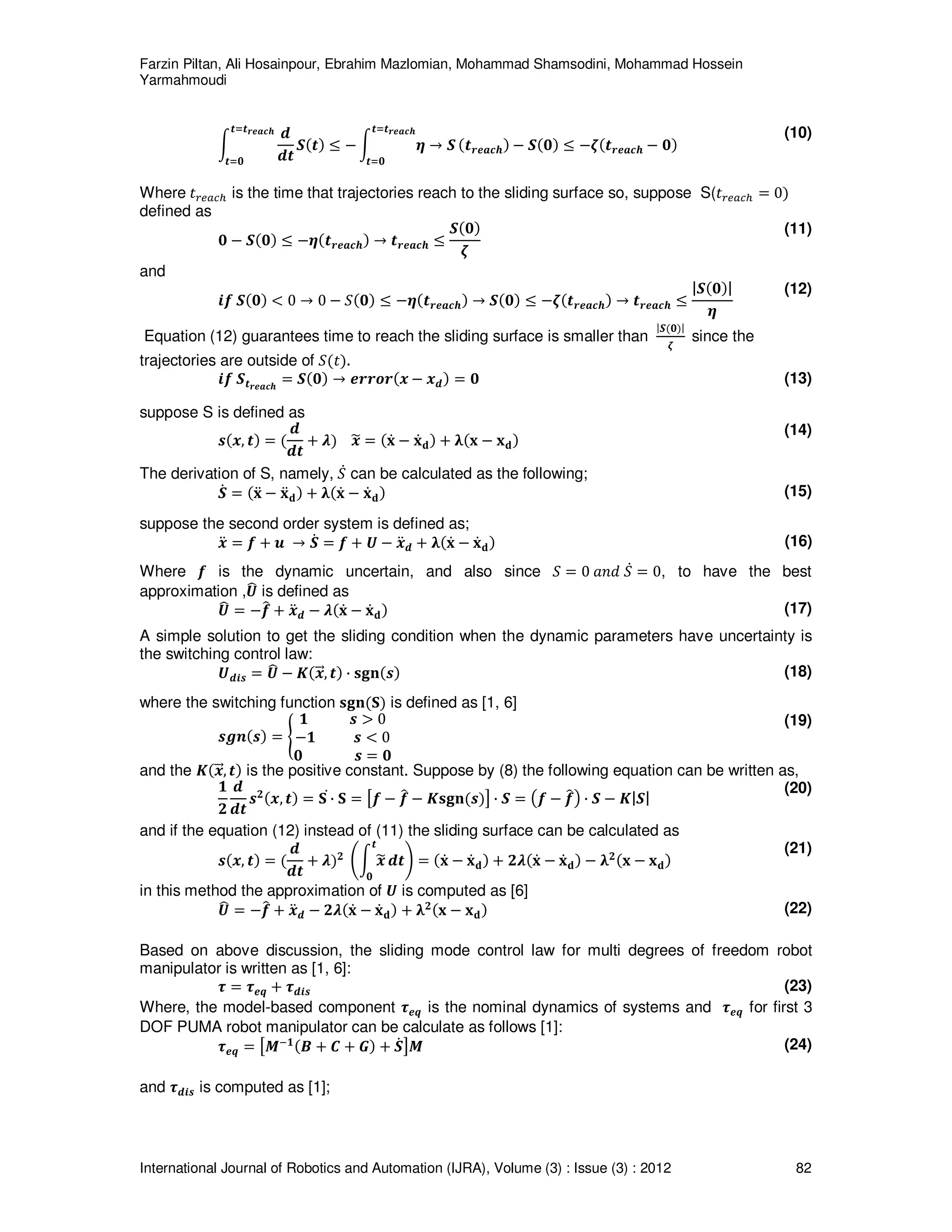 Farzin Piltan, Ali Hosainpour, Ebrahim Mazlomian, Mohammad Shamsodini, Mohammad Hossein
Yarmahmoudi
International Journal of Robotics and Automation (IJRA), Volume (3) : Issue (3) : 2012 82
න
ࢊ
ࢊ࢚
࢚ୀ࢚࢘ࢋࢇࢉࢎ
࢚ୀ૙
ࡿሺ࢚ሻ ൑ െ න ࣁ ՜ ࡿ
࢚ୀ࢚࢘ࢋࢇࢉࢎ
࢚ୀ૙
ሺ࢚࢘ࢋࢇࢉࢎሻ െ ࡿሺ૙ሻ ൑ െࣀሺ࢚࢘ࢋࢇࢉࢎ െ ૙ሻ
(10)
Where ‫ݐ‬௥௘௔௖௛ is the time that trajectories reach to the sliding surface so, suppose S(‫ݐ‬௥௘௔௖௛ ൌ 0ሻ
defined as
૙ െ ࡿሺ૙ሻ ൑ െࣁሺ࢚࢘ࢋࢇࢉࢎሻ ՜ ࢚࢘ࢋࢇࢉࢎ ൑
ࡿሺ૙ሻ
ࣀ
(11)
and
࢏ࢌ ࡿሺ૙ሻ ൏ 0 ՜ 0 െ ܵሺ૙ሻ ൑ െࣁሺ࢚࢘ࢋࢇࢉࢎሻ ՜ ࡿሺ૙ሻ ൑ െࣀሺ࢚࢘ࢋࢇࢉࢎሻ ՜ ࢚࢘ࢋࢇࢉࢎ ൑
|ࡿሺ૙ሻ|
ࣁ
(12)
Equation (12) guarantees time to reach the sliding surface is smaller than
|ࡿሺ૙ሻ|
ࣀ
since the
trajectories are outside of ܵሺ‫ݐ‬ሻ.
࢏ࢌ ࡿ࢚࢘ࢋࢇࢉࢎ
ൌ ࡿሺ૙ሻ ՜ ࢋ࢘࢘࢕࢘ሺ࢞ െ ࢞ࢊሻ ൌ ૙ (13)
suppose S is defined as
࢙ሺ࢞, ࢚ሻ ൌ ሺ
ࢊ
ࢊ࢚
൅ ࣅሻ ࢞෥ ൌ ሺ‫ܠ‬ሶ െ ‫ܠ‬ሶ‫܌‬ሻ ൅ ૃሺ‫ܠ‬ െ ‫ܠ‬‫܌‬ሻ
(14)
The derivation of S, namely, ܵሶ can be calculated as the following;
ࡿሶ ൌ ሺ‫ܠ‬ሷ െ ‫ܠ‬ሷ‫܌‬ሻ ൅ ૃሺ‫ܠ‬ሶ െ ‫ܠ‬ሶ‫܌‬ሻ (15)
suppose the second order system is defined as;
࢞ሷ ൌ ࢌ ൅ ࢛ ՜ ࡿሶ ൌ ࢌ ൅ ࢁ െ ࢞ሷࢊ ൅ ૃሺ‫ܠ‬ሶ െ ‫ܠ‬ሶ‫܌‬ሻ (16)
Where ࢌ is the dynamic uncertain, and also since ܵ ൌ 0 ܽ݊݀ ܵሶ ൌ 0, to have the best
approximation ,ࢁ෡ is defined as
ࢁ෡ ൌ െࢌ෠ ൅ ࢞ሷࢊ െ ࣅሺ‫ܠ‬ሶ െ ‫ܠ‬ሶ‫܌‬ሻ (17)
A simple solution to get the sliding condition when the dynamic parameters have uncertainty is
the switching control law:
ࢁࢊ࢏࢙ ൌ ࢁ෡ െ ࡷሺ࢞ሬሬԦ, ࢚ሻ · ‫ܖ܏ܛ‬ሺ࢙ሻ (18)
where the switching function ‫ܖ܏ܛ‬ሺ‫܁‬ሻ is defined as [1, 6]
࢙ࢍ࢔ሺ࢙ሻ ൌ ൝
૚ ࢙ ൐ 0
െ૚ ࢙ ൏ 0
૙ ࢙ ൌ ૙
(19)
and the ࡷሺ࢞ሬሬԦ, ࢚ሻ is the positive constant. Suppose by (8) the following equation can be written as,
૚
૛
ࢊ
ࢊ࢚
࢙૛ሺ࢞, ࢚ሻ ൌ ‫܁‬ ·ሶ ‫܁‬ ൌ ൣࢌ െ ࢌ෠ െ ࡷ‫ܖ܏ܛ‬ሺ࢙ሻ൧ · ࡿ ൌ ൫ࢌ െ ࢌ෠൯ · ࡿ െ ࡷ|ࡿ|
(20)
and if the equation (12) instead of (11) the sliding surface can be calculated as
࢙ሺ࢞, ࢚ሻ ൌ ሺ
ࢊ
ࢊ࢚
൅ ࣅሻ૛ ቆන ࢞෥
࢚
૙
ࢊ࢚ቇ ൌ ሺ‫ܠ‬ሶ െ ‫ܠ‬ሶ‫܌‬ሻ ൅ ૛ࣅሺ‫ܠ‬ሶ െ ‫ܠ‬ሶ‫܌‬ሻ െ ૃ૛ሺ‫ܠ‬ െ ‫ܠ‬‫܌‬ሻ
(21)
in this method the approximation of ࢁ is computed as [6]
ࢁ෡ ൌ െࢌ෠ ൅ ࢞ሷࢊ െ ૛ࣅሺ‫ܠ‬ሶ െ ‫ܠ‬ሶ‫܌‬ሻ ൅ ૃ૛ሺ‫ܠ‬ െ ‫ܠ‬‫܌‬ሻ (22)
Based on above discussion, the sliding mode control law for multi degrees of freedom robot
manipulator is written as [1, 6]:
࣎ ൌ ࣎ࢋࢗ ൅ ࣎ࢊ࢏࢙ (23)
Where, the model-based component ࣎ࢋࢗ is the nominal dynamics of systems and ࣎ࢋࢗ for first 3
DOF PUMA robot manipulator can be calculate as follows [1]:
࣎ࢋࢗ ൌ ൣࡹି૚ሺ࡮ ൅ ࡯ ൅ ࡳሻ ൅ ࡿሶ൧ࡹ (24)
and ࣎ࢊ࢏࢙ is computed as [1];
 