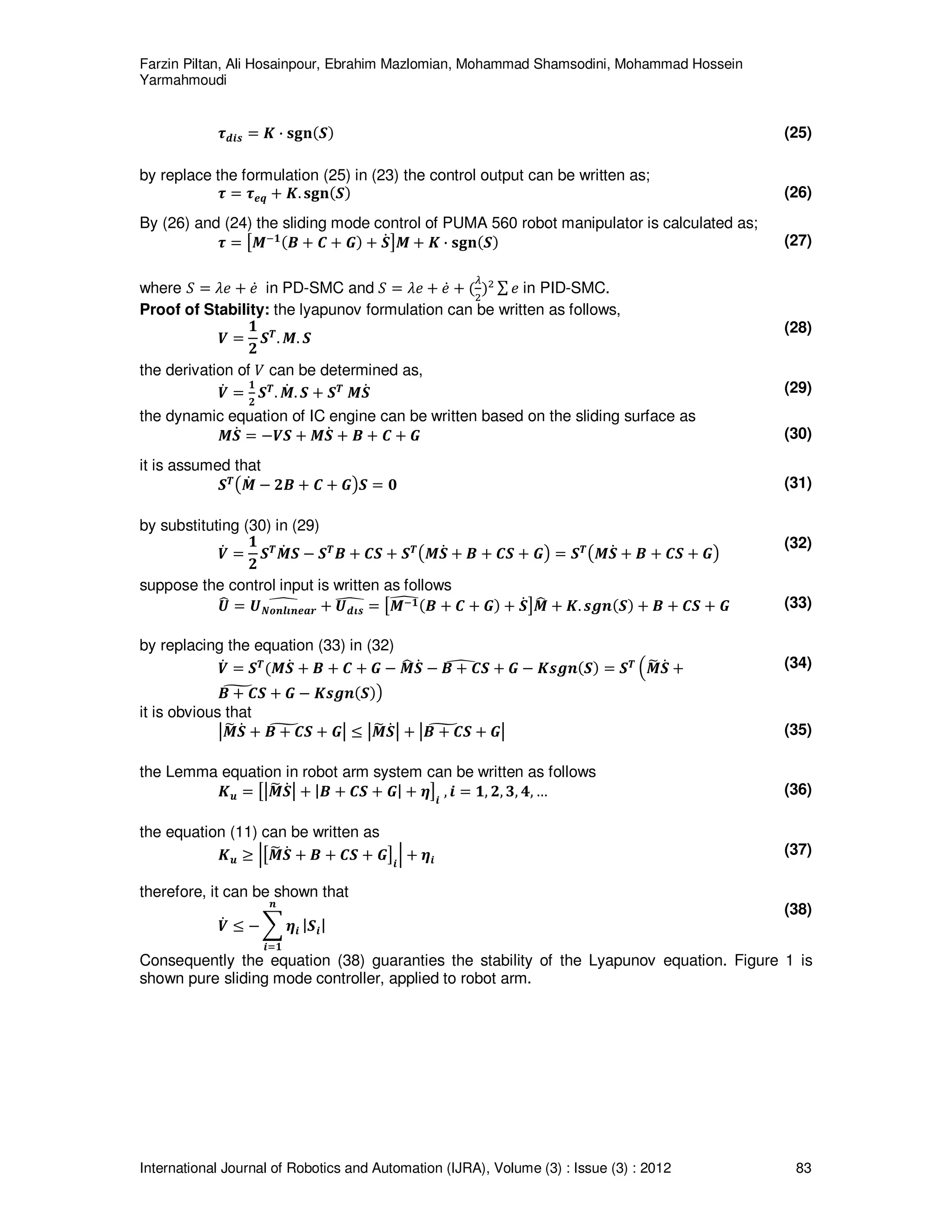 Farzin Piltan, Ali Hosainpour, Ebrahim Mazlomian, Mohammad Shamsodini, Mohammad Hossein
Yarmahmoudi
International Journal of Robotics and Automation (IJRA), Volume (3) : Issue (3) : 2012 83
࣎ࢊ࢏࢙ ൌ ࡷ · ‫ܖ܏ܛ‬ሺࡿሻ (25)
by replace the formulation (25) in (23) the control output can be written as;
࣎ ൌ ࣎ࢋࢗ ൅ ࡷ. ‫ܖ܏ܛ‬ሺࡿሻ (26)
By (26) and (24) the sliding mode control of PUMA 560 robot manipulator is calculated as;
࣎ ൌ ൣࡹି૚ሺ࡮ ൅ ࡯ ൅ ࡳሻ ൅ ࡿሶ൧ࡹ ൅ ࡷ · ‫ܖ܏ܛ‬ሺࡿሻ (27)
where ܵ ൌ ߣ݁ ൅ ݁ሶ in PD-SMC and ܵ ൌ ߣ݁ ൅ ݁ሶ ൅ ሺ
ఒ
ଶ
ሻଶ ∑ ݁ in PID-SMC.
Proof of Stability: the lyapunov formulation can be written as follows,
ࢂ ൌ
૚
૛
ࡿࢀ
. ࡹ. ࡿ
(28)
the derivation of ܸ can be determined as,
ࢂሶ ൌ
૚
૛
ࡿࢀ
. ࡹሶ . ࡿ ൅ ࡿࢀ
ࡹࡿሶ (29)
the dynamic equation of IC engine can be written based on the sliding surface as
ࡹࡿሶ ൌ െࢂࡿ ൅ ࡹࡿሶ ൅ ࡮ ൅ ࡯ ൅ ࡳ (30)
it is assumed that
ࡿࢀ൫ࡹሶ െ ૛࡮ ൅ ࡯ ൅ ࡳ൯ࡿ ൌ ૙ (31)
by substituting (30) in (29)
ࢂሶ ൌ
૚
૛
ࡿࢀ
ࡹሶ ࡿ െ ࡿࢀ
࡮ ൅ ࡯ࡿ ൅ ࡿࢀ൫ࡹࡿሶ ൅ ࡮ ൅ ࡯ࡿ ൅ ࡳ൯ ൌ ࡿࢀ൫ࡹࡿሶ ൅ ࡮ ൅ ࡯ࡿ ൅ ࡳ൯
(32)
suppose the control input is written as follows
ࢁ෡ ൌ ࢁࡺ࢕࢔࢒ଙ࢔ࢋࢇ࢘
෣ ൅ ࢁࢊଙ࢙
෣ ൌ ൣࡹି૚෣ሺ࡮ ൅ ࡯ ൅ ࡳሻ ൅ ࡿሶ൧ࡹ෡ ൅ ࡷ. ࢙ࢍ࢔ሺࡿሻ ൅ ࡮ ൅ ࡯ࡿ ൅ ࡳ (33)
by replacing the equation (33) in (32)
ࢂሶ ൌ ࡿࢀ
ሺࡹࡿሶ ൅ ࡮ ൅ ࡯ ൅ ࡳ െ ࡹ෡ ࡿሶ െ ࡮ ൅ ࡯෣ ࡿ ൅ ࡳ െ ࡷ࢙ࢍ࢔ሺࡿሻ ൌ ࡿࢀ ቀࡹ෩ ࡿሶ ൅
࡮ ൅ ࡯෫ ࡿ ൅ ࡳ െ ࡷ࢙ࢍ࢔ሺࡿሻ൯
(34)
it is obvious that
หࡹ෩ ࡿሶ ൅ ࡮ ൅ ࡯෫ ࡿ ൅ ࡳห ൑ หࡹ෩ ࡿሶห ൅ ห࡮ ൅ ࡯෫ ࡿ ൅ ࡳห (35)
the Lemma equation in robot arm system can be written as follows
ࡷ࢛ ൌ ൣหࡹ෩ ࡿሶห ൅ |࡮ ൅ ࡯ࡿ ൅ ࡳ| ൅ ࣁ൧࢏
, ࢏ ൌ ૚, ૛, ૜, ૝, … (36)
the equation (11) can be written as
ࡷ࢛ ൒ ቚൣࡹ෩ ࡿሶ ൅ ࡮ ൅ ࡯ࡿ ൅ ࡳ൧࢏
ቚ ൅ ࣁ࢏
(37)
therefore, it can be shown that
ࢂሶ ൑ െ ෍ ࣁ࢏
࢔
࢏ୀ૚
|ࡿ࢏|
(38)
Consequently the equation (38) guaranties the stability of the Lyapunov equation. Figure 1 is
shown pure sliding mode controller, applied to robot arm.
 