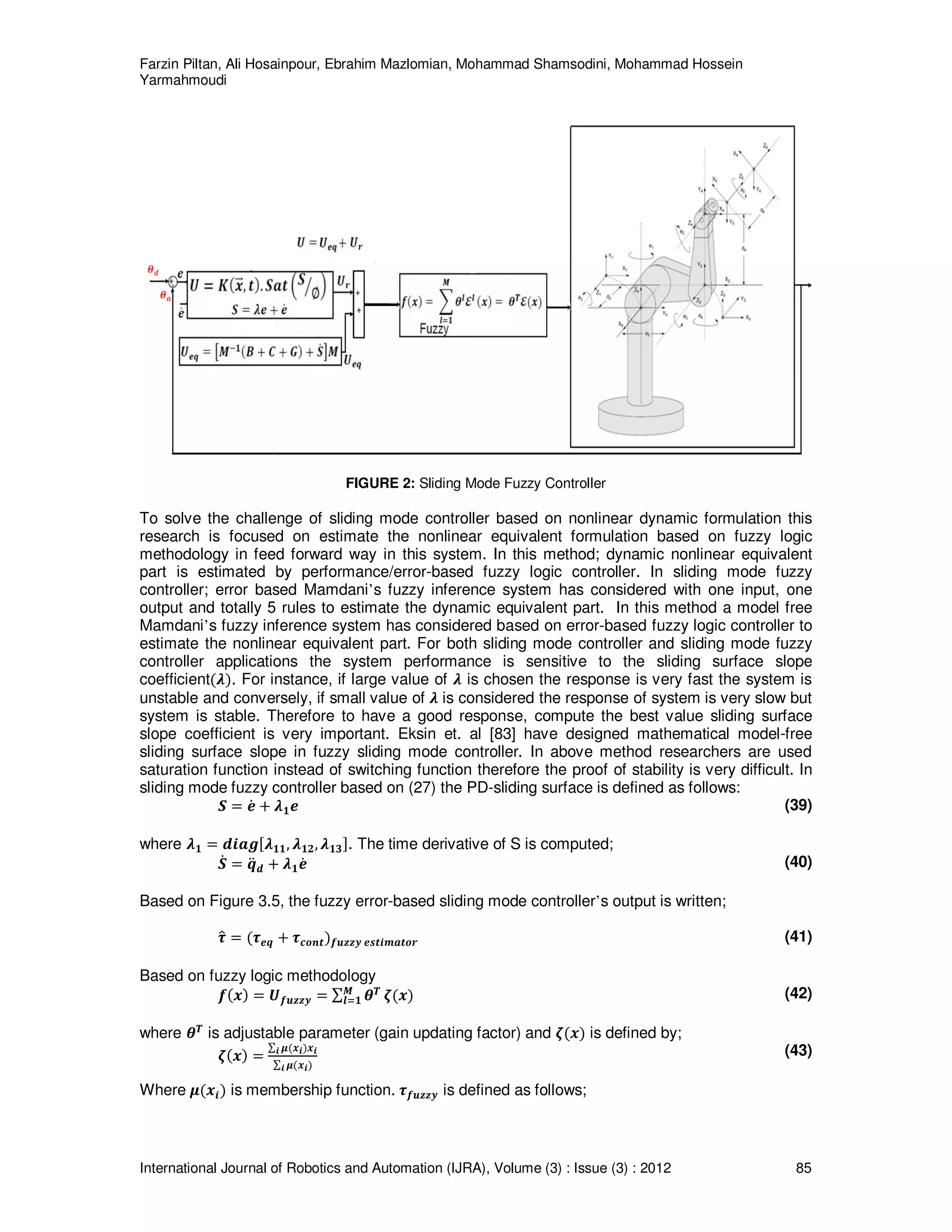 Farzin Piltan, Ali Hosainpour, Ebrahim Mazlomian, Mohammad Shamsodini, Mohammad Hossein
Yarmahmoudi
International Journal of Robotics and Automation (IJRA), Volume (3) : Issue (3) : 2012 85
FIGURE 2: Sliding Mode Fuzzy Controller
To solve the challenge of sliding mode controller based on nonlinear dynamic formulation this
research is focused on estimate the nonlinear equivalent formulation based on fuzzy logic
methodology in feed forward way in this system. In this method; dynamic nonlinear equivalent
part is estimated by performance/error-based fuzzy logic controller. In sliding mode fuzzy
controller; error based Mamdani’s fuzzy inference system has considered with one input, one
output and totally 5 rules to estimate the dynamic equivalent part. In this method a model free
Mamdani’s fuzzy inference system has considered based on error-based fuzzy logic controller to
estimate the nonlinear equivalent part. For both sliding mode controller and sliding mode fuzzy
controller applications the system performance is sensitive to the sliding surface slope
coefficientሺࣅሻ. For instance, if large value of ࣅ is chosen the response is very fast the system is
unstable and conversely, if small value of ࣅ is considered the response of system is very slow but
system is stable. Therefore to have a good response, compute the best value sliding surface
slope coefficient is very important. Eksin et. al [83] have designed mathematical model-free
sliding surface slope in fuzzy sliding mode controller. In above method researchers are used
saturation function instead of switching function therefore the proof of stability is very difficult. In
sliding mode fuzzy controller based on (27) the PD-sliding surface is defined as follows:
ࡿ ൌ ࢋሶ ൅ ࣅ૚ࢋ (39)
where ࣅ૚ ൌ ࢊ࢏ࢇࢍሾࣅ૚૚, ࣅ૚૛, ࣅ૚૜ሿ. The time derivative of S is computed;
ࡿሶ ൌ ࢗሷ ࢊ ൅ ࣅ૚ࢋሶ (40)
Based on Figure 3.5, the fuzzy error-based sliding mode controller’s output is written;
࣎ො ൌ ሺ࣎ࢋࢗ ൅ ࣎ࢉ࢕࢔࢚ሻࢌ࢛ࢠࢠ࢟ ࢋ࢙࢚࢏࢓ࢇ࢚࢕࢘ (41)
Based on fuzzy logic methodology
ࢌሺ࢞ሻ ൌ ࢁࢌ࢛ࢠࢠ࢟ ൌ ∑ ࣂࢀࡹ
࢒ୀ૚ ࣀሺ࢞ሻ (42)
where ࣂࢀ
is adjustable parameter (gain updating factor) and ࣀሺ࢞ሻ is defined by;
ࣀሺ࢞ሻ ൌ
∑ ࣆሺ࢞࢏ሻ࢞࢏࢏
∑ ࣆሺ࢞࢏ሻ࢏
(43)
Where ࣆሺ࢞࢏ሻ is membership function. ࣎ࢌ࢛ࢠࢠ࢟ is defined as follows;
 