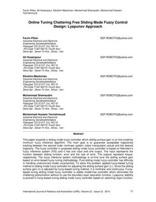 Farzin Piltan, Ali Hosainpour, Ebrahim Mazlomian, Mohammad Shamsodini, Mohammad Hossein
Yarmahmoudi
International Journal of Robotics and Automation (IJRA), Volume (3) : Issue (3) : 2012 77
Online Tuning Chattering Free Sliding Mode Fuzzy Control
Design: Lyapunov Approach
Farzin Piltan SSP.ROBOTIC@yahoo.com
Industrial Electrical and Electronic
Engineering SanatkadeheSabze
Pasargad. CO (S.S.P. Co), NO:16
,PO.Code 71347-66773, Fourth floor
Dena Apr , Seven Tir Ave , Shiraz , Iran
Ali Hosainpour SSP.ROBOTIC@yahoo.com
Industrial Electrical and Electronic
Engineering SanatkadeheSabze
Pasargad. CO (S.S.P. Co), NO:16
,PO.Code 71347-66773, Fourth floor
Dena Apr , Seven Tir Ave , Shiraz , Iran
Ebrahim Mazlomian SSP.ROBOTIC@yahoo.com
Industrial Electrical and Electronic
Engineering SanatkadeheSabze
Pasargad. CO (S.S.P. Co), NO:16
,PO.Code 71347-66773, Fourth floor
Dena Apr , Seven Tir Ave , Shiraz , Iran
Mohammad Shamsodini SSP.ROBOTIC@yahoo.com
Industrial Electrical and Electronic
Engineering SanatkadeheSabze
Pasargad. CO (S.S.P. Co), NO:16
,PO.Code 71347-66773, Fourth floor
Dena Apr , Seven Tir Ave , Shiraz , Iran
Mohammad Hossein Yarmahmoudi SSP.ROBOTIC@yahoo.com
Industrial Electrical and Electronic
Engineering SanatkadeheSabze
Pasargad. CO (S.S.P. Co), NO:16
,PO.Code 71347-66773, Fourth floor
Dena Apr , Seven Tir Ave , Shiraz , Iran
Abstract
This paper expands a sliding mode fuzzy controller which sliding surface gain is on-line tuned by
minimum fuzzy inference algorithm. The main goal is to guarantee acceptable trajectories
tracking between the second order nonlinear system (robot manipulator) actual and the desired
trajectory. The fuzzy controller in proposed sliding mode fuzzy controller is based on Mamdani’s
fuzzy inference system (FIS) and it has one input and one output. The input represents the
function between sliding function, error and the rate of error. The outputs represent torque,
respectively. The fuzzy inference system methodology is on-line tune the sliding surface gain
based on error-based fuzzy tuning methodology. Pure sliding mode fuzzy controller has difficulty
in handling unstructured model uncertainties. To solve this problem applied fuzzy-based tuning
method to sliding mode fuzzy controller for adjusting the sliding surface gain (λ ). Since the sliding
surface gain (λ) is adjusted by fuzzy-based tuning method, it is nonlinear and continuous. Fuzzy-
based tuning sliding mode fuzzy controller is stable model-free controller which eliminates the
chattering phenomenon without to use the boundary layer saturation function. Lyapunov stability
is proved in fuzzy-based tuning sliding mode fuzzy controller based on switching (sign) function.
 