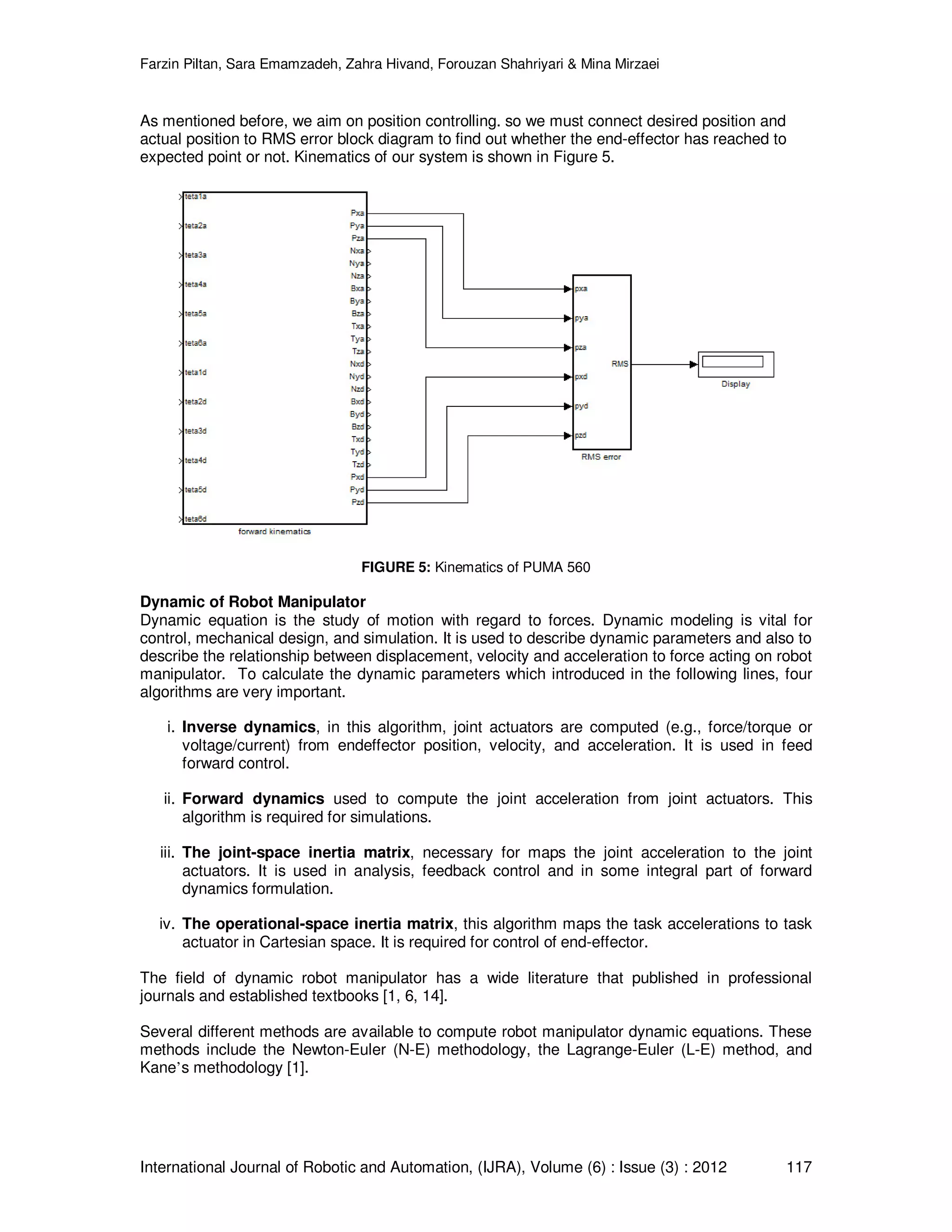 Farzin Piltan, Sara Emamzadeh, Zahra Hivand, Forouzan Shahriyari & Mina Mirzaei International Journal of Robotic and Automation, (IJRA), Volume (6) : Issue (3) : 2012 117 As mentioned before, we aim on position controlling. so we must connect desired position and actual position to RMS error block diagram to find out whether the end-effector has reached to expected point or not. Kinematics of our system is shown in Figure 5. FIGURE 5: Kinematics of PUMA 560 Dynamic of Robot Manipulator Dynamic equation is the study of motion with regard to forces. Dynamic modeling is vital for control, mechanical design, and simulation. It is used to describe dynamic parameters and also to describe the relationship between displacement, velocity and acceleration to force acting on robot manipulator. To calculate the dynamic parameters which introduced in the following lines, four algorithms are very important. i. Inverse dynamics, in this algorithm, joint actuators are computed (e.g., force/torque or voltage/current) from endeffector position, velocity, and acceleration. It is used in feed forward control. ii. Forward dynamics used to compute the joint acceleration from joint actuators. This algorithm is required for simulations. iii. The joint-space inertia matrix, necessary for maps the joint acceleration to the joint actuators. It is used in analysis, feedback control and in some integral part of forward dynamics formulation. iv. The operational-space inertia matrix, this algorithm maps the task accelerations to task actuator in Cartesian space. It is required for control of end-effector. The field of dynamic robot manipulator has a wide literature that published in professional journals and established textbooks [1, 6, 14]. Several different methods are available to compute robot manipulator dynamic equations. These methods include the Newton-Euler (N-E) methodology, the Lagrange-Euler (L-E) method, and Kane’s methodology [1]. 