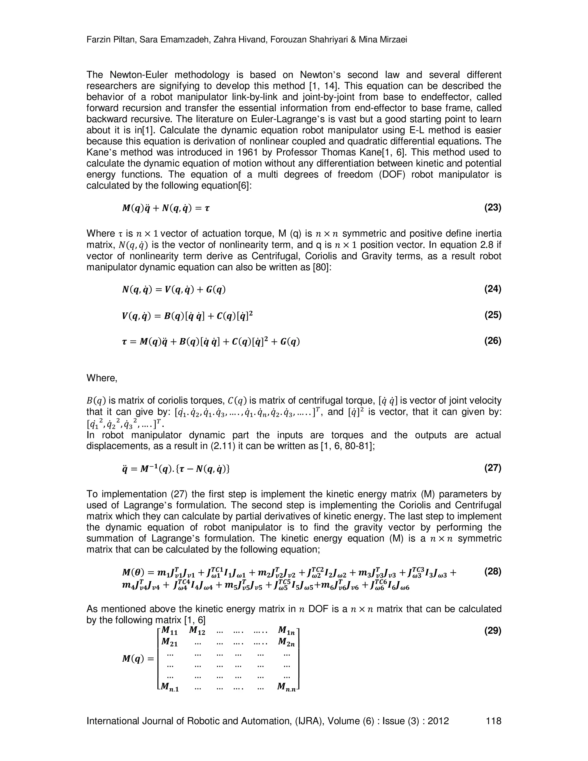 Farzin Piltan, Sara Emamzadeh, Zahra Hivand, Forouzan Shahriyari & Mina Mirzaei International Journal of Robotic and Automation, (IJRA), Volume (6) : Issue (3) : 2012 118 The Newton-Euler methodology is based on Newton’s second law and several different researchers are signifying to develop this method [1, 14]. This equation can be described the behavior of a robot manipulator link-by-link and joint-by-joint from base to endeffector, called forward recursion and transfer the essential information from end-effector to base frame, called backward recursive. The literature on Euler-Lagrange’s is vast but a good starting point to learn about it is in[1]. Calculate the dynamic equation robot manipulator using E-L method is easier because this equation is derivation of nonlinear coupled and quadratic differential equations. The Kane’s method was introduced in 1961 by Professor Thomas Kane[1, 6]. This method used to calculate the dynamic equation of motion without any differentiation between kinetic and potential energy functions. The equation of a multi degrees of freedom (DOF) robot manipulator is calculated by the following equation[6]: ࡹሺࢗሻࢗሷ ൅ ࡺሺࢗ, ࢗሶ ሻ ൌ ࣎ (23) Where τ is ݊ ൈ 1 vector of actuation torque, M (q) is ݊ ൈ ݊ symmetric and positive define inertia matrix, ܰሺ‫,ݍ‬ ‫ݍ‬ሶሻ is the vector of nonlinearity term, and q is ݊ ൈ 1 position vector. In equation 2.8 if vector of nonlinearity term derive as Centrifugal, Coriolis and Gravity terms, as a result robot manipulator dynamic equation can also be written as [80]: ࡺሺࢗ, ࢗሶ ሻ ൌ ࢂሺࢗ, ࢗሶ ሻ ൅ ࡳሺࢗሻ (24) ࢂሺࢗ, ࢗሶ ሻ ൌ ࡮ሺࢗሻሾࢗሶ ࢗሶ ሿ ൅ ࡯ሺࢗሻሾࢗሶ ሿ૛ (25) ࣎ ൌ ࡹሺࢗሻࢗሷ ൅ ࡮ሺࢗሻሾࢗሶ ࢗሶ ሿ ൅ ࡯ሺࢗሻሾࢗሶ ሿ૛ ൅ ࡳሺࢗሻ (26) Where, ‫ܤ‬ሺ‫ݍ‬ሻ is matrix of coriolis torques, ‫ܥ‬ሺ‫ݍ‬ሻ is matrix of centrifugal torque, ሾ‫ݍ‬ሶ ‫ݍ‬ሶሿ is vector of joint velocity that it can give by: ሾ‫ݍ‬ଵሶ . ‫ݍ‬ሶଶ, ‫ݍ‬ሶଵ.‫ݍ‬ሶଷ, … . , ‫ݍ‬ሶଵ. ‫ݍ‬ሶ௡,‫ݍ‬ሶଶ. ‫ݍ‬ሶଷ, … . . ሿ் , and ሾ‫ݍ‬ሶሿଶ is vector, that it can given by: ሾ‫ݍ‬ଵሶ ଶ , ‫ݍ‬ሶଶ ଶ ,‫ݍ‬ሶଷ ଶ , … . ሿ் . In robot manipulator dynamic part the inputs are torques and the outputs are actual displacements, as a result in (2.11) it can be written as [1, 6, 80-81]; ࢗሷ ൌ ࡹି૚ሺࢗሻ. ሼ࣎ െ ࡺሺࢗ, ࢗሶ ሻሽ (27) To implementation (27) the first step is implement the kinetic energy matrix (M) parameters by used of Lagrange’s formulation. The second step is implementing the Coriolis and Centrifugal matrix which they can calculate by partial derivatives of kinetic energy. The last step to implement the dynamic equation of robot manipulator is to find the gravity vector by performing the summation of Lagrange’s formulation. The kinetic energy equation (M) is a ݊ ൈ ݊ symmetric matrix that can be calculated by the following equation; ࡹሺࣂሻ ൌ ࢓૚ࡶ࢜૚ ࢀ ࡶ࢜૚ ൅ ࡶ࣓૚ ࢀ࡯૚ ࡵ૚ࡶ࣓૚ ൅ ࢓૛ࡶ࢜૛ ࢀ ࡶ࢜૛ ൅ ࡶ࣓૛ ࢀ࡯૛ ࡵ૛ࡶ࣓૛ ൅ ࢓૜ࡶ࢜૜ ࢀ ࡶ࢜૜ ൅ ࡶ࣓૜ ࢀ࡯૜ ࡵ૜ࡶ࣓૜ ൅ ࢓૝ࡶ࢜૝ ࢀ ࡶ࢜૝ ൅ ࡶ࣓૝ ࢀ࡯૝ ࡵ૝ࡶ࣓૝ ൅ ࢓૞ࡶ࢜૞ ࢀ ࡶ࢜૞ ൅ ࡶ࣓૞ ࢀ࡯૞ ࡵ૞ࡶ࣓૞൅࢓૟ࡶ࢜૟ ࢀ ࡶ࢜૟ ൅ ࡶ࣓૟ ࢀ࡯૟ ࡵ૟ࡶ࣓૟ (28) As mentioned above the kinetic energy matrix in ݊ DOF is a ݊ ൈ ݊ matrix that can be calculated by the following matrix [1, 6] ࡹሺࢗሻ ൌ ‫ۏ‬ ‫ێ‬ ‫ێ‬ ‫ێ‬ ‫ێ‬ ‫ۍ‬ ࡹ૚૚ ࡹ૚૛ … … . … . . ࡹ૚࢔ ࡹ૛૚ … … … . … . . ࡹ૛࢔ … … … … … … … … … … … … … … … … … … ࡹ࢔.૚ … … … . … ࡹ࢔.࢔‫ے‬ ‫ۑ‬ ‫ۑ‬ ‫ۑ‬ ‫ۑ‬ ‫ې‬ (29) 
