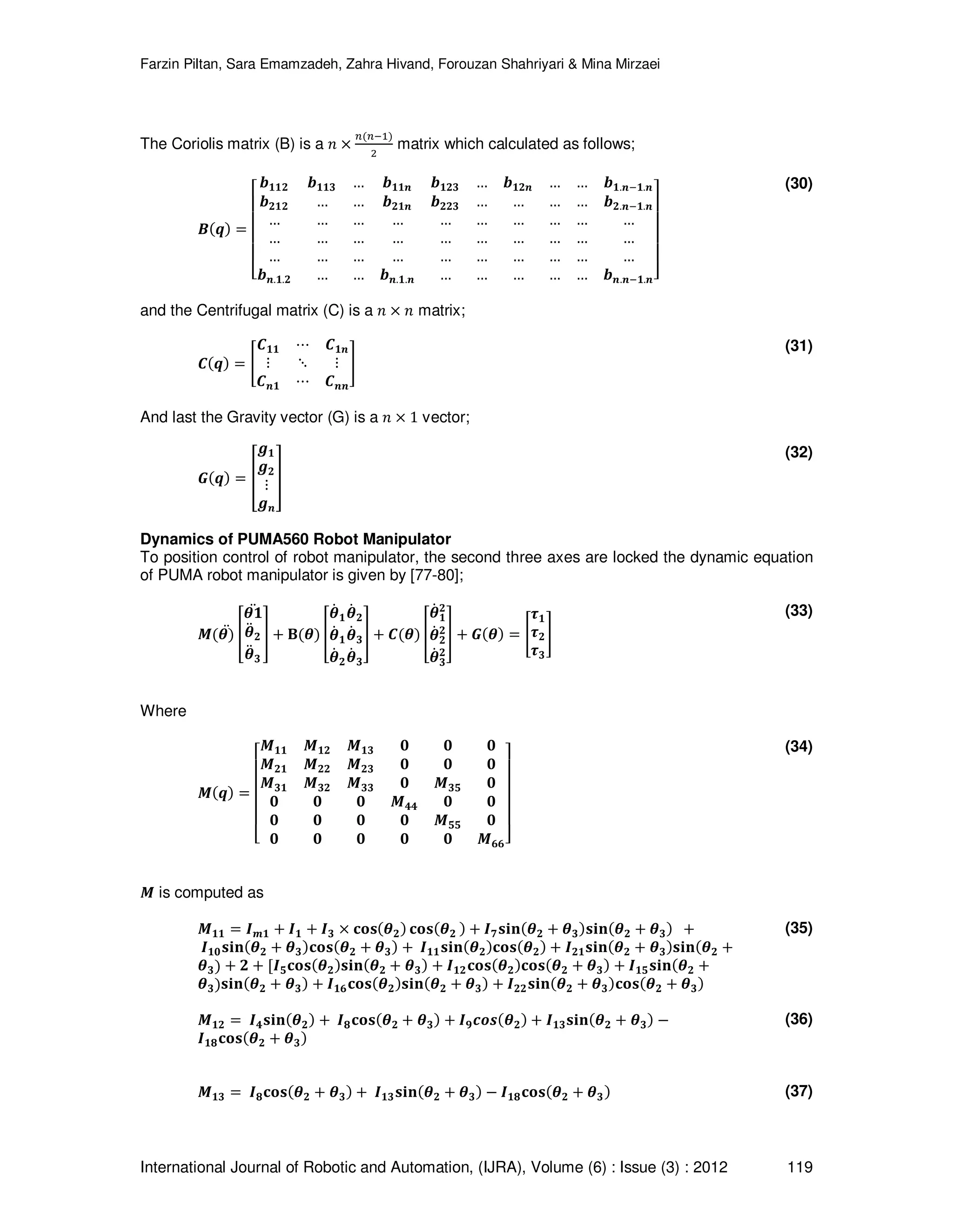 Farzin Piltan, Sara Emamzadeh, Zahra Hivand, Forouzan Shahriyari & Mina Mirzaei International Journal of Robotic and Automation, (IJRA), Volume (6) : Issue (3) : 2012 119 The Coriolis matrix (B) is a ݊ ൈ ௡ሺ௡ିଵሻ ଶ matrix which calculated as follows; ࡮ሺࢗሻ ൌ ‫ۏ‬ ‫ێ‬ ‫ێ‬ ‫ێ‬ ‫ێ‬ ‫ۍ‬ ࢈૚૚૛ ࢈૚૚૜ … ࢈૚૚࢔ ࢈૚૛૜ … ࢈૚૛࢔ … … ࢈૚.࢔ି૚.࢔ ࢈૛૚૛ … … ࢈૛૚࢔ ࢈૛૛૜ … … … … ࢈૛.࢔ି૚.࢔ … … … … … … … … … … … … … … … … … … … … … … … … … … … … … … ࢈࢔.૚.૛ … … ࢈࢔.૚.࢔ … … … … … ࢈࢔.࢔ି૚.࢔‫ے‬ ‫ۑ‬ ‫ۑ‬ ‫ۑ‬ ‫ۑ‬ ‫ې‬ (30) and the Centrifugal matrix (C) is a ݊ ൈ ݊ matrix; ࡯ሺࢗሻ ൌ ൥ ࡯૚૚ ‫ڮ‬ ࡯૚࢔ ‫ڭ‬ ‫ڰ‬ ‫ڭ‬ ࡯࢔૚ ‫ڮ‬ ࡯࢔࢔ ൩ (31) And last the Gravity vector (G) is a ݊ ൈ 1 vector; ࡳሺࢗሻ ൌ ൦ ࢍ૚ ࢍ૛ ‫ڭ‬ ࢍ࢔ ൪ (32) Dynamics of PUMA560 Robot Manipulator To position control of robot manipulator, the second three axes are locked the dynamic equation of PUMA robot manipulator is given by [77-80]; ࡹሺࣂሻሷ ቎ ࣂ૚ ࣂሷ ૛ ࣂሷ ૜ ሷ ቏ ൅ ۰ሺࣂሻ ቎ ࣂሶ ૚ࣂሶ ૛ ࣂሶ ૚ࣂሶ ૜ ࣂሶ ૛ࣂሶ ૜ ቏ ൅ ࡯ሺࣂሻ ቎ ࣂሶ ૚ ૛ ࣂሶ ૛ ૛ ࣂሶ ૜ ૛ ቏ ൅ ࡳሺࣂሻ ൌ ൥ ࣎૚ ࣎૛ ࣎૜ ൩ (33) Where ࡹሺࢗሻ ൌ ‫ۏ‬ ‫ێ‬ ‫ێ‬ ‫ێ‬ ‫ێ‬ ‫ۍ‬ ࡹ૚૚ ࡹ૚૛ ࡹ૚૜ ૙ ૙ ૙ ࡹ૛૚ ࡹ૛૛ ࡹ૛૜ ૙ ૙ ૙ ࡹ૜૚ ࡹ૜૛ ࡹ૜૜ ૙ ࡹ૜૞ ૙ ૙ ૙ ૙ ࡹ૝૝ ૙ ૙ ૙ ૙ ૙ ૙ ࡹ૞૞ ૙ ૙ ૙ ૙ ૙ ૙ ࡹ૟૟‫ے‬ ‫ۑ‬ ‫ۑ‬ ‫ۑ‬ ‫ۑ‬ ‫ې‬ (34) ࡹ is computed as ࡹ૚૚ ൌ ࡵ࢓૚ ൅ ࡵ૚ ൅ ࡵ૜ ൈ ‫ܛܗ܋‬ሺࣂ૛ሻ ‫ܛܗ܋‬ሺࣂ૛ ሻ ൅ ࡵૠ‫ܖܑܛ‬ሺࣂ૛ ൅ ࣂ૜ሻ‫ܖܑܛ‬ሺࣂ૛ ൅ ࣂ૜ሻ ൅ ࡵ૚૙‫ܖܑܛ‬ሺࣂ૛ ൅ ࣂ૜ሻ‫ܛܗ܋‬ሺࣂ૛ ൅ ࣂ૜ሻ ൅ ࡵ૚૚‫ܖܑܛ‬ሺࣂ૛ሻ‫ܛܗ܋‬ሺࣂ૛ሻ ൅ ࡵ૛૚‫ܖܑܛ‬ሺࣂ૛ ൅ ࣂ૜ሻ‫ܖܑܛ‬ሺࣂ૛ ൅ ࣂ૜ሻ ൅ ૛ ൅ ሾࡵ૞‫ܛܗ܋‬ሺࣂ૛ሻ‫ܖܑܛ‬ሺࣂ૛ ൅ ࣂ૜ሻ ൅ ࡵ૚૛‫ܛܗ܋‬ሺࣂ૛ሻ‫ܛܗ܋‬ሺࣂ૛ ൅ ࣂ૜ሻ ൅ ࡵ૚૞‫ܖܑܛ‬ሺࣂ૛ ൅ ࣂ૜ሻ‫ܖܑܛ‬ሺࣂ૛ ൅ ࣂ૜ሻ ൅ ࡵ૚૟‫ܛܗ܋‬ሺࣂ૛ሻ‫ܖܑܛ‬ሺࣂ૛ ൅ ࣂ૜ሻ ൅ ࡵ૛૛‫ܖܑܛ‬ሺࣂ૛ ൅ ࣂ૜ሻ‫ܛܗ܋‬ሺࣂ૛ ൅ ࣂ૜ሻ (35) ࡹ૚૛ ൌ ࡵ૝‫ܖܑܛ‬ሺࣂ૛ሻ ൅ ࡵૡ‫ܛܗ܋‬ሺࣂ૛ ൅ ࣂ૜ሻ ൅ ࡵૢࢉ࢕࢙ሺࣂ૛ሻ ൅ ࡵ૚૜‫ܖܑܛ‬ሺࣂ૛ ൅ ࣂ૜ሻ െ ࡵ૚ૡ‫ܛܗ܋‬ሺࣂ૛ ൅ ࣂ૜ሻ (36) ࡹ૚૜ ൌ ࡵૡ‫ܛܗ܋‬ሺࣂ૛ ൅ ࣂ૜ሻ ൅ ࡵ૚૜‫ܖܑܛ‬ሺࣂ૛ ൅ ࣂ૜ሻ െ ࡵ૚ૡ‫ܛܗ܋‬ሺࣂ૛ ൅ ࣂ૜ሻ (37) 