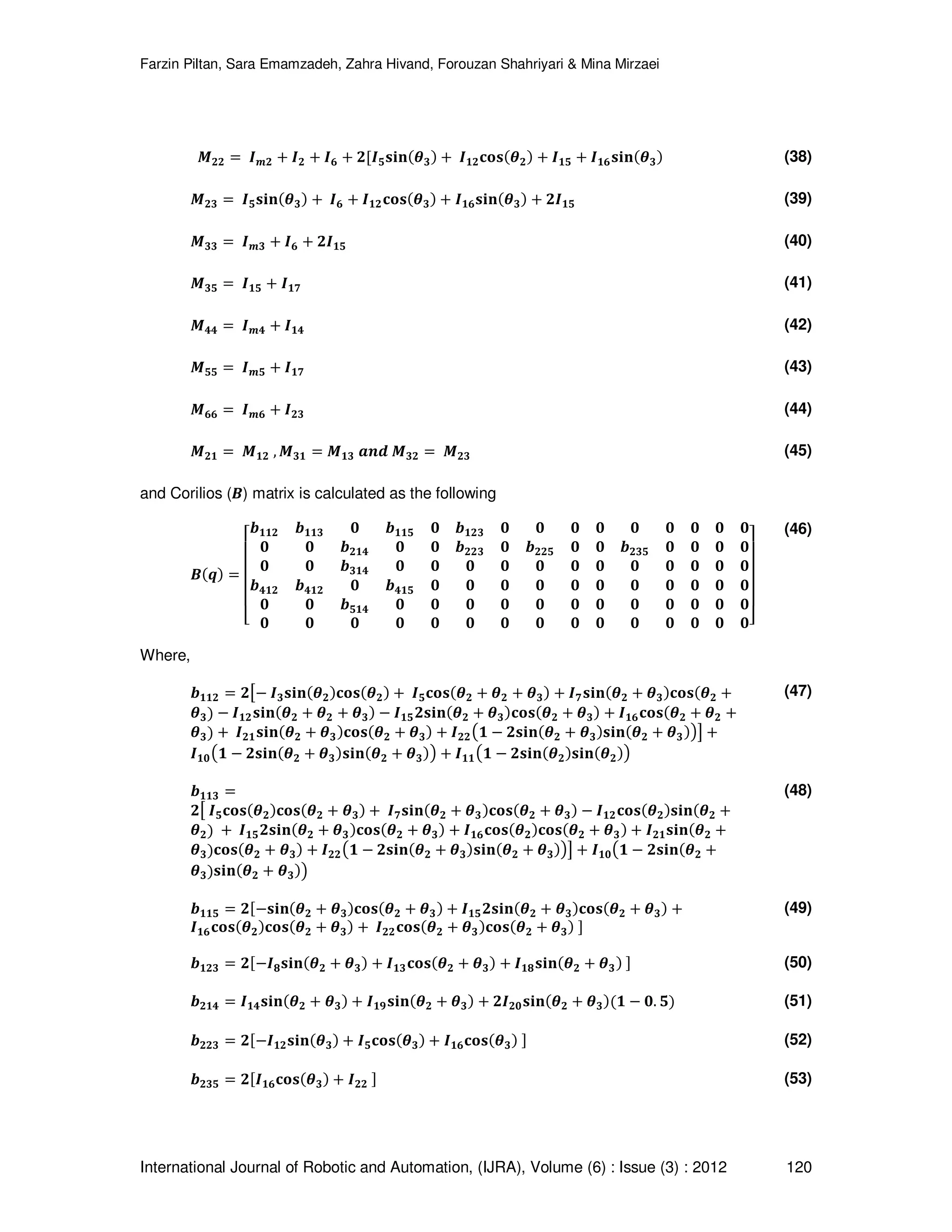 Farzin Piltan, Sara Emamzadeh, Zahra Hivand, Forouzan Shahriyari & Mina Mirzaei International Journal of Robotic and Automation, (IJRA), Volume (6) : Issue (3) : 2012 120 ࡹ૛૛ ൌ ࡵ࢓૛ ൅ ࡵ૛ ൅ ࡵ૟ ൅ ૛ሾࡵ૞‫ܖܑܛ‬ሺࣂ૜ሻ ൅ ࡵ૚૛‫ܛܗ܋‬ሺࣂ૛ሻ ൅ ࡵ૚૞ ൅ ࡵ૚૟‫ܖܑܛ‬ሺࣂ૜ሻ (38) ࡹ૛૜ ൌ ࡵ૞‫ܖܑܛ‬ሺࣂ૜ሻ ൅ ࡵ૟ ൅ ࡵ૚૛‫ܛܗ܋‬ሺࣂ૜ሻ ൅ ࡵ૚૟‫ܖܑܛ‬ሺࣂ૜ሻ ൅ ૛ࡵ૚૞ (39) ࡹ૜૜ ൌ ࡵ࢓૜ ൅ ࡵ૟ ൅ ૛ࡵ૚૞ (40) ࡹ૜૞ ൌ ࡵ૚૞ ൅ ࡵ૚ૠ (41) ࡹ૝૝ ൌ ࡵ࢓૝ ൅ ࡵ૚૝ (42) ࡹ૞૞ ൌ ࡵ࢓૞ ൅ ࡵ૚ૠ (43) ࡹ૟૟ ൌ ࡵ࢓૟ ൅ ࡵ૛૜ (44) ࡹ૛૚ ൌ ࡹ૚૛ , ࡹ૜૚ ൌ ࡹ૚૜ ࢇ࢔ࢊ ࡹ૜૛ ൌ ࡹ૛૜ (45) and Corilios (࡮) matrix is calculated as the following ࡮ሺࢗሻ ൌ ‫ۏ‬ ‫ێ‬ ‫ێ‬ ‫ێ‬ ‫ێ‬ ‫ۍ‬ ࢈૚૚૛ ࢈૚૚૜ ૙ ࢈૚૚૞ ૙ ࢈૚૛૜ ૙ ૙ ૙ ૙ ૙ ૙ ૙ ૙ ૙ ૙ ૙ ࢈૛૚૝ ૙ ૙ ࢈૛૛૜ ૙ ࢈૛૛૞ ૙ ૙ ࢈૛૜૞ ૙ ૙ ૙ ૙ ૙ ૙ ࢈૜૚૝ ૙ ૙ ૙ ૙ ૙ ૙ ૙ ૙ ૙ ૙ ૙ ૙ ࢈૝૚૛ ࢈૝૚૛ ૙ ࢈૝૚૞ ૙ ૙ ૙ ૙ ૙ ૙ ૙ ૙ ૙ ૙ ૙ ૙ ૙ ࢈૞૚૝ ૙ ૙ ૙ ૙ ૙ ૙ ૙ ૙ ૙ ૙ ૙ ૙ ૙ ૙ ૙ ૙ ૙ ૙ ૙ ૙ ૙ ૙ ૙ ૙ ૙ ૙ ૙‫ے‬ ‫ۑ‬ ‫ۑ‬ ‫ۑ‬ ‫ۑ‬ ‫ې‬ (46) Where, ࢈૚૚૛ ൌ ૛ൣെ ࡵ૜‫ܖܑܛ‬ሺࣂ૛ሻ‫ܛܗ܋‬ሺࣂ૛ሻ ൅ ࡵ૞‫ܛܗ܋‬ሺࣂ૛ ൅ ࣂ૛ ൅ ࣂ૜ሻ ൅ ࡵૠ‫ܖܑܛ‬ሺࣂ૛ ൅ ࣂ૜ሻ‫ܛܗ܋‬ሺࣂ૛ ൅ ࣂ૜ሻ െ ࡵ૚૛‫ܖܑܛ‬ሺࣂ૛ ൅ ࣂ૛ ൅ ࣂ૜ሻ െ ࡵ૚૞૛‫ܖܑܛ‬ሺࣂ૛ ൅ ࣂ૜ሻ‫ܛܗ܋‬ሺࣂ૛ ൅ ࣂ૜ሻ ൅ ࡵ૚૟‫ܛܗ܋‬ሺࣂ૛ ൅ ࣂ૛ ൅ ࣂ૜ሻ ൅ ࡵ૛૚‫ܖܑܛ‬ሺࣂ૛ ൅ ࣂ૜ሻ‫ܛܗ܋‬ሺࣂ૛ ൅ ࣂ૜ሻ ൅ ࡵ૛૛൫૚ െ ૛‫ܖܑܛ‬ሺࣂ૛ ൅ ࣂ૜ሻ‫ܖܑܛ‬ሺࣂ૛ ൅ ࣂ૜ሻ൯൧ ൅ ࡵ૚૙൫૚ െ ૛‫ܖܑܛ‬ሺࣂ૛ ൅ ࣂ૜ሻ‫ܖܑܛ‬ሺࣂ૛ ൅ ࣂ૜ሻ൯ ൅ ࡵ૚૚൫૚ െ ૛‫ܖܑܛ‬ሺࣂ૛ሻ‫ܖܑܛ‬ሺࣂ૛ሻ൯ (47) ࢈૚૚૜ ൌ ૛ൣ ࡵ૞‫ܛܗ܋‬ሺࣂ૛ሻ‫ܛܗ܋‬ሺࣂ૛ ൅ ࣂ૜ሻ ൅ ࡵૠ‫ܖܑܛ‬ሺࣂ૛ ൅ ࣂ૜ሻ‫ܛܗ܋‬ሺࣂ૛ ൅ ࣂ૜ሻ െ ࡵ૚૛‫ܛܗ܋‬ሺࣂ૛ሻ‫ܖܑܛ‬ሺࣂ૛ ൅ ࣂ૛ሻ ൅ ࡵ૚૞૛‫ܖܑܛ‬ሺࣂ૛ ൅ ࣂ૜ሻ‫ܛܗ܋‬ሺࣂ૛ ൅ ࣂ૜ሻ ൅ ࡵ૚૟‫ܛܗ܋‬ሺࣂ૛ሻ‫ܛܗ܋‬ሺࣂ૛ ൅ ࣂ૜ሻ ൅ ࡵ૛૚‫ܖܑܛ‬ሺࣂ૛ ൅ ࣂ૜ሻ‫ܛܗ܋‬ሺࣂ૛ ൅ ࣂ૜ሻ ൅ ࡵ૛૛൫૚ െ ૛‫ܖܑܛ‬ሺࣂ૛ ൅ ࣂ૜ሻ‫ܖܑܛ‬ሺࣂ૛ ൅ ࣂ૜ሻ൯൧ ൅ ࡵ૚૙൫૚ െ ૛‫ܖܑܛ‬ሺࣂ૛ ൅ ࣂ૜ሻ‫ܖܑܛ‬ሺࣂ૛ ൅ ࣂ૜ሻ൯ (48) ࢈૚૚૞ ൌ ૛ሾെ‫ܖܑܛ‬ሺࣂ૛ ൅ ࣂ૜ሻ‫ܛܗ܋‬ሺࣂ૛ ൅ ࣂ૜ሻ ൅ ࡵ૚૞૛‫ܖܑܛ‬ሺࣂ૛ ൅ ࣂ૜ሻ‫ܛܗ܋‬ሺࣂ૛ ൅ ࣂ૜ሻ ൅ ࡵ૚૟‫ܛܗ܋‬ሺࣂ૛ሻ‫ܛܗ܋‬ሺࣂ૛ ൅ ࣂ૜ሻ ൅ ࡵ૛૛‫ܛܗ܋‬ሺࣂ૛ ൅ ࣂ૜ሻ‫ܛܗ܋‬ሺࣂ૛ ൅ ࣂ૜ሻ ሿ (49) ࢈૚૛૜ ൌ ૛ሾെࡵૡ‫ܖܑܛ‬ሺࣂ૛ ൅ ࣂ૜ሻ ൅ ࡵ૚૜‫ܛܗ܋‬ሺࣂ૛ ൅ ࣂ૜ሻ ൅ ࡵ૚ૡ‫ܖܑܛ‬ሺࣂ૛ ൅ ࣂ૜ሻ ሿ (50) ࢈૛૚૝ ൌ ࡵ૚૝‫ܖܑܛ‬ሺࣂ૛ ൅ ࣂ૜ሻ ൅ ࡵ૚ૢ‫ܖܑܛ‬ሺࣂ૛ ൅ ࣂ૜ሻ ൅ ૛ࡵ૛૙‫ܖܑܛ‬ሺࣂ૛ ൅ ࣂ૜ሻሺ૚ െ ૙. ૞ሻ (51) ࢈૛૛૜ ൌ ૛ሾെࡵ૚૛‫ܖܑܛ‬ሺࣂ૜ሻ ൅ ࡵ૞‫ܛܗ܋‬ሺࣂ૜ሻ ൅ ࡵ૚૟‫ܛܗ܋‬ሺࣂ૜ሻ ሿ (52) ࢈૛૜૞ ൌ ૛ሾࡵ૚૟‫ܛܗ܋‬ሺࣂ૜ሻ ൅ ࡵ૛૛ ሿ (53) 