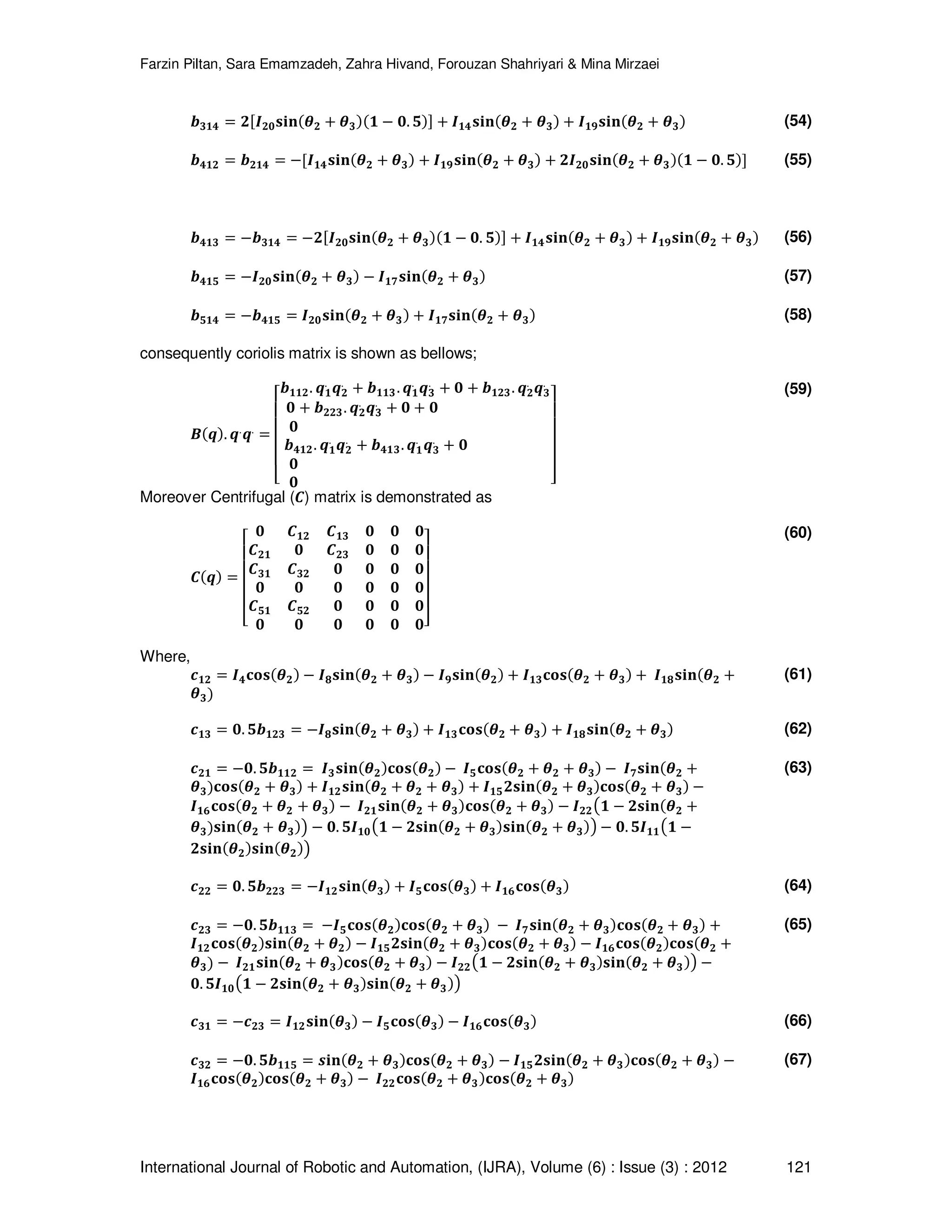Farzin Piltan, Sara Emamzadeh, Zahra Hivand, Forouzan Shahriyari & Mina Mirzaei International Journal of Robotic and Automation, (IJRA), Volume (6) : Issue (3) : 2012 121 ࢈૜૚૝ ൌ ૛ሾࡵ૛૙‫ܖܑܛ‬ሺࣂ૛ ൅ ࣂ૜ሻሺ૚ െ ૙. ૞ሻሿ ൅ ࡵ૚૝‫ܖܑܛ‬ሺࣂ૛ ൅ ࣂ૜ሻ ൅ ࡵ૚ૢ‫ܖܑܛ‬ሺࣂ૛ ൅ ࣂ૜ሻ (54) ࢈૝૚૛ ൌ ࢈૛૚૝ ൌ െሾࡵ૚૝‫ܖܑܛ‬ሺࣂ૛ ൅ ࣂ૜ሻ ൅ ࡵ૚ૢ‫ܖܑܛ‬ሺࣂ૛ ൅ ࣂ૜ሻ ൅ ૛ࡵ૛૙‫ܖܑܛ‬ሺࣂ૛ ൅ ࣂ૜ሻሺ૚ െ ૙. ૞ሻሿ (55) ࢈૝૚૜ ൌ െ࢈૜૚૝ ൌ െ૛ሾࡵ૛૙‫ܖܑܛ‬ሺࣂ૛ ൅ ࣂ૜ሻሺ૚ െ ૙. ૞ሻሿ ൅ ࡵ૚૝‫ܖܑܛ‬ሺࣂ૛ ൅ ࣂ૜ሻ ൅ ࡵ૚ૢ‫ܖܑܛ‬ሺࣂ૛ ൅ ࣂ૜ሻ (56) ࢈૝૚૞ ൌ െࡵ૛૙‫ܖܑܛ‬ሺࣂ૛ ൅ ࣂ૜ሻ െ ࡵ૚ૠ‫ܖܑܛ‬ሺࣂ૛ ൅ ࣂ૜ሻ (57) ࢈૞૚૝ ൌ െ࢈૝૚૞ ൌ ࡵ૛૙‫ܖܑܛ‬ሺࣂ૛ ൅ ࣂ૜ሻ ൅ ࡵ૚ૠ‫ܖܑܛ‬ሺࣂ૛ ൅ ࣂ૜ሻ (58) consequently coriolis matrix is shown as bellows; ࡮ሺࢗሻ. ࢗ. ࢗ. ൌ ‫ۏ‬ ‫ێ‬ ‫ێ‬ ‫ێ‬ ‫ێ‬ ‫ۍ‬ ࢈૚૚૛. ࢗ૚ . ࢗ૛ . ൅ ࢈૚૚૜. ࢗ૚ . ࢗ૜ . ൅ ૙ ൅ ࢈૚૛૜. ࢗ૛ . ࢗ૜ . ૙ ൅ ࢈૛૛૜. ࢗ૛ . ࢗ૜ . ൅ ૙ ൅ ૙ ૙ ࢈૝૚૛. ࢗ૚ . ࢗ૛ . ൅ ࢈૝૚૜. ࢗ૚ . ࢗ૜ . ൅ ૙ ૙ ૙ ‫ے‬ ‫ۑ‬ ‫ۑ‬ ‫ۑ‬ ‫ۑ‬ ‫ې‬ (59) Moreover Centrifugal (࡯) matrix is demonstrated as ࡯ሺࢗሻ ൌ ‫ۏ‬ ‫ێ‬ ‫ێ‬ ‫ێ‬ ‫ێ‬ ‫ۍ‬ ૙ ࡯૚૛ ࡯૚૜ ૙ ૙ ૙ ࡯૛૚ ૙ ࡯૛૜ ૙ ૙ ૙ ࡯૜૚ ࡯૜૛ ૙ ૙ ૙ ૙ ૙ ૙ ૙ ૙ ૙ ૙ ࡯૞૚ ࡯૞૛ ૙ ૙ ૙ ૙ ૙ ૙ ૙ ૙ ૙ ૙‫ے‬ ‫ۑ‬ ‫ۑ‬ ‫ۑ‬ ‫ۑ‬ ‫ې‬ (60) Where, ࢉ૚૛ ൌ ࡵ૝‫ܛܗ܋‬ሺࣂ૛ሻ െ ࡵૡ‫ܖܑܛ‬ሺࣂ૛ ൅ ࣂ૜ሻ െ ࡵૢ‫ܖܑܛ‬ሺࣂ૛ሻ ൅ ࡵ૚૜‫ܛܗ܋‬ሺࣂ૛ ൅ ࣂ૜ሻ ൅ ࡵ૚ૡ‫ܖܑܛ‬ሺࣂ૛ ൅ ࣂ૜ሻ (61) ࢉ૚૜ ൌ ૙. ૞࢈૚૛૜ ൌ െࡵૡ‫ܖܑܛ‬ሺࣂ૛ ൅ ࣂ૜ሻ ൅ ࡵ૚૜‫ܛܗ܋‬ሺࣂ૛ ൅ ࣂ૜ሻ ൅ ࡵ૚ૡ‫ܖܑܛ‬ሺࣂ૛ ൅ ࣂ૜ሻ (62) ࢉ૛૚ ൌ െ૙. ૞࢈૚૚૛ ൌ ࡵ૜‫ܖܑܛ‬ሺࣂ૛ሻ‫ܛܗ܋‬ሺࣂ૛ሻ െ ࡵ૞‫ܛܗ܋‬ሺࣂ૛ ൅ ࣂ૛ ൅ ࣂ૜ሻ െ ࡵૠ‫ܖܑܛ‬ሺࣂ૛ ൅ ࣂ૜ሻ‫ܛܗ܋‬ሺࣂ૛ ൅ ࣂ૜ሻ ൅ ࡵ૚૛‫ܖܑܛ‬ሺࣂ૛ ൅ ࣂ૛ ൅ ࣂ૜ሻ ൅ ࡵ૚૞૛‫ܖܑܛ‬ሺࣂ૛ ൅ ࣂ૜ሻ‫ܛܗ܋‬ሺࣂ૛ ൅ ࣂ૜ሻ െ ࡵ૚૟‫ܛܗ܋‬ሺࣂ૛ ൅ ࣂ૛ ൅ ࣂ૜ሻ െ ࡵ૛૚‫ܖܑܛ‬ሺࣂ૛ ൅ ࣂ૜ሻ‫ܛܗ܋‬ሺࣂ૛ ൅ ࣂ૜ሻ െ ࡵ૛૛൫૚ െ ૛‫ܖܑܛ‬ሺࣂ૛ ൅ ࣂ૜ሻ‫ܖܑܛ‬ሺࣂ૛ ൅ ࣂ૜ሻ൯ െ ૙. ૞ࡵ૚૙൫૚ െ ૛‫ܖܑܛ‬ሺࣂ૛ ൅ ࣂ૜ሻ‫ܖܑܛ‬ሺࣂ૛ ൅ ࣂ૜ሻ൯ െ ૙. ૞ࡵ૚૚൫૚ െ ૛‫ܖܑܛ‬ሺࣂ૛ሻ‫ܖܑܛ‬ሺࣂ૛ሻ൯ (63) ࢉ૛૛ ൌ ૙. ૞࢈૛૛૜ ൌ െࡵ૚૛‫ܖܑܛ‬ሺࣂ૜ሻ ൅ ࡵ૞‫ܛܗ܋‬ሺࣂ૜ሻ ൅ ࡵ૚૟‫ܛܗ܋‬ሺࣂ૜ሻ (64) ࢉ૛૜ ൌ െ૙. ૞࢈૚૚૜ ൌ െࡵ૞‫ܛܗ܋‬ሺࣂ૛ሻ‫ܛܗ܋‬ሺࣂ૛ ൅ ࣂ૜ሻ െ ࡵૠ‫ܖܑܛ‬ሺࣂ૛ ൅ ࣂ૜ሻ‫ܛܗ܋‬ሺࣂ૛ ൅ ࣂ૜ሻ ൅ ࡵ૚૛‫ܛܗ܋‬ሺࣂ૛ሻ‫ܖܑܛ‬ሺࣂ૛ ൅ ࣂ૛ሻ െ ࡵ૚૞૛‫ܖܑܛ‬ሺࣂ૛ ൅ ࣂ૜ሻ‫ܛܗ܋‬ሺࣂ૛ ൅ ࣂ૜ሻ െ ࡵ૚૟‫ܛܗ܋‬ሺࣂ૛ሻ‫ܛܗ܋‬ሺࣂ૛ ൅ ࣂ૜ሻ െ ࡵ૛૚‫ܖܑܛ‬ሺࣂ૛ ൅ ࣂ૜ሻ‫ܛܗ܋‬ሺࣂ૛ ൅ ࣂ૜ሻ െ ࡵ૛૛൫૚ െ ૛‫ܖܑܛ‬ሺࣂ૛ ൅ ࣂ૜ሻ‫ܖܑܛ‬ሺࣂ૛ ൅ ࣂ૜ሻ൯ െ ૙. ૞ࡵ૚૙൫૚ െ ૛‫ܖܑܛ‬ሺࣂ૛ ൅ ࣂ૜ሻ‫ܖܑܛ‬ሺࣂ૛ ൅ ࣂ૜ሻ൯ (65) ࢉ૜૚ ൌ െࢉ૛૜ ൌ ࡵ૚૛‫ܖܑܛ‬ሺࣂ૜ሻ െ ࡵ૞‫ܛܗ܋‬ሺࣂ૜ሻ െ ࡵ૚૟‫ܛܗ܋‬ሺࣂ૜ሻ (66) ࢉ૜૛ ൌ െ૙. ૞࢈૚૚૞ ൌ ܑ࢙‫ܖ‬ሺࣂ૛ ൅ ࣂ૜ሻ‫ܛܗ܋‬ሺࣂ૛ ൅ ࣂ૜ሻ െ ࡵ૚૞૛‫ܖܑܛ‬ሺࣂ૛ ൅ ࣂ૜ሻ‫ܛܗ܋‬ሺࣂ૛ ൅ ࣂ૜ሻ െ ࡵ૚૟‫ܛܗ܋‬ሺࣂ૛ሻ‫ܛܗ܋‬ሺࣂ૛ ൅ ࣂ૜ሻ െ ࡵ૛૛‫ܛܗ܋‬ሺࣂ૛ ൅ ࣂ૜ሻ‫ܛܗ܋‬ሺࣂ૛ ൅ ࣂ૜ሻ (67) 