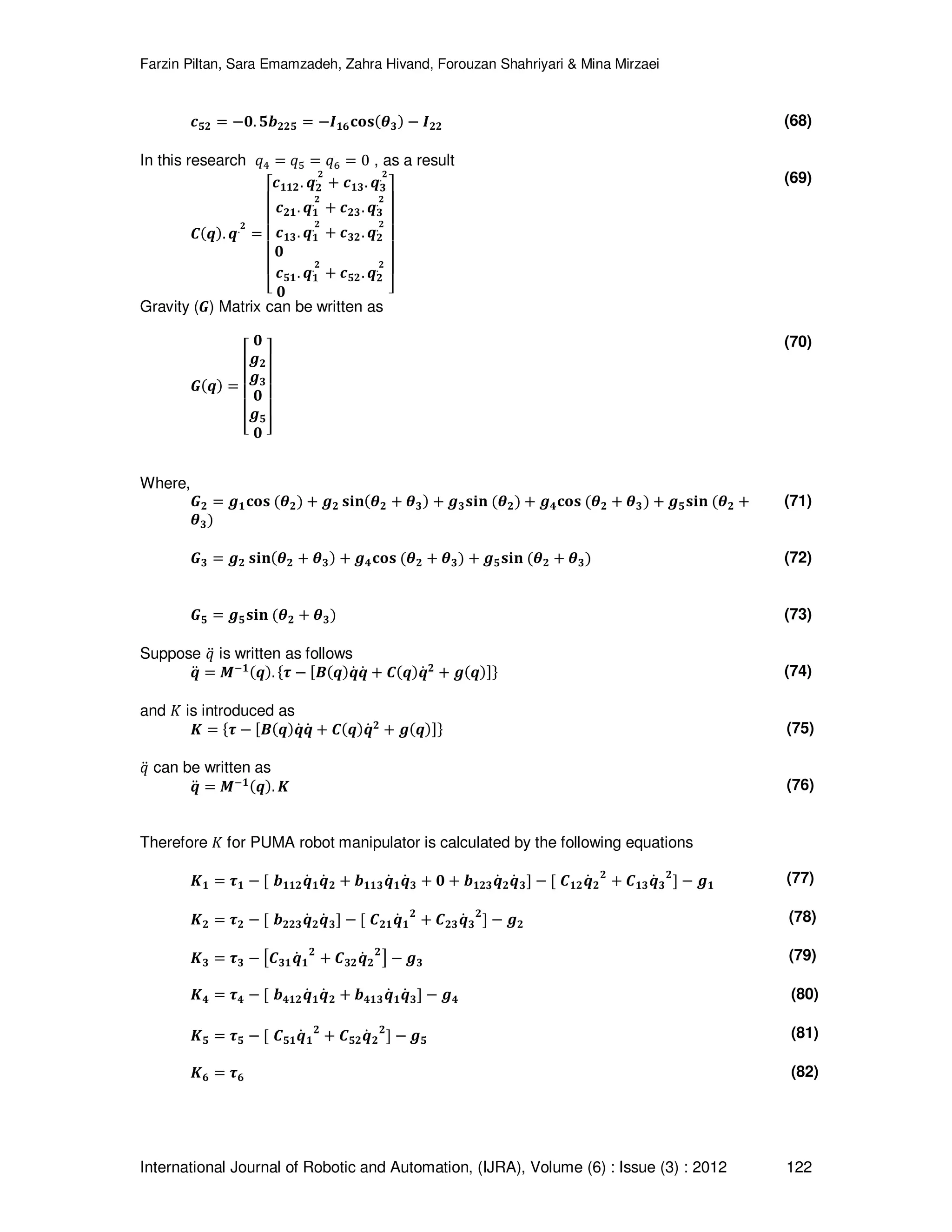 Farzin Piltan, Sara Emamzadeh, Zahra Hivand, Forouzan Shahriyari & Mina Mirzaei International Journal of Robotic and Automation, (IJRA), Volume (6) : Issue (3) : 2012 122 ࢉ૞૛ ൌ െ૙. ૞࢈૛૛૞ ൌ െࡵ૚૟‫ܛܗ܋‬ሺࣂ૜ሻ െ ࡵ૛૛ (68) In this research ‫ݍ‬ସ ൌ ‫ݍ‬ହ ൌ ‫ݍ‬଺ ൌ 0 , as a result ࡯ሺࢗሻ. ࢗ.૛ ൌ ‫ۏ‬ ‫ێ‬ ‫ێ‬ ‫ێ‬ ‫ێ‬ ‫ێ‬ ‫ۍ‬ࢉ૚૚૛. ࢗ૛ .૛ ൅ ࢉ૚૜. ࢗ૜ .૛ ࢉ૛૚. ࢗ૚ .૛ ൅ ࢉ૛૜. ࢗ૜ .૛ ࢉ૚૜. ࢗ૚ .૛ ൅ ࢉ૜૛. ࢗ૛ .૛ ૙ ࢉ૞૚. ࢗ૚ .૛ ൅ ࢉ૞૛. ࢗ૛ .૛ ૙ ‫ے‬ ‫ۑ‬ ‫ۑ‬ ‫ۑ‬ ‫ۑ‬ ‫ۑ‬ ‫ې‬ (69) Gravity (ࡳ) Matrix can be written as ࡳሺࢗሻ ൌ ‫ۏ‬ ‫ێ‬ ‫ێ‬ ‫ێ‬ ‫ێ‬ ‫ۍ‬ ૙ ࢍ૛ ࢍ૜ ૙ ࢍ૞ ૙ ‫ے‬ ‫ۑ‬ ‫ۑ‬ ‫ۑ‬ ‫ۑ‬ ‫ې‬ (70) Where, ࡳ૛ ൌ ࢍ૚‫ܛܗ܋‬ ሺࣂ૛ሻ ൅ ࢍ૛ ‫ܖܑܛ‬ሺࣂ૛ ൅ ࣂ૜ሻ ൅ ࢍ૜‫ܖܑܛ‬ ሺࣂ૛ሻ ൅ ࢍ૝‫ܛܗ܋‬ ሺࣂ૛ ൅ ࣂ૜ሻ ൅ ࢍ૞‫ܖܑܛ‬ ሺࣂ૛ ൅ ࣂ૜ሻ (71) ࡳ૜ ൌ ࢍ૛ ‫ܖܑܛ‬ሺࣂ૛ ൅ ࣂ૜ሻ ൅ ࢍ૝‫ܛܗ܋‬ ሺࣂ૛ ൅ ࣂ૜ሻ ൅ ࢍ૞‫ܖܑܛ‬ ሺࣂ૛ ൅ ࣂ૜ሻ (72) ࡳ૞ ൌ ࢍ૞‫ܖܑܛ‬ ሺࣂ૛ ൅ ࣂ૜ሻ (73) Suppose ‫ݍ‬ሷ is written as follows ࢗሷ ൌ ࡹି૚ሺࢗሻ. ሼ࣎ െ ሾ࡮ሺࢗሻࢗሶ ࢗሶ ൅ ࡯ሺࢗሻࢗሶ ૛ ൅ ࢍሺࢗሻሿሽ (74) and ‫ܭ‬ is introduced as ࡷ ൌ ሼ࣎ െ ሾ࡮ሺࢗሻࢗሶ ࢗሶ ൅ ࡯ሺࢗሻࢗሶ ૛ ൅ ࢍሺࢗሻሿሽ (75) ‫ݍ‬ሷ can be written as ࢗሷ ൌ ࡹି૚ሺࢗሻ. ࡷ (76) Therefore ‫ܭ‬ for PUMA robot manipulator is calculated by the following equations ࡷ૚ ൌ ࣎૚ െ ሾ ࢈૚૚૛ࢗሶ ૚ࢗሶ ૛ ൅ ࢈૚૚૜ࢗሶ ૚ࢗሶ ૜ ൅ ૙ ൅ ࢈૚૛૜ࢗሶ ૛ࢗሶ ૜ሿ െ ሾ ࡯૚૛ࢗሶ ૛ ૛ ൅ ࡯૚૜ࢗሶ ૜ ૛ ሿ െ ࢍ૚ (77) ࡷ૛ ൌ ࣎૛ െ ሾ ࢈૛૛૜ࢗሶ ૛ࢗሶ ૜ሿ െ ሾ ࡯૛૚ࢗሶ ૚ ૛ ൅ ࡯૛૜ࢗሶ ૜ ૛ ሿ െ ࢍ૛ (78) ࡷ૜ ൌ ࣎૜ െ ൣ࡯૜૚ࢗሶ ૚ ૛ ൅ ࡯૜૛ࢗሶ ૛ ૛ ൧ െ ࢍ૜ (79) ࡷ૝ ൌ ࣎૝ െ ሾ ࢈૝૚૛ࢗሶ ૚ࢗሶ ૛ ൅ ࢈૝૚૜ࢗሶ ૚ࢗሶ ૜ሿ െ ࢍ૝ (80) ࡷ૞ ൌ ࣎૞ െ ሾ ࡯૞૚ࢗሶ ૚ ૛ ൅ ࡯૞૛ࢗሶ ૛ ૛ ሿ െ ࢍ૞ (81) ࡷ૟ ൌ ࣎૟ (82) 