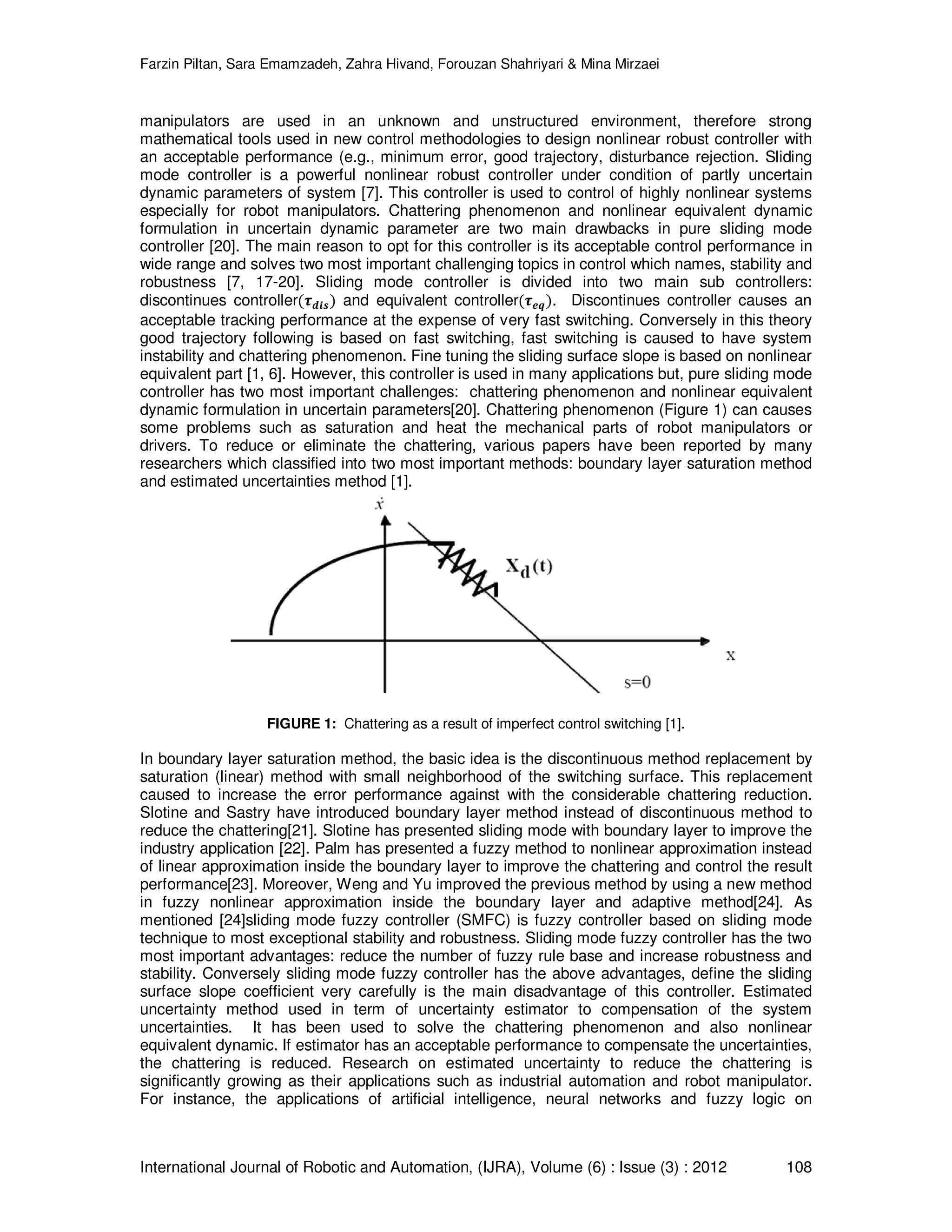 Farzin Piltan, Sara Emamzadeh, Zahra Hivand, Forouzan Shahriyari & Mina Mirzaei International Journal of Robotic and Automation, (IJRA), Volume (6) : Issue (3) : 2012 108 manipulators are used in an unknown and unstructured environment, therefore strong mathematical tools used in new control methodologies to design nonlinear robust controller with an acceptable performance (e.g., minimum error, good trajectory, disturbance rejection. Sliding mode controller is a powerful nonlinear robust controller under condition of partly uncertain dynamic parameters of system [7]. This controller is used to control of highly nonlinear systems especially for robot manipulators. Chattering phenomenon and nonlinear equivalent dynamic formulation in uncertain dynamic parameter are two main drawbacks in pure sliding mode controller [20]. The main reason to opt for this controller is its acceptable control performance in wide range and solves two most important challenging topics in control which names, stability and robustness [7, 17-20]. Sliding mode controller is divided into two main sub controllers: discontinues controllerሺ࣎ࢊ࢏࢙ሻ and equivalent controllerሺ࣎ࢋࢗሻ. Discontinues controller causes an acceptable tracking performance at the expense of very fast switching. Conversely in this theory good trajectory following is based on fast switching, fast switching is caused to have system instability and chattering phenomenon. Fine tuning the sliding surface slope is based on nonlinear equivalent part [1, 6]. However, this controller is used in many applications but, pure sliding mode controller has two most important challenges: chattering phenomenon and nonlinear equivalent dynamic formulation in uncertain parameters[20]. Chattering phenomenon (Figure 1) can causes some problems such as saturation and heat the mechanical parts of robot manipulators or drivers. To reduce or eliminate the chattering, various papers have been reported by many researchers which classified into two most important methods: boundary layer saturation method and estimated uncertainties method [1]. FIGURE 1: Chattering as a result of imperfect control switching [1]. In boundary layer saturation method, the basic idea is the discontinuous method replacement by saturation (linear) method with small neighborhood of the switching surface. This replacement caused to increase the error performance against with the considerable chattering reduction. Slotine and Sastry have introduced boundary layer method instead of discontinuous method to reduce the chattering[21]. Slotine has presented sliding mode with boundary layer to improve the industry application [22]. Palm has presented a fuzzy method to nonlinear approximation instead of linear approximation inside the boundary layer to improve the chattering and control the result performance[23]. Moreover, Weng and Yu improved the previous method by using a new method in fuzzy nonlinear approximation inside the boundary layer and adaptive method[24]. As mentioned [24]sliding mode fuzzy controller (SMFC) is fuzzy controller based on sliding mode technique to most exceptional stability and robustness. Sliding mode fuzzy controller has the two most important advantages: reduce the number of fuzzy rule base and increase robustness and stability. Conversely sliding mode fuzzy controller has the above advantages, define the sliding surface slope coefficient very carefully is the main disadvantage of this controller. Estimated uncertainty method used in term of uncertainty estimator to compensation of the system uncertainties. It has been used to solve the chattering phenomenon and also nonlinear equivalent dynamic. If estimator has an acceptable performance to compensate the uncertainties, the chattering is reduced. Research on estimated uncertainty to reduce the chattering is significantly growing as their applications such as industrial automation and robot manipulator. For instance, the applications of artificial intelligence, neural networks and fuzzy logic on 