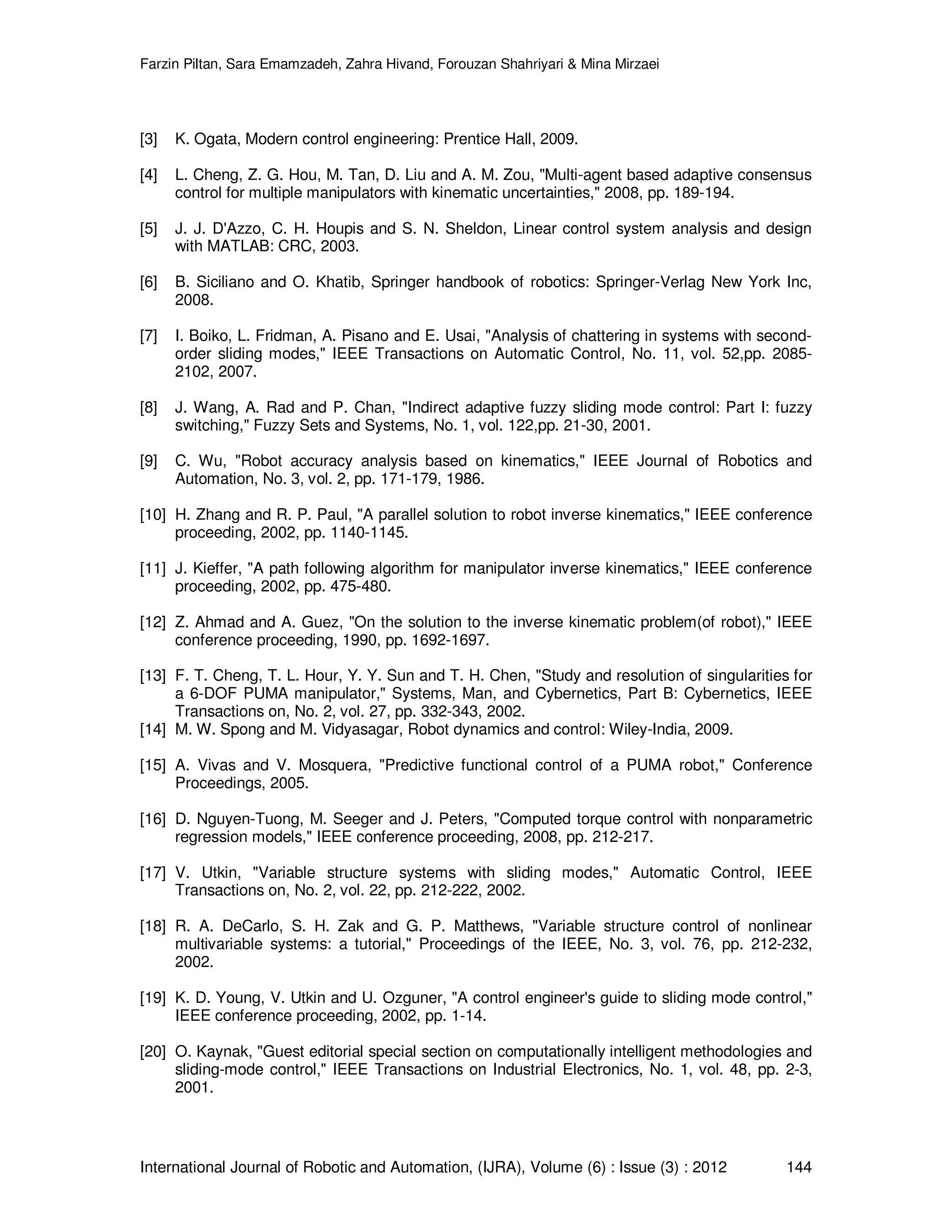 Farzin Piltan, Sara Emamzadeh, Zahra Hivand, Forouzan Shahriyari & Mina Mirzaei International Journal of Robotic and Automation, (IJRA), Volume (6) : Issue (3) : 2012 144 [3] K. Ogata, Modern control engineering: Prentice Hall, 2009. [4] L. Cheng, Z. G. Hou, M. Tan, D. Liu and A. M. Zou, "Multi-agent based adaptive consensus control for multiple manipulators with kinematic uncertainties," 2008, pp. 189-194. [5] J. J. D'Azzo, C. H. Houpis and S. N. Sheldon, Linear control system analysis and design with MATLAB: CRC, 2003. [6] B. Siciliano and O. Khatib, Springer handbook of robotics: Springer-Verlag New York Inc, 2008. [7] I. Boiko, L. Fridman, A. Pisano and E. Usai, "Analysis of chattering in systems with second- order sliding modes," IEEE Transactions on Automatic Control, No. 11, vol. 52,pp. 2085- 2102, 2007. [8] J. Wang, A. Rad and P. Chan, "Indirect adaptive fuzzy sliding mode control: Part I: fuzzy switching," Fuzzy Sets and Systems, No. 1, vol. 122,pp. 21-30, 2001. [9] C. Wu, "Robot accuracy analysis based on kinematics," IEEE Journal of Robotics and Automation, No. 3, vol. 2, pp. 171-179, 1986. [10] H. Zhang and R. P. Paul, "A parallel solution to robot inverse kinematics," IEEE conference proceeding, 2002, pp. 1140-1145. [11] J. Kieffer, "A path following algorithm for manipulator inverse kinematics," IEEE conference proceeding, 2002, pp. 475-480. [12] Z. Ahmad and A. Guez, "On the solution to the inverse kinematic problem(of robot)," IEEE conference proceeding, 1990, pp. 1692-1697. [13] F. T. Cheng, T. L. Hour, Y. Y. Sun and T. H. Chen, "Study and resolution of singularities for a 6-DOF PUMA manipulator," Systems, Man, and Cybernetics, Part B: Cybernetics, IEEE Transactions on, No. 2, vol. 27, pp. 332-343, 2002. [14] M. W. Spong and M. Vidyasagar, Robot dynamics and control: Wiley-India, 2009. [15] A. Vivas and V. Mosquera, "Predictive functional control of a PUMA robot," Conference Proceedings, 2005. [16] D. Nguyen-Tuong, M. Seeger and J. Peters, "Computed torque control with nonparametric regression models," IEEE conference proceeding, 2008, pp. 212-217. [17] V. Utkin, "Variable structure systems with sliding modes," Automatic Control, IEEE Transactions on, No. 2, vol. 22, pp. 212-222, 2002. [18] R. A. DeCarlo, S. H. Zak and G. P. Matthews, "Variable structure control of nonlinear multivariable systems: a tutorial," Proceedings of the IEEE, No. 3, vol. 76, pp. 212-232, 2002. [19] K. D. Young, V. Utkin and U. Ozguner, "A control engineer's guide to sliding mode control," IEEE conference proceeding, 2002, pp. 1-14. [20] O. Kaynak, "Guest editorial special section on computationally intelligent methodologies and sliding-mode control," IEEE Transactions on Industrial Electronics, No. 1, vol. 48, pp. 2-3, 2001. 