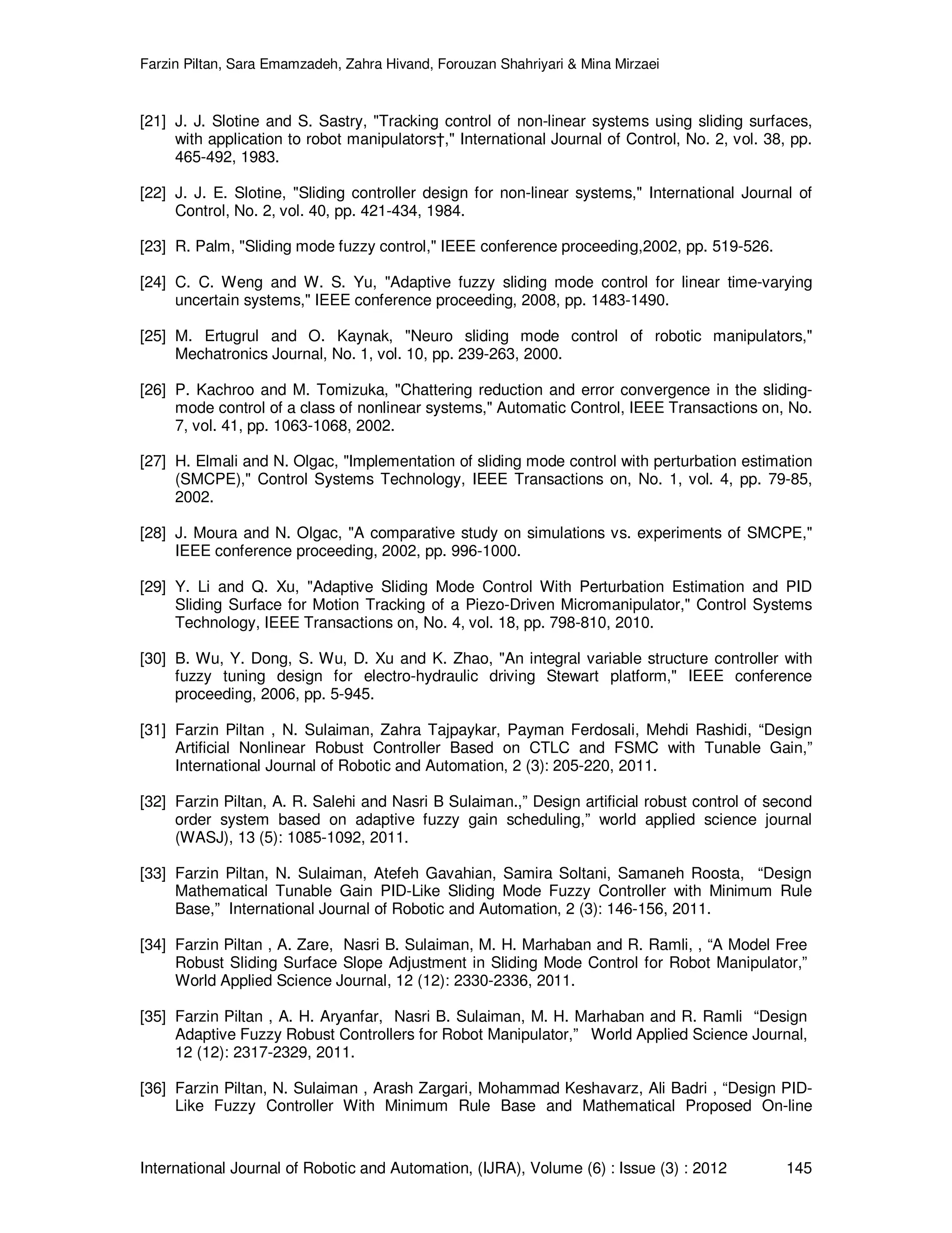 Farzin Piltan, Sara Emamzadeh, Zahra Hivand, Forouzan Shahriyari & Mina Mirzaei International Journal of Robotic and Automation, (IJRA), Volume (6) : Issue (3) : 2012 145 [21] J. J. Slotine and S. Sastry, "Tracking control of non-linear systems using sliding surfaces, with application to robot manipulators†," International Journal of Control, No. 2, vol. 38, pp. 465-492, 1983. [22] J. J. E. Slotine, "Sliding controller design for non-linear systems," International Journal of Control, No. 2, vol. 40, pp. 421-434, 1984. [23] R. Palm, "Sliding mode fuzzy control," IEEE conference proceeding,2002, pp. 519-526. [24] C. C. Weng and W. S. Yu, "Adaptive fuzzy sliding mode control for linear time-varying uncertain systems," IEEE conference proceeding, 2008, pp. 1483-1490. [25] M. Ertugrul and O. Kaynak, "Neuro sliding mode control of robotic manipulators," Mechatronics Journal, No. 1, vol. 10, pp. 239-263, 2000. [26] P. Kachroo and M. Tomizuka, "Chattering reduction and error convergence in the sliding- mode control of a class of nonlinear systems," Automatic Control, IEEE Transactions on, No. 7, vol. 41, pp. 1063-1068, 2002. [27] H. Elmali and N. Olgac, "Implementation of sliding mode control with perturbation estimation (SMCPE)," Control Systems Technology, IEEE Transactions on, No. 1, vol. 4, pp. 79-85, 2002. [28] J. Moura and N. Olgac, "A comparative study on simulations vs. experiments of SMCPE," IEEE conference proceeding, 2002, pp. 996-1000. [29] Y. Li and Q. Xu, "Adaptive Sliding Mode Control With Perturbation Estimation and PID Sliding Surface for Motion Tracking of a Piezo-Driven Micromanipulator," Control Systems Technology, IEEE Transactions on, No. 4, vol. 18, pp. 798-810, 2010. [30] B. Wu, Y. Dong, S. Wu, D. Xu and K. Zhao, "An integral variable structure controller with fuzzy tuning design for electro-hydraulic driving Stewart platform," IEEE conference proceeding, 2006, pp. 5-945. [31] Farzin Piltan , N. Sulaiman, Zahra Tajpaykar, Payman Ferdosali, Mehdi Rashidi, “Design Artificial Nonlinear Robust Controller Based on CTLC and FSMC with Tunable Gain,” International Journal of Robotic and Automation, 2 (3): 205-220, 2011. [32] Farzin Piltan, A. R. Salehi and Nasri B Sulaiman.,” Design artificial robust control of second order system based on adaptive fuzzy gain scheduling,” world applied science journal (WASJ), 13 (5): 1085-1092, 2011. [33] Farzin Piltan, N. Sulaiman, Atefeh Gavahian, Samira Soltani, Samaneh Roosta, “Design Mathematical Tunable Gain PID-Like Sliding Mode Fuzzy Controller with Minimum Rule Base,” International Journal of Robotic and Automation, 2 (3): 146-156, 2011. [34] Farzin Piltan , A. Zare, Nasri B. Sulaiman, M. H. Marhaban and R. Ramli, , “A Model Free Robust Sliding Surface Slope Adjustment in Sliding Mode Control for Robot Manipulator,” World Applied Science Journal, 12 (12): 2330-2336, 2011. [35] Farzin Piltan , A. H. Aryanfar, Nasri B. Sulaiman, M. H. Marhaban and R. Ramli “Design Adaptive Fuzzy Robust Controllers for Robot Manipulator,” World Applied Science Journal, 12 (12): 2317-2329, 2011. [36] Farzin Piltan, N. Sulaiman , Arash Zargari, Mohammad Keshavarz, Ali Badri , “Design PID- Like Fuzzy Controller With Minimum Rule Base and Mathematical Proposed On-line 
