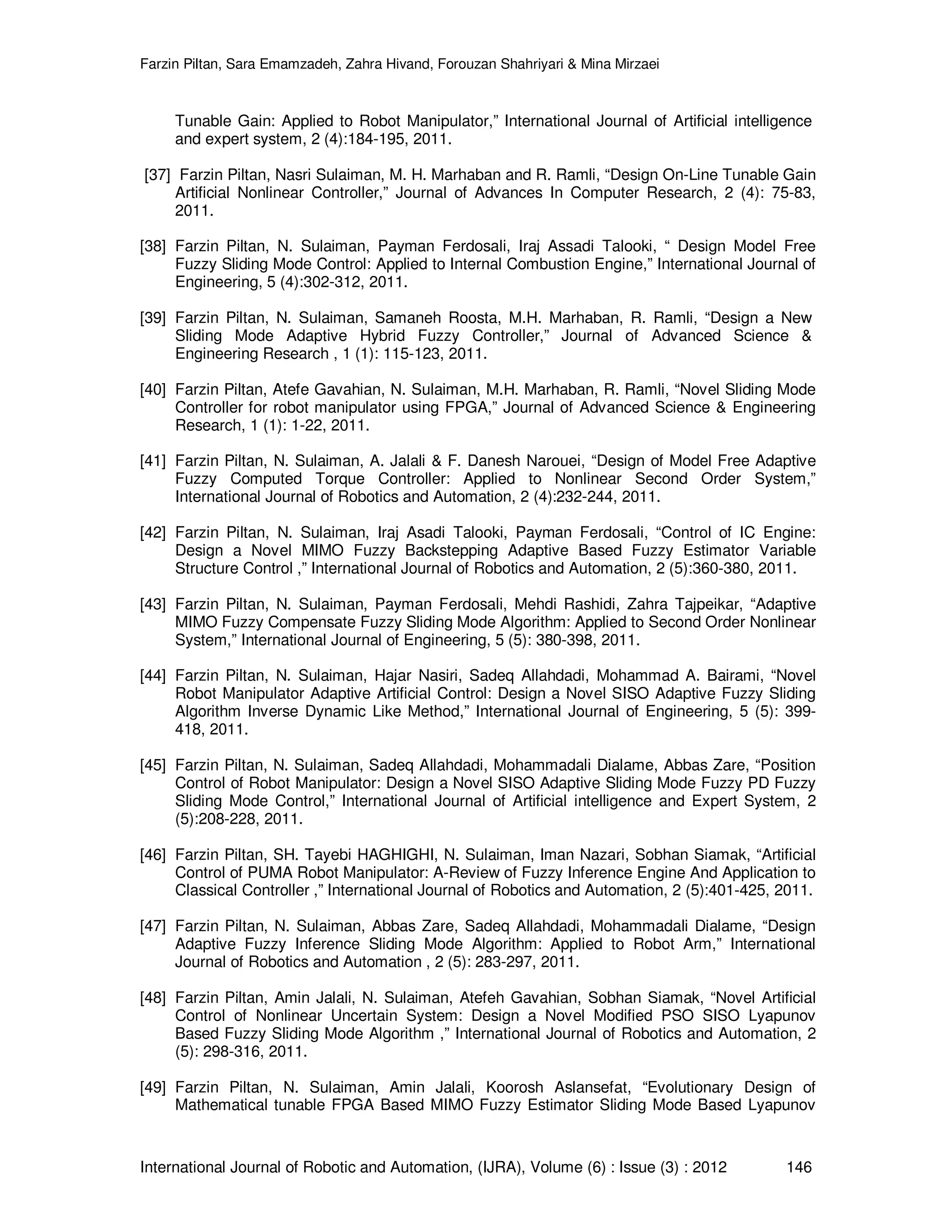 Farzin Piltan, Sara Emamzadeh, Zahra Hivand, Forouzan Shahriyari & Mina Mirzaei International Journal of Robotic and Automation, (IJRA), Volume (6) : Issue (3) : 2012 146 Tunable Gain: Applied to Robot Manipulator,” International Journal of Artificial intelligence and expert system, 2 (4):184-195, 2011. [37] Farzin Piltan, Nasri Sulaiman, M. H. Marhaban and R. Ramli, “Design On-Line Tunable Gain Artificial Nonlinear Controller,” Journal of Advances In Computer Research, 2 (4): 75-83, 2011. [38] Farzin Piltan, N. Sulaiman, Payman Ferdosali, Iraj Assadi Talooki, “ Design Model Free Fuzzy Sliding Mode Control: Applied to Internal Combustion Engine,” International Journal of Engineering, 5 (4):302-312, 2011. [39] Farzin Piltan, N. Sulaiman, Samaneh Roosta, M.H. Marhaban, R. Ramli, “Design a New Sliding Mode Adaptive Hybrid Fuzzy Controller,” Journal of Advanced Science & Engineering Research , 1 (1): 115-123, 2011. [40] Farzin Piltan, Atefe Gavahian, N. Sulaiman, M.H. Marhaban, R. Ramli, “Novel Sliding Mode Controller for robot manipulator using FPGA,” Journal of Advanced Science & Engineering Research, 1 (1): 1-22, 2011. [41] Farzin Piltan, N. Sulaiman, A. Jalali & F. Danesh Narouei, “Design of Model Free Adaptive Fuzzy Computed Torque Controller: Applied to Nonlinear Second Order System,” International Journal of Robotics and Automation, 2 (4):232-244, 2011. [42] Farzin Piltan, N. Sulaiman, Iraj Asadi Talooki, Payman Ferdosali, “Control of IC Engine: Design a Novel MIMO Fuzzy Backstepping Adaptive Based Fuzzy Estimator Variable Structure Control ,” International Journal of Robotics and Automation, 2 (5):360-380, 2011. [43] Farzin Piltan, N. Sulaiman, Payman Ferdosali, Mehdi Rashidi, Zahra Tajpeikar, “Adaptive MIMO Fuzzy Compensate Fuzzy Sliding Mode Algorithm: Applied to Second Order Nonlinear System,” International Journal of Engineering, 5 (5): 380-398, 2011. [44] Farzin Piltan, N. Sulaiman, Hajar Nasiri, Sadeq Allahdadi, Mohammad A. Bairami, “Novel Robot Manipulator Adaptive Artificial Control: Design a Novel SISO Adaptive Fuzzy Sliding Algorithm Inverse Dynamic Like Method,” International Journal of Engineering, 5 (5): 399- 418, 2011. [45] Farzin Piltan, N. Sulaiman, Sadeq Allahdadi, Mohammadali Dialame, Abbas Zare, “Position Control of Robot Manipulator: Design a Novel SISO Adaptive Sliding Mode Fuzzy PD Fuzzy Sliding Mode Control,” International Journal of Artificial intelligence and Expert System, 2 (5):208-228, 2011. [46] Farzin Piltan, SH. Tayebi HAGHIGHI, N. Sulaiman, Iman Nazari, Sobhan Siamak, “Artificial Control of PUMA Robot Manipulator: A-Review of Fuzzy Inference Engine And Application to Classical Controller ,” International Journal of Robotics and Automation, 2 (5):401-425, 2011. [47] Farzin Piltan, N. Sulaiman, Abbas Zare, Sadeq Allahdadi, Mohammadali Dialame, “Design Adaptive Fuzzy Inference Sliding Mode Algorithm: Applied to Robot Arm,” International Journal of Robotics and Automation , 2 (5): 283-297, 2011. [48] Farzin Piltan, Amin Jalali, N. Sulaiman, Atefeh Gavahian, Sobhan Siamak, “Novel Artificial Control of Nonlinear Uncertain System: Design a Novel Modified PSO SISO Lyapunov Based Fuzzy Sliding Mode Algorithm ,” International Journal of Robotics and Automation, 2 (5): 298-316, 2011. [49] Farzin Piltan, N. Sulaiman, Amin Jalali, Koorosh Aslansefat, “Evolutionary Design of Mathematical tunable FPGA Based MIMO Fuzzy Estimator Sliding Mode Based Lyapunov 