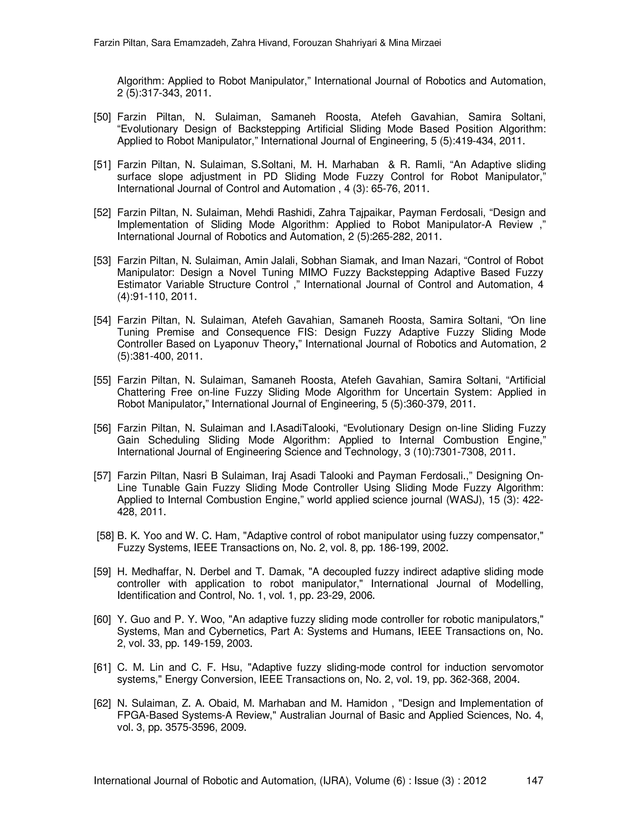 Farzin Piltan, Sara Emamzadeh, Zahra Hivand, Forouzan Shahriyari & Mina Mirzaei International Journal of Robotic and Automation, (IJRA), Volume (6) : Issue (3) : 2012 147 Algorithm: Applied to Robot Manipulator,” International Journal of Robotics and Automation, 2 (5):317-343, 2011. [50] Farzin Piltan, N. Sulaiman, Samaneh Roosta, Atefeh Gavahian, Samira Soltani, “Evolutionary Design of Backstepping Artificial Sliding Mode Based Position Algorithm: Applied to Robot Manipulator,” International Journal of Engineering, 5 (5):419-434, 2011. [51] Farzin Piltan, N. Sulaiman, S.Soltani, M. H. Marhaban & R. Ramli, “An Adaptive sliding surface slope adjustment in PD Sliding Mode Fuzzy Control for Robot Manipulator,” International Journal of Control and Automation , 4 (3): 65-76, 2011. [52] Farzin Piltan, N. Sulaiman, Mehdi Rashidi, Zahra Tajpaikar, Payman Ferdosali, “Design and Implementation of Sliding Mode Algorithm: Applied to Robot Manipulator-A Review ,” International Journal of Robotics and Automation, 2 (5):265-282, 2011. [53] Farzin Piltan, N. Sulaiman, Amin Jalali, Sobhan Siamak, and Iman Nazari, “Control of Robot Manipulator: Design a Novel Tuning MIMO Fuzzy Backstepping Adaptive Based Fuzzy Estimator Variable Structure Control ,” International Journal of Control and Automation, 4 (4):91-110, 2011. [54] Farzin Piltan, N. Sulaiman, Atefeh Gavahian, Samaneh Roosta, Samira Soltani, “On line Tuning Premise and Consequence FIS: Design Fuzzy Adaptive Fuzzy Sliding Mode Controller Based on Lyaponuv Theory,” International Journal of Robotics and Automation, 2 (5):381-400, 2011. [55] Farzin Piltan, N. Sulaiman, Samaneh Roosta, Atefeh Gavahian, Samira Soltani, “Artificial Chattering Free on-line Fuzzy Sliding Mode Algorithm for Uncertain System: Applied in Robot Manipulator,” International Journal of Engineering, 5 (5):360-379, 2011. [56] Farzin Piltan, N. Sulaiman and I.AsadiTalooki, “Evolutionary Design on-line Sliding Fuzzy Gain Scheduling Sliding Mode Algorithm: Applied to Internal Combustion Engine,” International Journal of Engineering Science and Technology, 3 (10):7301-7308, 2011. [57] Farzin Piltan, Nasri B Sulaiman, Iraj Asadi Talooki and Payman Ferdosali.,” Designing On- Line Tunable Gain Fuzzy Sliding Mode Controller Using Sliding Mode Fuzzy Algorithm: Applied to Internal Combustion Engine,” world applied science journal (WASJ), 15 (3): 422- 428, 2011. [58] B. K. Yoo and W. C. Ham, "Adaptive control of robot manipulator using fuzzy compensator," Fuzzy Systems, IEEE Transactions on, No. 2, vol. 8, pp. 186-199, 2002. [59] H. Medhaffar, N. Derbel and T. Damak, "A decoupled fuzzy indirect adaptive sliding mode controller with application to robot manipulator," International Journal of Modelling, Identification and Control, No. 1, vol. 1, pp. 23-29, 2006. [60] Y. Guo and P. Y. Woo, "An adaptive fuzzy sliding mode controller for robotic manipulators," Systems, Man and Cybernetics, Part A: Systems and Humans, IEEE Transactions on, No. 2, vol. 33, pp. 149-159, 2003. [61] C. M. Lin and C. F. Hsu, "Adaptive fuzzy sliding-mode control for induction servomotor systems," Energy Conversion, IEEE Transactions on, No. 2, vol. 19, pp. 362-368, 2004. [62] N. Sulaiman, Z. A. Obaid, M. Marhaban and M. Hamidon , "Design and Implementation of FPGA-Based Systems-A Review," Australian Journal of Basic and Applied Sciences, No. 4, vol. 3, pp. 3575-3596, 2009. 