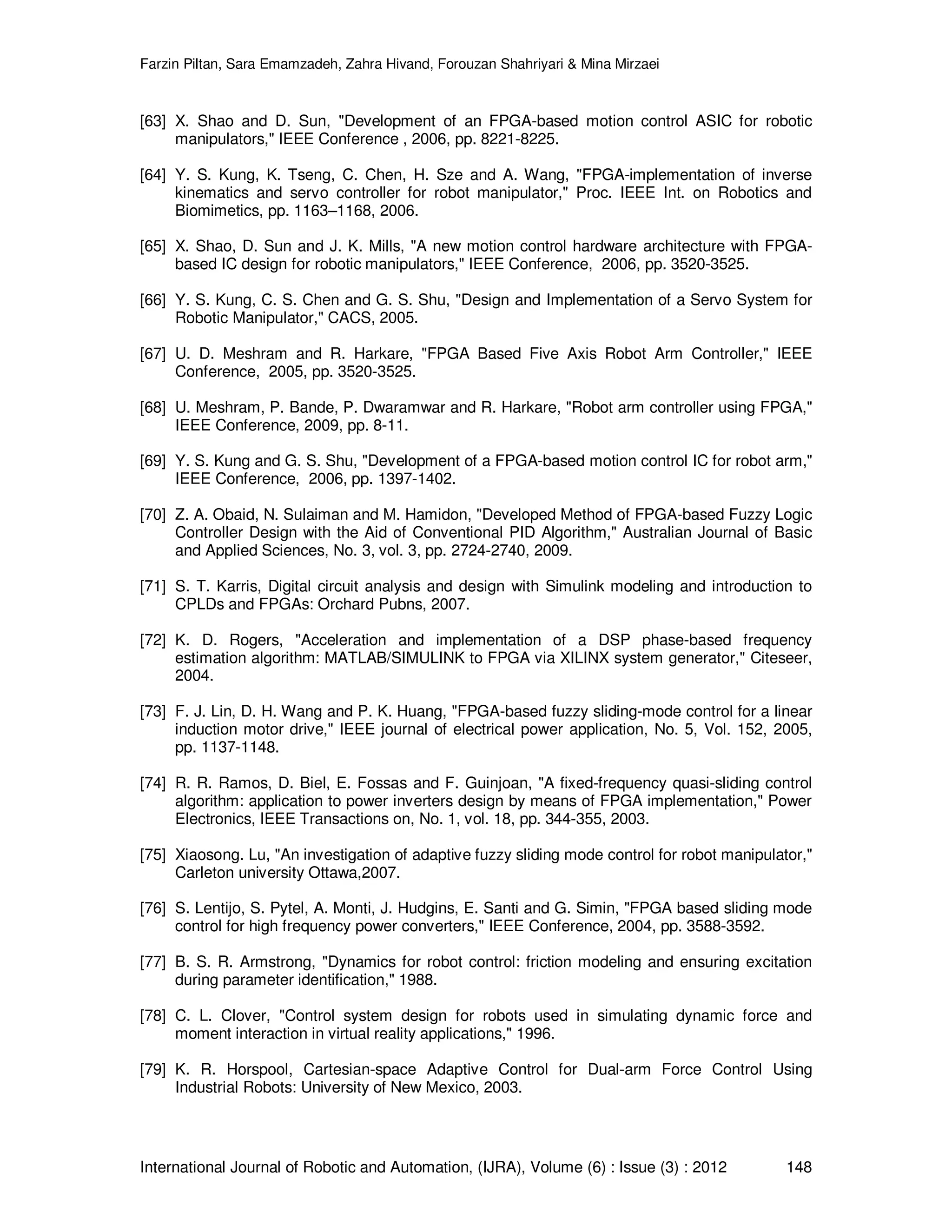 Farzin Piltan, Sara Emamzadeh, Zahra Hivand, Forouzan Shahriyari & Mina Mirzaei International Journal of Robotic and Automation, (IJRA), Volume (6) : Issue (3) : 2012 148 [63] X. Shao and D. Sun, "Development of an FPGA-based motion control ASIC for robotic manipulators," IEEE Conference , 2006, pp. 8221-8225. [64] Y. S. Kung, K. Tseng, C. Chen, H. Sze and A. Wang, "FPGA-implementation of inverse kinematics and servo controller for robot manipulator," Proc. IEEE Int. on Robotics and Biomimetics, pp. 1163–1168, 2006. [65] X. Shao, D. Sun and J. K. Mills, "A new motion control hardware architecture with FPGA- based IC design for robotic manipulators," IEEE Conference, 2006, pp. 3520-3525. [66] Y. S. Kung, C. S. Chen and G. S. Shu, "Design and Implementation of a Servo System for Robotic Manipulator," CACS, 2005. [67] U. D. Meshram and R. Harkare, "FPGA Based Five Axis Robot Arm Controller," IEEE Conference, 2005, pp. 3520-3525. [68] U. Meshram, P. Bande, P. Dwaramwar and R. Harkare, "Robot arm controller using FPGA," IEEE Conference, 2009, pp. 8-11. [69] Y. S. Kung and G. S. Shu, "Development of a FPGA-based motion control IC for robot arm," IEEE Conference, 2006, pp. 1397-1402. [70] Z. A. Obaid, N. Sulaiman and M. Hamidon, "Developed Method of FPGA-based Fuzzy Logic Controller Design with the Aid of Conventional PID Algorithm," Australian Journal of Basic and Applied Sciences, No. 3, vol. 3, pp. 2724-2740, 2009. [71] S. T. Karris, Digital circuit analysis and design with Simulink modeling and introduction to CPLDs and FPGAs: Orchard Pubns, 2007. [72] K. D. Rogers, "Acceleration and implementation of a DSP phase-based frequency estimation algorithm: MATLAB/SIMULINK to FPGA via XILINX system generator," Citeseer, 2004. [73] F. J. Lin, D. H. Wang and P. K. Huang, "FPGA-based fuzzy sliding-mode control for a linear induction motor drive," IEEE journal of electrical power application, No. 5, Vol. 152, 2005, pp. 1137-1148. [74] R. R. Ramos, D. Biel, E. Fossas and F. Guinjoan, "A fixed-frequency quasi-sliding control algorithm: application to power inverters design by means of FPGA implementation," Power Electronics, IEEE Transactions on, No. 1, vol. 18, pp. 344-355, 2003. [75] Xiaosong. Lu, "An investigation of adaptive fuzzy sliding mode control for robot manipulator," Carleton university Ottawa,2007. [76] S. Lentijo, S. Pytel, A. Monti, J. Hudgins, E. Santi and G. Simin, "FPGA based sliding mode control for high frequency power converters," IEEE Conference, 2004, pp. 3588-3592. [77] B. S. R. Armstrong, "Dynamics for robot control: friction modeling and ensuring excitation during parameter identification," 1988. [78] C. L. Clover, "Control system design for robots used in simulating dynamic force and moment interaction in virtual reality applications," 1996. [79] K. R. Horspool, Cartesian-space Adaptive Control for Dual-arm Force Control Using Industrial Robots: University of New Mexico, 2003. 