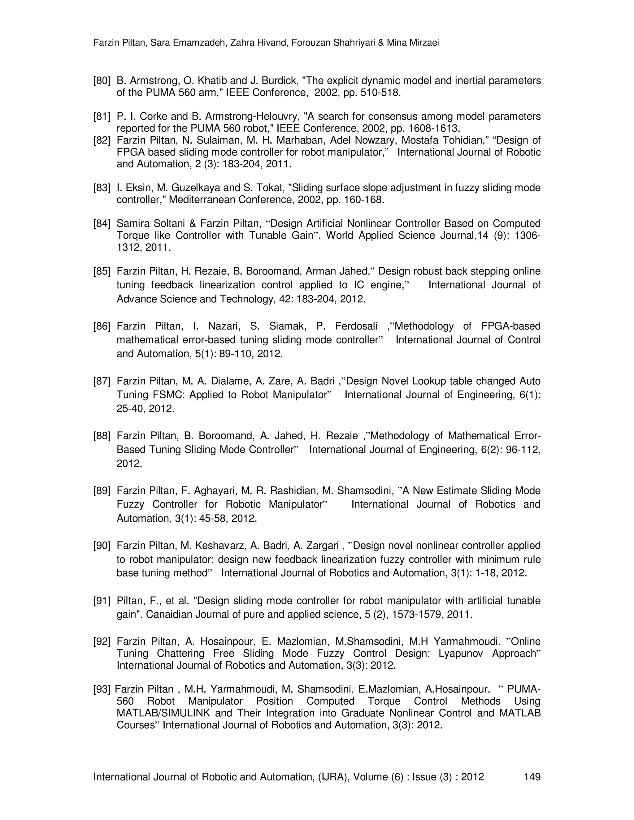 Farzin Piltan, Sara Emamzadeh, Zahra Hivand, Forouzan Shahriyari & Mina Mirzaei International Journal of Robotic and Automation, (IJRA), Volume (6) : Issue (3) : 2012 149 [80] B. Armstrong, O. Khatib and J. Burdick, "The explicit dynamic model and inertial parameters of the PUMA 560 arm," IEEE Conference, 2002, pp. 510-518. [81] P. I. Corke and B. Armstrong-Helouvry, "A search for consensus among model parameters reported for the PUMA 560 robot," IEEE Conference, 2002, pp. 1608-1613. [82] Farzin Piltan, N. Sulaiman, M. H. Marhaban, Adel Nowzary, Mostafa Tohidian,” “Design of FPGA based sliding mode controller for robot manipulator,” International Journal of Robotic and Automation, 2 (3): 183-204, 2011. [83] I. Eksin, M. Guzelkaya and S. Tokat, "Sliding surface slope adjustment in fuzzy sliding mode controller," Mediterranean Conference, 2002, pp. 160-168. [84] Samira Soltani & Farzin Piltan, “Design Artificial Nonlinear Controller Based on Computed Torque like Controller with Tunable Gain”. World Applied Science Journal,14 (9): 1306- 1312, 2011. [85] Farzin Piltan, H. Rezaie, B. Boroomand, Arman Jahed,” Design robust back stepping online tuning feedback linearization control applied to IC engine,” International Journal of Advance Science and Technology, 42: 183-204, 2012. [86] Farzin Piltan, I. Nazari, S. Siamak, P. Ferdosali ,”Methodology of FPGA-based mathematical error-based tuning sliding mode controller” International Journal of Control and Automation, 5(1): 89-110, 2012. [87] Farzin Piltan, M. A. Dialame, A. Zare, A. Badri ,”Design Novel Lookup table changed Auto Tuning FSMC: Applied to Robot Manipulator” International Journal of Engineering, 6(1): 25-40, 2012. [88] Farzin Piltan, B. Boroomand, A. Jahed, H. Rezaie ,”Methodology of Mathematical Error- Based Tuning Sliding Mode Controller” International Journal of Engineering, 6(2): 96-112, 2012. [89] Farzin Piltan, F. Aghayari, M. R. Rashidian, M. Shamsodini, ”A New Estimate Sliding Mode Fuzzy Controller for Robotic Manipulator” International Journal of Robotics and Automation, 3(1): 45-58, 2012. [90] Farzin Piltan, M. Keshavarz, A. Badri, A. Zargari , ”Design novel nonlinear controller applied to robot manipulator: design new feedback linearization fuzzy controller with minimum rule base tuning method” International Journal of Robotics and Automation, 3(1): 1-18, 2012. [91] Piltan, F., et al. "Design sliding mode controller for robot manipulator with artificial tunable gain". Canaidian Journal of pure and applied science, 5 (2), 1573-1579, 2011. [92] Farzin Piltan, A. Hosainpour, E. Mazlomian, M.Shamsodini, M.H Yarmahmoudi. ”Online Tuning Chattering Free Sliding Mode Fuzzy Control Design: Lyapunov Approach” International Journal of Robotics and Automation, 3(3): 2012. [93] Farzin Piltan , M.H. Yarmahmoudi, M. Shamsodini, E.Mazlomian, A.Hosainpour. ” PUMA- 560 Robot Manipulator Position Computed Torque Control Methods Using MATLAB/SIMULINK and Their Integration into Graduate Nonlinear Control and MATLAB Courses” International Journal of Robotics and Automation, 3(3): 2012. 
